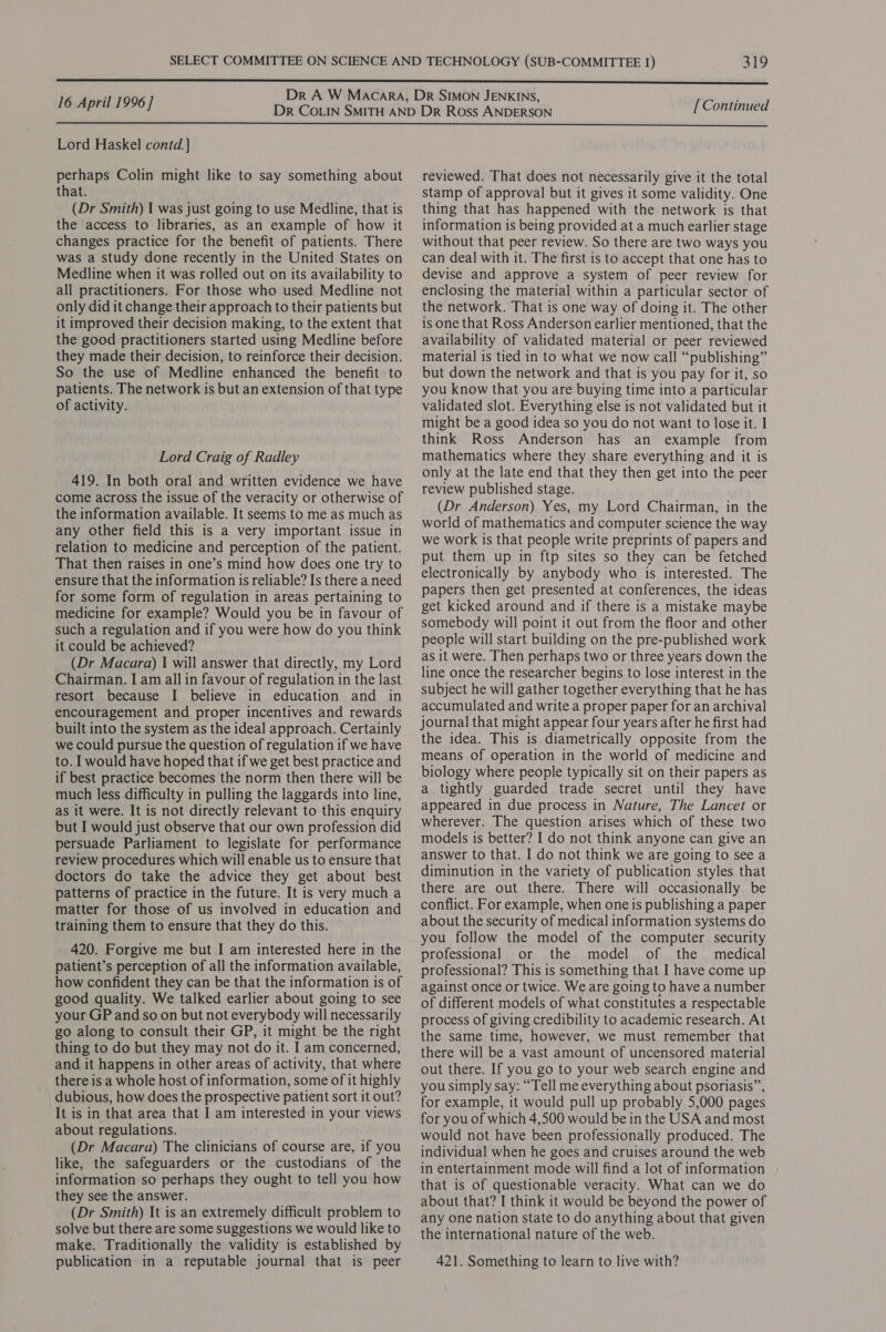  : Dr A W Macara, Dr SIMON JENKINS, ; 16 April 1996 ] Dr CoLin SMITH AND Dr Ross ANDERSON [ Continued  Lord Haskel contd. ] perhaps Colin might like to say something about that. (Dr Smith) 1 was just going to use Medline, that is the access to libraries, as an example of how it changes practice for the benefit of patients. There was a study done recently in the United States on Medline when it was rolled out on its availability to all practitioners. For those who used Medline not only did it change their approach to their patients but it improved their decision making, to the extent that the good practitioners started using Medline before they made their decision, to reinforce their decision. So the use of Medline enhanced the benefit to patients. The network is but an extension of that type of activity. Lord Craig of Radley 419. In both oral and written evidence we have come across the issue of the veracity or otherwise of the information available. It seems to me as much as any other field this is a very important issue in relation to medicine and perception of the patient. That then raises in one’s mind how does one try to ensure that the information is reliable? Is there a need for some form of regulation in areas pertaining to medicine for example? Would you be in favour of such a regulation and if you were how do you think it could be achieved? (Dr Macara) I will answer that directly, my Lord Chairman. I am all in favour of regulation in the last resort because I believe in education and in encouragement and proper incentives and rewards built into the system as the ideal approach. Certainly we could pursue the question of regulation if we have to. I would have hoped that if we get best practice and if best practice becomes the norm then there will be much less difficulty in pulling the laggards into line, as it were. It is not directly relevant to this enquiry but I would just observe that our own profession did persuade Parliament to legislate for performance review procedures which will enable us to ensure that doctors do take the advice they get about best patterns of practice in the future. It is very much a matter for those of us involved in education and training them to ensure that they do this. 420. Forgive me but I am interested here in the patient’s perception of all the information available, how confident they can be that the information is of good quality. We talked earlier about going to see your GP and so on but not everybody will necessarily go along to consult their GP, it might be the right thing to do but they may not do it. I am concerned, and it happens in other areas of activity, that where there is a whole host of information, some of it highly dubious, how does the prospective patient sort it out? It is in that area that I am interested in your views about regulations. (Dr Macara) The clinicians of course are, if you like, the safeguarders or the custodians of the information so perhaps they ought to tell you how they see the answer. (Dr Smith) It is an extremely difficult problem to solve but there are some suggestions we would like to make. Traditionally the validity is established by publication in a reputable journal that is peer reviewed. That does not necessarily give it the total stamp of approval but it gives it some validity. One thing that has happened with the network is that information is being provided at a much earlier stage without that peer review. So there are two ways you can deal with it. The first is to accept that one has to devise and approve a system of peer review for enclosing the material within a particular sector of the network. That is one way of doing it. The other is one that Ross Anderson earlier mentioned, that the availability of validated material or peer reviewed material is tied in to what we now call “publishing” but down the network and that is you pay for it, so you know that you are buying time into a particular validated slot. Everything else is not validated but it might be a good idea so you do not want to lose it. I think Ross Anderson has an example from mathematics where they share everything and it is only at the late end that they then get into the peer review published stage. (Dr Anderson) Yes, my Lord Chairman, in the world of mathematics and computer science the way we work is that people write preprints of papers and put them up in ftp sites so they can be fetched electronically by anybody who is interested. The papers then get presented at conferences, the ideas get kicked around and if there is a mistake maybe somebody will point it out from the floor and other people will start building on the pre-published work as it were. Then perhaps two or three years down the line once the researcher begins to lose interest in the subject he will gather together everything that he has accumulated and write a proper paper for an archival journal that might appear four years after he first had the idea. This is diametrically opposite from the means of operation in the world of medicine and biology where people typically sit on their papers as a tightly guarded trade secret until they have appeared in due process in Nature, The Lancet or wherever. The question arises which of these two models is better? I do not think anyone can give an answer to that. I do not think we are going to see a diminution in the variety of publication styles that there are out there. There will occasionally be conflict. For example, when one is publishing a paper about the security of medical information systems do you follow the model of the computer security professional or the model of the _ medical professional? This is something that I have come up against once or twice. We are going to have a number of different models of what constitutes a respectable process of giving credibility to academic research. At the same time, however, we must remember that there will be a vast amount of uncensored material out there. If you go to your web search engine and you simply say: “Tell me everything about psoriasis”, for example, it would pull up probably 5,000 pages for you of which 4,500 would be in the USA and most would not have been professionally produced. The individual when he goes and cruises around the web in entertainment mode will find a lot of information that is of questionable veracity. What can we do about that? I think it would be beyond the power of any one nation state to do anything about that given the international nature of the web. 421. Something to learn to live with?