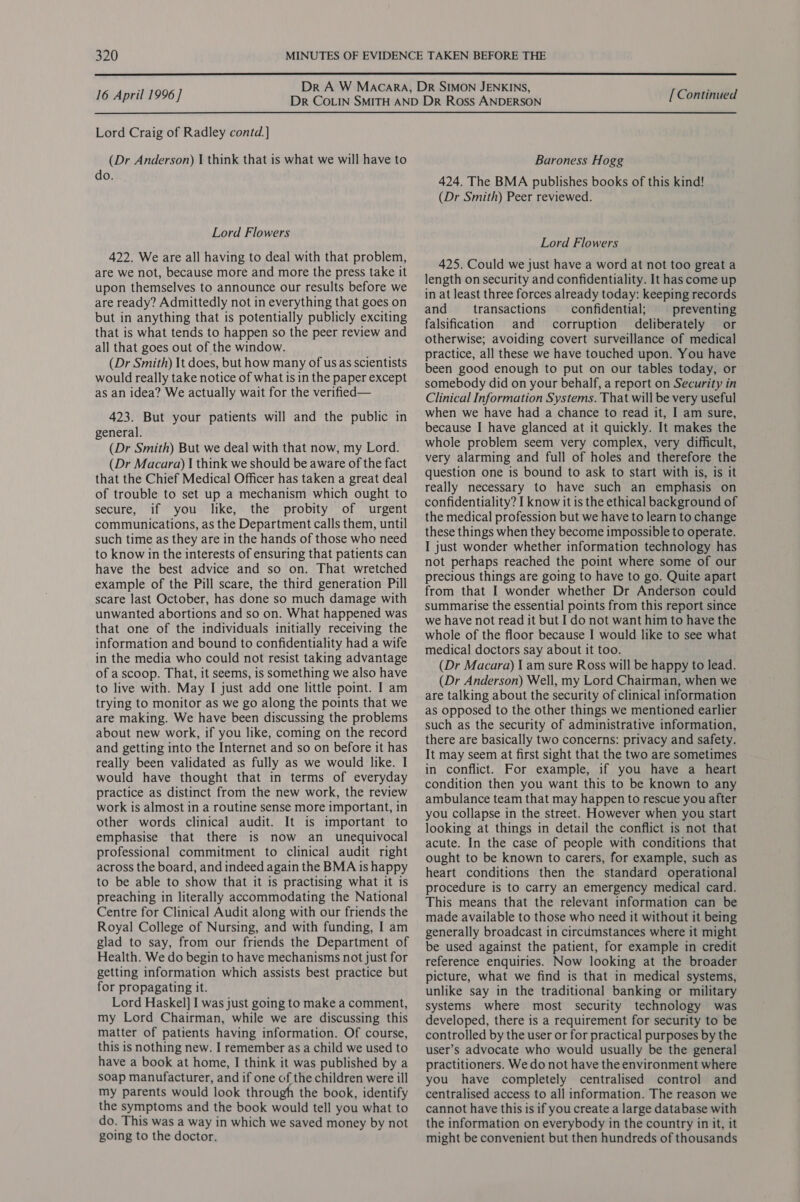  16 April 1996] Lord Craig of Radley contd.] (Dr Anderson) I think that is what we will have to do. Lord Flowers 422. We are all having to deal with that problem, are we not, because more and more the press take it upon themselves to announce our results before we are ready? Admittedly not in everything that goes on but in anything that is potentially publicly exciting that is what tends to happen so the peer review and all that goes out of the window. (Dr Smith) It does, but how many of us as scientists would really take notice of what is in the paper except as an idea? We actually wait for the verified— 423. But your patients will and the public in general. (Dr Smith) But we deal with that now, my Lord. (Dr Macara) I think we should be aware of the fact that the Chief Medical Officer has taken a great deal of trouble to set up a mechanism which ought to secure, if you like, the probity of urgent communications, as the Department calls them, until such time as they are in the hands of those who need to know in the interests of ensuring that patients can have the best advice and so on. That wretched example of the Pill scare, the third generation Pill scare last October, has done so much damage with unwanted abortions and so on. What happened was that one of the individuals initially receiving the information and bound to confidentiality had a wife in the media who could not resist taking advantage of a scoop. That, it seems, is something we also have to live with. May I just add one little point. I am trying to monitor as we go along the points that we are making. We have been discussing the problems about new work, if you like, coming on the record and getting into the Internet and so on before it has really been validated as fully as we would like. I would have thought that in terms of everyday practice as distinct from the new work, the review work is almost in a routine sense more important, in other words clinical audit. It is important to emphasise that there is now an_ unequivocal professional commitment to clinical audit right across the board, and indeed again the BMA is happy to be able to show that it is practising what it is preaching in literally accommodating the National Centre for Clinical Audit along with our friends the Royal College of Nursing, and with funding, I am glad to say, from our friends the Department of Health. We do begin to have mechanisms not just for getting information which assists best practice but for propagating it. Lord Haskel] I was just going to make a comment, my Lord Chairman, while we are discussing this matter of patients having information. Of course, this is nothing new. I remember as a child we used to have a book at home, I think it was published by a soap manufacturer, and if one of the children were ill my parents would look through the book, identify the symptoms and the book would tell you what to do. This was a way in which we saved money by not going to the doctor. [ Continued Baroness Hogg 424. The BMA publishes books of this kind! (Dr Smith) Peer reviewed. Lord Flowers 425. Could we just have a word at not too great a length on security and confidentiality. It has come up in at least three forces already today: keeping records and transactions __ confidential; preventing falsification and corruption deliberately or otherwise; avoiding covert surveillance of medical practice, all these we have touched upon. You have been good enough to put on our tables today, or somebody did on your behalf, a report on Security in Clinical Information Systems. That will be very useful when we have had a chance to read it, I am sure, because I have glanced at it quickly. It makes the whole problem seem very complex, very difficult, very alarming and full of holes and therefore the question one is bound to ask to start with is, is it really necessary to have such an emphasis on confidentiality? I know it is the ethical background of the medical profession but we have to learn to change these things when they become impossible to operate. I just wonder whether information technology has not perhaps reached the point where some of our precious things are going to have to go. Quite apart from that I wonder whether Dr Anderson could summarise the essential points from this report since we have not read it but I do not want him to have the whole of the floor because I would like to see what medical doctors say about it too. (Dr Macara) I am sure Ross will be happy to lead. (Dr Anderson) Well, my Lord Chairman, when we are talking about the security of clinical information as opposed to the other things we mentioned earlier such as the security of administrative information, there are basically two concerns: privacy and safety. It may seem at first sight that the two are sometimes in conflict. For example, if you have a heart condition then you want this to be known to any ambulance team that may happen to rescue you after you collapse in the street. However when you start looking at things in detail the conflict is not that acute. In the case of people with conditions that ought to be known to carers, for example, such as heart conditions then the standard operational procedure is to carry an emergency medical card. This means that the relevant information can be made available to those who need it without it being generally broadcast in circumstances where it might be used against the patient, for example in credit reference enquiries. Now looking at the broader picture, what we find is that in medical systems, unlike say in the traditional banking or military systems where most security technology was developed, there is a requirement for security to be controlled by the user or for practical purposes by the user’s advocate who would usually be the general practitioners. We do not have the environment where you have completely centralised control and centralised access to all information. The reason we cannot have this is if you create a large database with the information on everybody in the country in it, it might be convenient but then hundreds of thousands