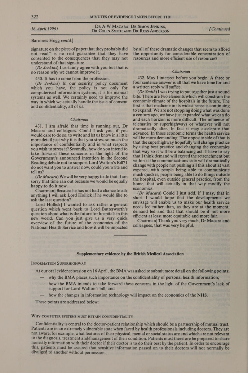  16 April 1996] [ Continued  Baroness Hogg contd. ] signature on the piece of paper that they probably did not read” is no real guarantee that they have consented to the consequences that they may not understand of that signature. (Dr Jenkins) I certainly agree with you but that is no reason why we cannot improve it. 430. It has to come from the profession. (Dr Jenkins) In our security policy document which you have, the policy is not only for computerised information systems, it is for manual systems as well. We certainly need to improve the way in which we actually handle the issue of consent and confidentiality, all of us. Chairman 431. I am afraid that time is running out, Dr Macara and colleagues. Could I ask you, if you would care to do so, to write and let us know ina little more detail just why it is that you stress so much the importance of confidentiality and in what respects you wish to stress it? Secondly, how do you intend to take forward these concerns in the light of the Government’s announced intention in the Second Reading debate not to support Lord Walton’s Bill? I do not want you to answer now, could you write and tell us? (Dr Macara) We will be very happy to do that. lam sorry that time ran out because we would be equally happy to do it now. Chairman] Because he has not had a chance to ask anything I will ask Lord Hollick if he would like to ask the last question? Lord Hollick] I wanted to ask rather a general question which went back to Lord Butterworth’s question about what is the future for hospitals in this new world. Can you just give us a very quick overview of the future of the economics of the National Health Service and how it will be impacted by all of these dramatic changes that seem to afford the opportunity for considerable concentration of resources and more efficient use of resources? Chairman 432. May I interject before you begin. A three or four sentence answer is all that we have time for and a written reply will suffice. (Dr Smith) I was trying to put together just a sound bite. There are two elements which will constrain the economic climate of the hospitals in the future. The first is that medicine in its widest sense is continuing to expand. We are not stopping doing what was done a century ago, we have just expanded what we can do and each horizon is more difficult. The influence of telematics or superhighways or whatever will not dramatically alter. In fact it may accelerate that advance. In those economic terms the health service will be more demanding. The opposite side of that is that the superhighway hopefully will change practice by using best practice and changing the economics that way so it will be a balancing act. I have to say that I think demand will exceed the retrenchment but within it the communications side will dramatically change with people not pushing all this about at vast expense, with people being able to communicate much quicker, people being able to do things outside the hospital, even outside general practice, from the home, that will actually in that way modify the economics. (Dr Macara) Could I just add, if I may, that in short I would hope that the developments we envisage will enable us to make our health service needs led rather than, as they are at the moment, demand led and that that should be if not more efficient at least more equitable and more fair. Chairman] Thank you very much, Dr Macara and colleagues, that was very helpful. INFORMATION SUPERHIGHWAY support for Lord Walton’s bill; and These points are addressed below: Confidentiality is central to the doctor-patient relationship which should be a partnership of mutual trust. Patients are in an extremely vulnerable state when faced by health professionals including doctors. They are not aware, for example, what features of their physical, mental or social status are and which are not relevant to the diagnosis, treatment and/management of their condition. Patients must therefore be prepared to share honestly information with their doctor if their doctor is to do their best by the patient. In order to encourage this, patients must be assured that sensitive information passed on to their doctors will not normally be divulged to another without permission.