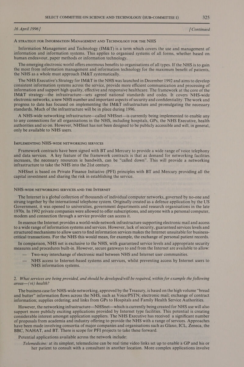  16 April 1996] [ Continued  A STRATEGY FOR INFORMATION MANAGEMENT AND TECHNOLOGY FOR THE NHS Information Management and Technology (IM&amp;T) is a term which covers the use and management of information and information systems. This applies to organised systems of all forms, whether based on human endeavour, paper methods or information technology. The emerging electronic world offers enormous benefits to organisations of all types. If the NHS is to gain the most from information management and information technology for the maximum benefit of patients, the NHS as a whole must approach IM&amp;T systematically. The NHS Executive’s Strategy for IM&amp;T in the NHS was launched in December 1992 and aims to develop consistent information systems across the service, provide more efficient communication and processing of information and support high quality, effective and responsive healthcare. The framework at the core of the IM&amp;T strategy—the infrastructure—sets agreed national standards and codes. It covers NHS-wide electronic networks, a new NHS number and important aspects of security and confidentiality. The work and progress to date has focused on implementing the IM&amp;T infrastructure and promulgating the necessary standards. Much of the infrastructure will be in place during 1996. A NHS-wide networking infrastructure—called NHSnet—is currently being implemented to enable any to any connections for all organisations in the NHS, including hospitals, GPs, the NHS Executive, health authorities and so on. However, NHSnet has not been designed to be publicly accessible and will, in general, only be available to NHS users. IMPLEMENTING NHS-wIDE NETWORKING SERVICES Framework contracts have been signed with BT and Mercury to provide a wide range of voice telephony and data services. A key feature of the framework contracts is that as demand for networking facilities increases, the necessary resources ie bandwith, can be “called down”. This will provide a networking infrastructure to take the NHS into the 21st century. NHSnet is based on Private Finance Initiative (PFI) principles with BT and Mercury providing all the capital investment and sharing the risk in establishing the service. NHS-wIDE NETWORKING SERVICES AND THE INTERNET The Internet is a global collection of thousands of individual computer networks, governed by no-one and strung together by the international telephone system. Originally created as a defence application by the US Government, it was opened to universities, government departments and research organisations in the late 1970s. In 1992 private companies were allowed to offer subscriptions, and anyone with a personal computer, modem and connection through a service provider can access it. In essence the Internet provides a world-wide network infrastructure supporting electronic mail and access to a wide range of information systems and services. However, lack of security, guaranteed services levels and structured mechanisms to allow users to find information services makes the Internet unsuitable for business- critical transactions. For the NHS this would mean, for example, the exchange of personal patient records. In comparison, NHS net is exclusive to the NHS, with guaranteed service levels and appropriate security measures and procedures built-in. However, secure gateways to and from the Internet are available to allow: — Two-way interchange of electronic mail between NHS and Internet user communities. — NHS access to Internet-based systems and services, whilst preventing access by Internet users to NHS information systems. 2. What services are being provided, and should be developed/will be required, within for example the following areas—(vi) health? The business case for NHS-wide networking, approved by the Treasury, is based on the high volume “bread and butter” information flows across the NHS, such as Voice/PSTN;; electronic mail; exchange of contract information; supplies ordering; and links from GPs to Hospitals and Family Health Service Authorities. However, the networking infrastructure—NHSnet—which is currently being created for NHS use will also support more publicly exciting applications provided by Internet type facilities. This potential is creating considerable interest amongst application suppliers. The NHS Executive has received a significant number of proposals from academia and industry offering to provide the NHS with a range of services. Approaches have been made involving consortia of major companies and organisations such as Glaxo, ICL, Zeneca, the BBC, NAHAT, and BT. There is scope for PFI projects to take these forward. Potential applications available across the network include: Telemedicine: at its simplest, telemedicine can be real time video links set up to enable a GP and his or her patient to consult with a consultant in another location. More complex applications involve