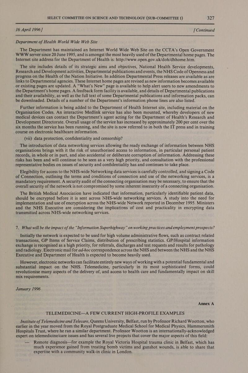  16 April 1996] [ Continued  Department of Health World Wide Web Site The Department has maintained an Internet World Wide Web Site on the CCTA’s Open Government WWW server since 20 June 1995, and is amongst the most heavily used of the Departmental home pages. The Internet site address for the Department of Health is: http://www.open.gov.uk/doh/dhhome.htm. The site includes details of its strategic aims and objectives, National Health Service developments, Research and Development activities, Departmental publications and events, the NHS Code of Openness and progress on the Health of the Nation Initiative. In addition Departmental Press releases are available as are links to Departmental agencies. These Internet home pages are revised as new information becomes available or existing pages are updated. A “What’s New” page is available to help alert users to new amendments to the Department’s home pages. A feedback form facility is available, and details of Departmental publications and their availability, as well as the full text of some Departmental publications and information packs, can be downloaded. Details of a number of the Department’s information phone lines are also listed. Further information is being added to the Department of Health Internet site, including material on the Organisation Codes. An interactive Medlink service has also been mounted, whereby developers of new medical devices can contact the Department’s agent acting for the Department of Health’s Research and Development Directorate. Overall usage of the service has increased by approximately 200 per cent over the six months the service has been running, and the site is now referred to in both the IT press and in training course on electronic healthcare information. (vil) data protection, confidentiality and censorship? The introduction of data networking services allowing the ready exchange of information between NHS organisations brings with it the risk of unauthorised access to information, in particular personal patient ‘records, in whole or in part, and also accidental or deliberate corruption of information. Addressing these risks has been and will continue to be seen as a very high priority, and consultation with the professional representative bodies on issues of security and confidentiality has and continues to take place. Elegibility for access to the NHS-wide Networking data services is carefully controlled, and signing a Code of Connection, outlining the terms and conditions of connection and use of the networking services, is a mandatory requirement. A security audit of the connecting organisation may be necessary, to ensure that the overall security of the network is not compromised by some inherent insecurity of a connecting organisation. The British Medical Associaiion have indicated that information, particularly identifiable patient data, should be encrypted before it is sent across NHS-wide networking services. A study into the need for implementation and use of encryption across the NHS-wide Network reported in December 1995. Ministers and the NHS Executive are considering the implications of cost and practicality in encrypting data transmitied across NHS-wide networking services. 7. What will be the impact of the “Information Superhighway” on working practices and employment prospects? Initially the network is expected to be used for high volume administrative flows, such as contract related transactions, GP Items of Service Claims, distribution of prescribing statistics. GP/Hospital information exchange is recognised as a high priority, for referrals, discharges and test requests and results for pathology and radiology. Electronic mail for ad-hoc correspondence across the NHS and between the NHS and the NHS Executive and Department of Health is expected to become heavily used. However, electronic networks can facilitate entirely new ways of working with a potential fundamental and substantial impact on the NHS. Telemedicine, particularly in its most sophisticated forms, could revolutionise many aspects of the delivery of, and access to health care and fundamentally impact on skill mix requirements. January 1996 Annex A TELEMEDICINE—A FEW CURRENT HIGH-PROFILE EXAMPLES Institute of Telemedicine and Telecare, Queens University, Belfast, run by Professor Richard Wootton, who earlier in the year moved from the Royal Postgraduate Medical School for Medical Physics, Hammersmith Hospitals Trust, where he ran a similar department. Professor Wootton is an internationally-acknowledged expert on telemedicine/care issues and has several live projects that cover the major aspects of this field: — Remote diagnosis—for example the Royal Victoria Hospital trauma clinic in Belfast, which has much experience gained from treating bomb victims and gunshot wounds, is able to share that expertise with a community walk-in clinic in London.