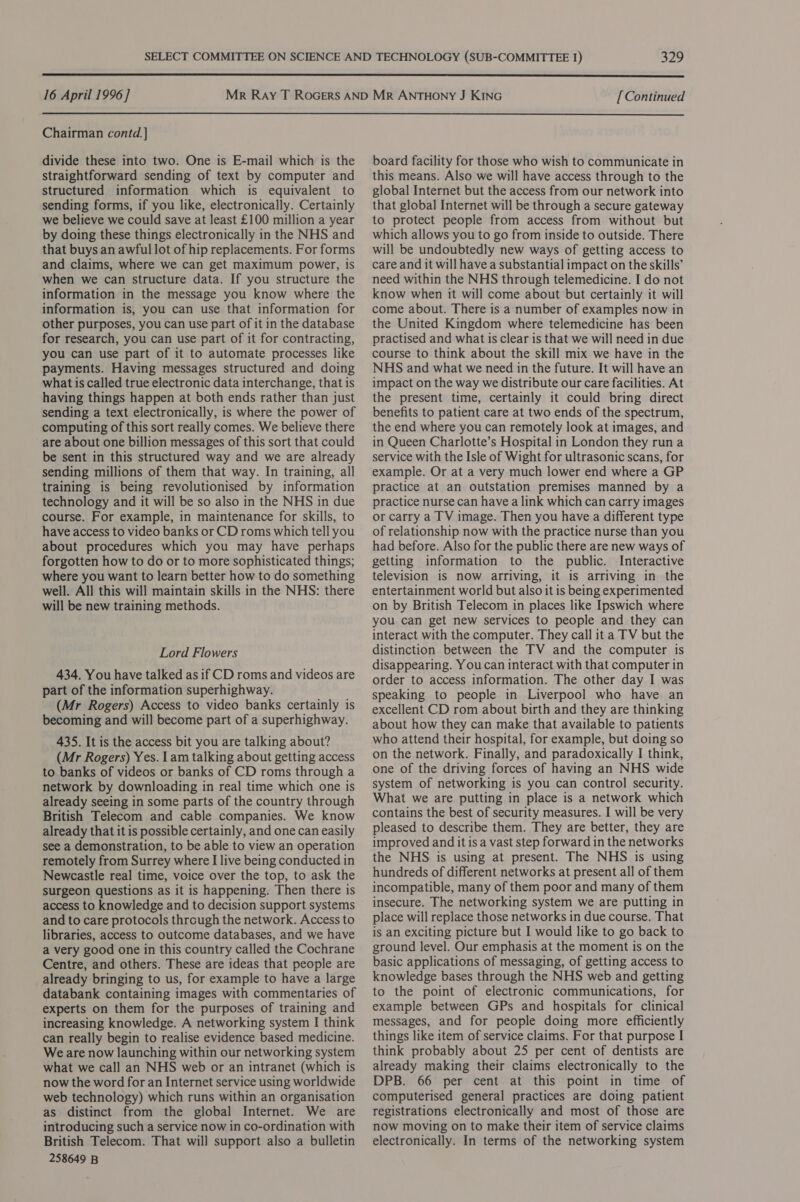 Bao  16 April 1996] [Continued  Chairman contd. divide these into two. One is E-mail which is the straightforward sending of text by computer and structured information which is equivalent to sending forms, if you like, electronically. Certainly we believe we could save at least £100 million a year by doing these things electronically in the NHS and that buys an awful lot of hip replacements. For forms and claims, where we can get maximum power, is when we can structure data. If you structure the information in the message you know where the information is, you can use that information for other purposes, you can use part of it in the database for research, you can use part of it for contracting, you can use part of it to automate processes like payments. Having messages structured and doing what is called true electronic data interchange, that is having things happen at both ends rather than just sending a text electronically, is where the power of computing of this sort really comes. We believe there are about one billion messages of this sort that could be sent in this structured way and we are already sending millions of them that way. In training, all training is being revolutionised by information technology and it will be so also in the NHS in due course. For example, in maintenance for skills, to have access to video banks or CD roms which tell you about procedures which you may have perhaps forgotten how to do or to more sophisticated things; where you want to learn better how to do something well. All this will maintain skills in the NHS: there will be new training methods. Lord Flowers 434. You have talked as if CD roms and videos are part of the information superhighway. (Mr Rogers) Access to video banks certainly is becoming and will become part of a superhighway. 435. It is the access bit you are talking about? (Mr Rogers) Yes. lam talking about getting access to banks of videos or banks of CD roms through a network by downloading in real time which one is already seeing in some parts of the country through British Telecom and cable companies. We know already that it is possible certainly, and one can easily see a demonstration, to be able to view an operation remotely from Surrey where I live being conducted in Newcastle real time, voice over the top, to ask the surgeon questions as it is happening. Then there is access to knowledge and to decision support systems and to care protocols through the network. Access to libraries, access to outcome databases, and we have a very good one in this country called the Cochrane Centre, and others. These are ideas that people are already bringing to us, for example to have a large databank containing images with commentaries of experts on them for the purposes of training and increasing knowledge. A networking system I think can really begin to realise evidence based medicine. We are now launching within our networking system what we call an NHS web or an intranet (which is now the word for an Internet service using worldwide web technology) which runs within an organisation as distinct from the global Internet. We are introducing such a service now in co-ordination with British Telecom. That will support also a bulletin 258649 B board facility for those who wish to communicate in this means. Also we will have access through to the global Internet but the access from our network into that global Internet will be through a secure gateway to protect people from access from without but which allows you to go from inside to outside. There will be undoubtedly new ways of getting access to care and it will have a substantial impact on the skills’ need within the NHS through telemedicine. I do not know when it will come about but certainly it will come about. There is a number of examples now in the United Kingdom where telemedicine has been practised and what is clear is that we will need in due course to think about the skill mix we have in the NHS and what we need in the future. It will have an impact on the way we distribute our care facilities. At the present time, certainly it could bring direct benefits to patient care at two ends of the spectrum, the end where you can remotely look at images, and in Queen Charlotte’s Hospital in London they run a service with the Isle of Wight for ultrasonic scans, for example. Or at a very much lower end where a GP practice at an outstation premises manned by a practice nurse can have a link which can carry images or carry a TV image. Then you have a different type of relationship now with the practice nurse than you had before. Also for the public there are new ways of getting information to the public. Interactive television is now arriving, it is arriving in the entertainment world but also it is being experimented on by British Telecom in places like Ipswich where you can get new services to people and they can interact with the computer. They call ita TV but the distinction between the TV and the computer is disappearing. You can interact with that computer in order to access information. The other day I was speaking to people in Liverpool who have an excellent CD rom about birth and they are thinking about how they can make that available to patients who attend their hospital, for example, but doing so on the network. Finally, and paradoxically I think, one of the driving forces of having an NHS wide system of networking is you can control security. What we are putting in place is a network which contains the best of security measures. I will be very pleased to describe them. They are better, they are improved and it is a vast step forward in the networks the NHS is using at present. The NHS is using hundreds of different networks at present all of them incompatible, many of them poor and many of them insecure. The networking system we are putting in place will replace those networks in due course. That is an exciting picture but I would like to go back to ground level. Our emphasis at the moment is on the basic applications of messaging, of getting access to knowledge bases through the NHS web and getting to the point of electronic communications, for example between GPs and hospitals for clinical messages, and for people doing more efficiently things like item of service claims. For that purpose I think probably about 25 per cent of dentists are already making their claims electronically to the DPB. 66 per cent at this point in time of computerised general practices are doing patient registrations electronically and most of those are now moving on to make their item of service claims electronically. In terms of the networking system
