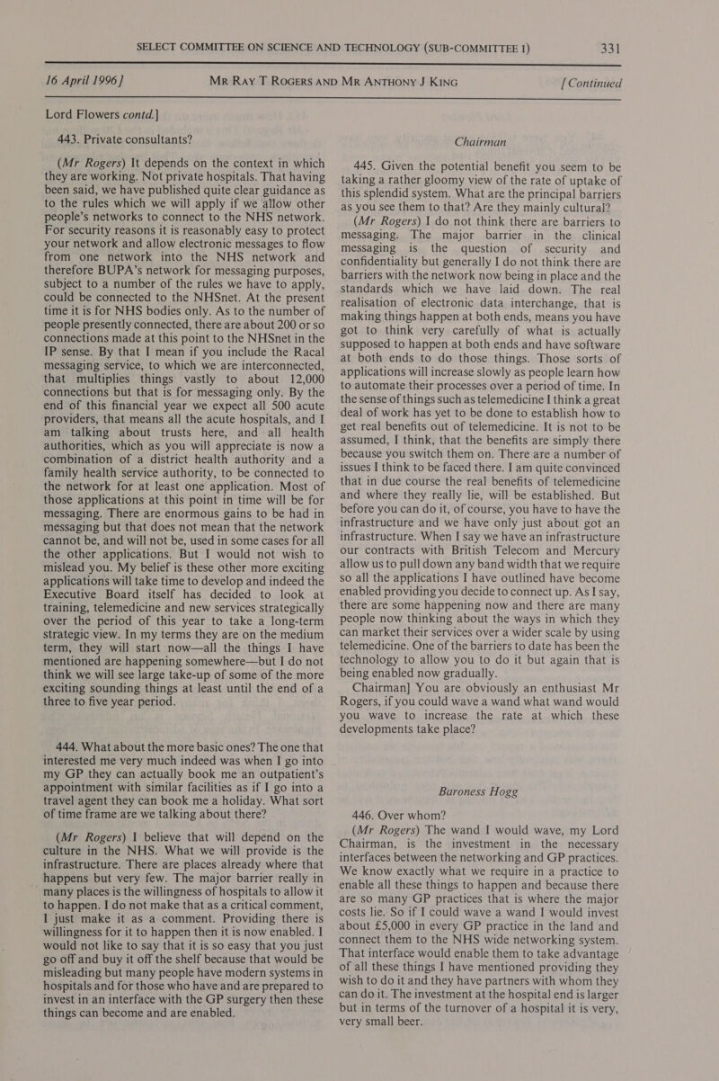 351 16 April 1996 ] [Continued  Lord Flowers contd. ] 443. Private consultants? (Mr Rogers) It depends on the context in which they are working. Not private hospitals. That having been said, we have published quite clear guidance as to the rules which we will apply if we allow other people’s networks to connect to the NHS network. For security reasons it is reasonably easy to protect your network and allow electronic messages to flow from one network into the NHS network and therefore BUPA’s network for messaging purposes, subject to a number of the rules we have to apply, could be connected to the NHSnet. At the present time it is for NHS bodies only. As to the number of people presently connected, there are about 200 or so connections made at this point to the NHSnet in the IP sense. By that I mean if you include the Racal messaging service, to which we are interconnected, that multiplies things vastly to about 12,000 connections but that is for messaging only. By the end of this financial year we expect all 500 acute providers, that means all the acute hospitals, and I am talking about trusts here, and all health authorities, which as you will appreciate is now a combination of a district health authority and a family health service authority, to be connected to the network for at least one application. Most of those applications at this point in time will be for messaging. There are enormous gains to be had in messaging but that does not mean that the network cannot be, and will not be, used in some cases for all the other applications. But I would not wish to mislead you. My belief is these other more exciting applications will take time to develop and indeed the Executive Board itself has decided to look at training, telemedicine and new services strategically over the period of this year to take a long-term strategic view. In my terms they are on the medium term, they will start now—all the things I have mentioned are happening somewhere—but I do not think we will see large take-up of some of the more exciting sounding things at least until the end of a three to five year period. 444. What about the more basic ones? The one that interested me very much indeed was when I go into my GP they can actually book me an outpatient’s appointment with similar facilities as if I go into a travel agent they can book mea holiday. What sort of time frame are we talking about there? (Mr Rogers) I believe that will depend on the culture in the NHS. What we will provide is the infrastructure. There are places already where that happens but very few. The major barrier really in ~ many places is the willingness of hospitals to allow it to happen. I do not make that as a critical comment, I just make it as a comment. Providing there is willingness for it to happen then it is now enabled. I would not like to say that it is so easy that you just go off and buy it off the shelf because that would be misleading but many people have modern systems in hospitals and for those who have and are prepared to invest in an interface with the GP surgery then these things can become and are enabled. Chairman 445. Given the potential benefit you seem to be taking a rather gloomy view of the rate of uptake of this splendid system. What are the principal barriers as you see them to that? Are they mainly cultural? (Mr Rogers) I do not think there are barriers to messaging. The major barrier in the clinical messaging is the question of security and confidentiality but generally I do not think there are barriers with the network now being in place and the standards which we have laid down. The real realisation of electronic data interchange, that is making things happen at both ends, means you have got to think very carefully of what is actually supposed to happen at both ends and have software at both ends to do those things. Those sorts of applications will increase slowly as people learn how to automate their processes over a period of time. In the sense of things such as telemedicine I think a great deal of work has yet to be done to establish how to get real benefits out of telemedicine. It is not to be assumed, I think, that the benefits are simply there because you switch them on. There are a number of issues I think to be faced there. I am quite convinced that in due course the real benefits of telemedicine and where they really lie, will be established. But before you can do it, of course, you have to have the infrastructure and we have only just about got an infrastructure. When I say we have an infrastructure our contracts with British Telecom and Mercury allow us to pull down any band width that we require so all the applications I have outlined have become enabled providing you decide to connect up. As I say, there are some happening now and there are many people now thinking about the ways in which they can market their services over a wider scale by using telemedicine. One of the barriers to date has been the technology to allow you to do it but again that is being enabled now gradually. Chairman] You are obviously an enthusiast Mr Rogers, if you could wave a wand what wand would you wave to increase the rate at which these developments take place? Baroness Hogg 446. Over whom? (Mr Rogers) The wand I would wave, my Lord Chairman, is the investment in the necessary interfaces between the networking and GP practices. We know exactly what we require in a practice to enable all these things to happen and because there are so many GP practices that is where the major costs lie. So if I could wave a wand I would invest about £5,000 in every GP practice in the land and connect them to the NHS wide networking system. That interface would enable them to take advantage of all these things I have mentioned providing they wish to do it and they have partners with whom they can do it. The investment at the hospital end is larger but in terms of the turnover of a hospital it is very, very small beer.