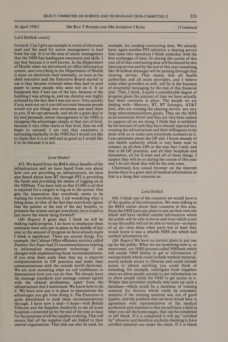  16 April 1996 ] [ Continued  Lord Hollick contd.] forward. Can I give an example in terms of electronic mail and the need for senior management to lead from the top. It is in the area of senior management that the NHS has inadequate awareness and skills. I say that because it is well known. In the Department of Health when we introduced an office information system, and everything in the Department of Health is done on electronic mail internally, as soon as the chief executive and the Executive Board started to use it they became irritated when they had to send paper to some people who were not on it. It so happened that I was one of the last, because of the building I was sitting in, and my director was highly irritated by the fact that I was not on it. Very quickly if you were not on it you did not exist because people would not put things into envelopes and send them to you. If we can persuade, and we do a great deal to try and persuade, senior management in the NHS to recognise the advantages simply at that sort of level, because it very often starts at that level, then we will begin to succeed. I am sure that awareness is increasing markedly in the NHS but I would not like to claim that it is as well and as good as I would like it to be because it is not. Lord Haskel 455. We heard from the BMA about benefits of the infrastructure and we have heard from you about how you are providing an infrastructure, we have also heard about how BT through PFI is providing the funds and providing the means of logging on to the NHSnet. You have told us that £5,000 is all that is required for a surgery to log on to the system. One gets the impression that everybody seems to be waiting for everybody else. I am wondering what is being done, in view of the fact that everybody agrees that the patient at the end of the day benefits, to promote the system and get everybody on to it and to just move the whole thing forward? (Mr Rogers) A great deal. I think we will be making rapid progress. I do have to emphasise these contracts were only put in place in the middle of last year so the amount of progress we have already made I think is: significant. There are several things. For example, the Cabinet Office efficiency scrutiny called Patients Not Paper had 25 recommendations relating to information management technology. I am charged with implementing those recommendations. If you strip them aside what they say is improve computerisation in GP practices and make their communications with the outside world electronic. We are now mounting what we call trailblazers to demonstrate how you can do that. We already have the message standards and message content agreed with the clinical professions, apart from the infrastructure that I mentioned. We know how to do it. We have now put it in place to demonstrate the advantages you get from doing it. The Executive is quite determined to push these recommendations through. I have now a deal—I hope—with British Telecom and the Supplies Authority to see all acute hospitals connected up by the end of the year at least for the purposes of all the supplies ordering. That will ensure that all the supplies staff are linked to their central organisation. That link can also be used, for example, for sending contracting data. We already have, again another PFI initiative, a clearing service that came into operation I think yesterday with the first exchanges of data. So during the course of this year all of that contracting data will be cleared by this clearing service and by the end of this year something like 30 million messages will be passing through that clearing service. That means that all health authorities and all acute providers, and I believe some other providers as well, will be in the business of structured messaging by the end of this financial year. That, I think, is quite a considerable degree of progress given the amount of time we have actually had these contracts in place. The people we are dealing with—Mercury, BT, BT Syntegra, AT&amp;T Istel, who are running the clearing service -are very large telecommunications giants. They see the NHS as an enormous driver and they are very keen indeed to support all we are doing. I think that is exhibited by the amount of cash they have already injected into creating the infrastructure and their willingness to do deals with us to make sure everybody connects to it. I am optimistic about the GP end. I know already of one health authority which is very keen now to connect up all their GPs in the way that I said, and that is 88 GP practices, and all their hospitals and themselves, all for E-mail and all of these things. I suspect they will do so during the course of this year and I do not think they will be the only ones. Chairman] Any casual browser on the Internet knows there is a great deal of medical information so that is a thing that concerns us. Lord Hollick 456. I think one of the concerns we would have is of the quality of the information. We were talking to the BMA earlier about their concerns in this area. Does the NHS have any plans to put up their own site which will have verified reliable information which the public will be able to know and trust which is not to say the public will not be able to venture—as many of us do—into these other parts but at least they would know it was a reliable NHS site which had verified information on. (Mr Rogers) We have no current plans to put one up for the public. What we are launching now is, as mentioned, our NHS intranet called NHSweb which will enable NHS bodies to get at information of various kinds which could include medical material, would include access to libraries and could include access to almost anything you could think of including, for example, catalogues from suppliers since we allow people outside to put information on to allow people inside the NHS to get access to it. Within that provision anybody who puts up such a database—which could be a database of training material for doctors which could be extremely sensitive if the training material was not of good quality, and the position that we have struck here in agreement with representatives of the medical profession and ministers is that we will have a field in what you call the home pages, that can be completed or left blank. If it is completed it will say “certified by” whoever and therefore anybody claiming to have certified material can make the claim. If it is blank