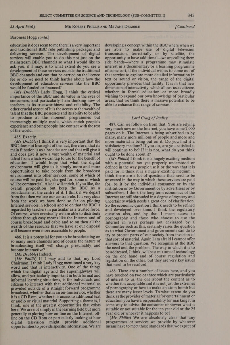  23 April 1996] Baroness Hogg contd.} education it does seem to me there is a very important and traditional BBC role publishing packages and delivering services. The development of digital services will enable you to do this not just on the mainstream BBC channels so what I would like to ask you, if I may, is to what extent do you see a development of these services outside the traditional BBC channels and can that be carried on the licence fee or do we need to think harder about how the development of education services like the BBC would be funded or financed? (Ms Drabble) Lady Hogg, I think the critical importance of the BBC and its value in the eyes of consumers, and particularly I am thinking now of teachers, is its trustworthiness and reliability. The other crucial aspect of it is the access to the wealth of talent that the BBC possesses and its ability to be able to produce at the moment programmes but increasingly multiple media which enrich people’s experience and bring people into contact with the rest of the world. 485. Exactly. (Ms Drabble) I think it is very important that the BBC does not lose sight of the fact, therefore, that its main function is as a broadcaster and that will give it and does give it now a vast wealth of material and talent from which we can tap to use for the benefit of education. I would hope that what the digital environment will give us is simply more and more opportunities to take people from the broadcast environment into other services, some of which of course will be paid for, charged for, some of which will be commercial. Also it will enrich, if you like, the overall proposition but keep the BBC as a broadcaster at the centre of it. I think if we depart from that then we lose our central role. It is very clear from the work we have done so far on piloting Internet services in schools and so on that the BBC is regarded by teachers in particular as a trusted force. Of course, when eventually we are able to distribute videos through easy means like the Internet and of course broadband and cable and so on then all the wealth of the resource that we have at our disposal will become even more accessible to people. 486. It is a potential for you to be broadcasting on so many more channels and of course the nature of broadcasting itself will change presumably and become interactive? (Ms Drabble) Indeed. (Mr Phillis) If I may add to that, my Lord Chairman, I think Lady Hogg mentioned a very key word and that is interactivity. One of the things which the digital age and the superhighways will allow, and particularly important in both formal and informal learning situations, is for individuals and citizens to interact with that additional material as provided outside of a straight forward programme broadcast, whether that is an on-line service, whether itis a CD Rom, whether it is access to additional text or audio or visual material. Supporting a theme is, I think, one of the greatest opportunities that exists here. We are not simply in the learning field but more generally exploring how on-line on the Internet, off- line on the CD Rom or particularly looking at how digital television might provide additional opportunities to provide specific information. We are [ Continued developing a concept within the BBC where when we are able to make use of digital television transmission, terrestrially or by satellite, the opportunity to have additional—we are calling them side bands—where a programme may stimulate interest in a documentary or a learning programme of some sort, if the individual wishes to come out of that service to explore more detailed information in text or sound or vision, the range of the digital opportunity provides that facility. It is in that new dimension of interactivity, which allows us as citizens whether in formal education or more broadly wishing to expand our own knowledge of particular areas, that we think there is massive potential to be able to enhance that range of services. Lord Craig of Radley 487. Can we follow on from that. You are relying very much now on the Internet, you have some 7,000 pages on it. The Internet is being subscribed to by many, many more millions of people and more and more material is being put on it. Do you find it a satisfactory medium? If you do, are you satisfied it will continue to be? If it is not, what do you think ought to be done about it? (Mr Phillis) 1 think it is a hugely exciting medium with a potential not yet properly understood or defined in the way people use it or the way that it is paid for. I think it is a hugely exciting medium. I think there are a lot of questions that need to be answered in the way in which those services are paid for, be it by the individual consumer or by the institution or by Government or by advertisers or by subscribers. I think the long term economics of the Internet are still shrouded in a degree of mystery and uncertainty which needs a great deal of clarification. So the economic question I think needs to be refined and developed over time. I think the regulatory question also, and by that I mean access to pornography and those who choose to use the Internet in ways perhaps not envisaged by a Committee such as this, certainly raises the question as to what Government and governments can do to try to protect parts of our society from invasion of that sort of material. Again I am afraid I cannot offer answers to that question. We recognise at the BBC the need and the problem. The way in which it is to be addressed, I think, will be a mixture of technology on the one hand and of course regulation and legislation on the other, but they are very key issues that need to be resolved. 488. There are a number of issues here, and you have touched on two or three which are particularly of interest to us, the one about the content as to whether it is acceptable and it is not just the extremes of pornography or how to make an atom bomb but there are many lesser levels. To what extent do you think as the provider of material for entertainment or education you have a responsibility for marking it in some way to advise the consumer or viewer what is suitable or not suitable for the ten year old or the 25 year old or whoever it happens to be? (Mr Phillis) We are absolutely clear that any programmes or services we provide by whatever means have to meet those standards that we expect of