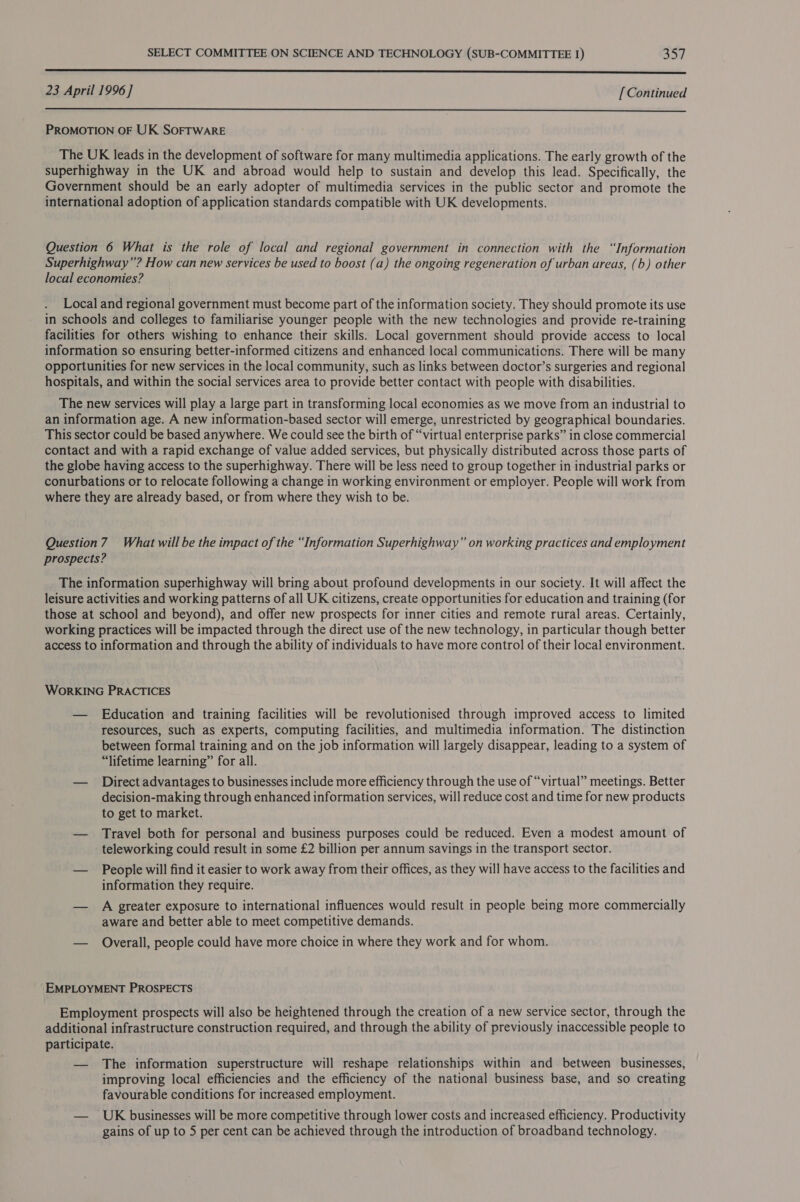 —_—_—_—— eS 23 April 1996] [Continued  PROMOTION OF UK SOFTWARE The UK leads in the development of software for many multimedia applications. The early growth of the superhighway in the UK and abroad would help to sustain and develop this lead. Specifically, the Government should be an early adopter of multimedia services in the public sector and promote the international adoption of application standards compatible with UK developments. Question 6 What is the role of local and regional government in connection with the “Information Superhighway”? How can new services be used to boost (a) the ongoing regeneration of urban areas, (b) other local economies? Local and regional government must become part of the information society. They should promote its use in schools and colleges to familiarise younger people with the new technologies and provide re-training facilities for others wishing to enhance their skills. Local government should provide access to local information so ensuring better-informed citizens and enhanced local communications. There will be many opportunities for new services in the local community, such as links between doctor’s surgeries and regional hospitals, and within the social services area to provide better contact with people with disabilities. The new services will play a large part in transforming local economies as we move from an industrial to an information age. A new information-based sector will emerge, unrestricted by geographical boundaries. _ This sector could be based anywhere. We could see the birth of “virtual enterprise parks” in close commercial contact and with a rapid exchange of value added services, but physically distributed across those parts of the globe having access to the superhighway. There will be less need to group together in industrial parks or conurbations or to relocate following a change in working environment or employer. People will work from where they are already based, or from where they wish to be. Question7 What will be the impact of the “Information Superhighway” on working practices and employment prospects? The information superhighway will bring about profound developments in our society. It will affect the leisure activities and working patterns of all UK citizens, create opportunities for education and training (for those at school and beyond), and offer new prospects for inner cities and remote rural areas. Certainly, working practices will be impacted through the direct use of the new technology, in particular though better access to information and through the ability of individuals to have more control of their local environment. WoRKING PRACTICES — Education and training facilities will be revolutionised through improved access to limited resources, such as experts, computing facilities, and multimedia information. The distinction between formal training and on the job information will largely disappear, leading to a system of “lifetime learning” for all. — Direct advantages to businesses include more efficiency through the use of “virtual” meetings. Better decision-making through enhanced information services, will reduce cost and time for new products to get to market. — Travel both for personal and business purposes could be reduced. Even a modest amount of teleworking could result in some £2 billion per annum savings in the transport sector. — People will find it easier to work away from their offices, as they will have access to the facilities and information they require. — A greater exposure to international influences would result in people being more commercially aware and better able to meet competitive demands. — Overall, people could have more choice in where they work and for whom. ‘EMPLOYMENT PROSPECTS Employment prospects will also be heightened through the creation of a new service sector, through the additional infrastructure construction required, and through the ability of previously inaccessible people to participate. — The information superstructure will reshape relationships within and between businesses, improving local efficiencies and the efficiency of the national business base, and so creating favourable conditions for increased employment. — UK businesses will be more competitive through lower costs and increased efficiency. Productivity gains of up to 5 per cent can be achieved through the introduction of broadband technology.