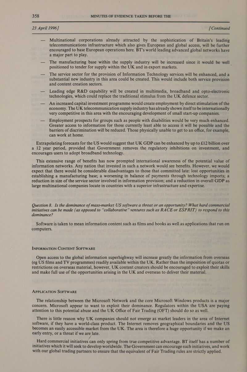  23 April 1996] [Continued  — Multinational corporations already attracted by the sophistication of Britain’s leading telecommunications infrastructure which also gives European and global access, will be further encouraged to base European operations here. BT’s world leading advanced global networks have a major part to play. — The manufacturing base within the supply industry will be increased since it would be well positioned to tender for supply within the UK and in export markets. — The service sector for the provision of Information Technology services will be enhanced, and a substantial new industry in this area could be created. This would include both service provision and content creation sectors. — Leading edge R&amp;D capability will be created in multimedia, broadband and opto-electronic technologies, which could replace the traditional stimulus from the UK defence sector. — Anincreased capital investment programme would create employment by direct stimulation of the economy. The UK telecommunication supply industry has already shown itself to be internationally very competitive in this area with the encouraging development of small start-up companies. — Employment prospects for groups such as people with disabilities would be very much enhanced. Greater access to information for those currently least able to access it will be possible and the barriers of discrimination will be reduced. Those physically unable to get to an office, for example, can work at home. Extrapolating forecasts for the US would suggest that UK GDP can be enhanced by up to £12 billion over a 12 year period, provided that Government removes the regulatory inhibitions on investment, and encourages users to adopt broadband technology. This extensive range of benefits has now prompted international awareness of the potential value of information networks. Any nation that invested in such a network would see benefits. However, we would expect that there would be considerable disadvantages to those that committed late: lost opportunities in establishing a manufacturing base; a worsening in balance of payments through technology imports; a reduction in size of the service sector involved in information provision; and a reduction in overall GDP as large multinational companies locate in countries with a superior infrastructure and expertise. Question 8. Is the dominance of mass-market US software a threat or an opportunity? What hard commercial initiatives can be made (as opposed to “collaborative” ventures such as RACE or ESPRIT) to respond to this dominance? Software is taken to mean information content such as films and books as well as applications that run on computers. INFORMATION CONTENT SOFTWARE Open access to the global information superhighway will increase greatly the information from overseas (eg US films and TV programmes) readily available within the UK. Rather than the imposition of quotas or restrictions on overseas material, however, UK content creators should be encouraged to exploit their skills and make full use of the opportunities arising in the UK and overseas to deliver their material. APPLICATION SOFTWARE The relationship between the Microsoft Network and the core Microsoft Windows products is a major concern. Microsoft appear to want to exploit their dominance. Regulators within the USA are paying attention to this potential abuse and the UK Office of Fair Trading (OFT) should do so as well. There is little reason why UK companies should not emerge as market leaders in the area of Internet software, if they have a world-class product. The Internet removes geographical boundaries and the US becomes an easily accessible market from the UK. The area is therefore a huge opportunity if we make an early entry, or a threat if we are late. f _ Hard commercial initiatives can only spring from true competitive advantage. BT itself has a number of initiatives which it will seek to develop worldwide. The Government can encourage such initiatives, and work with our global trading partners to ensure that the equivalent of Fair Trading rules are strictly applied.