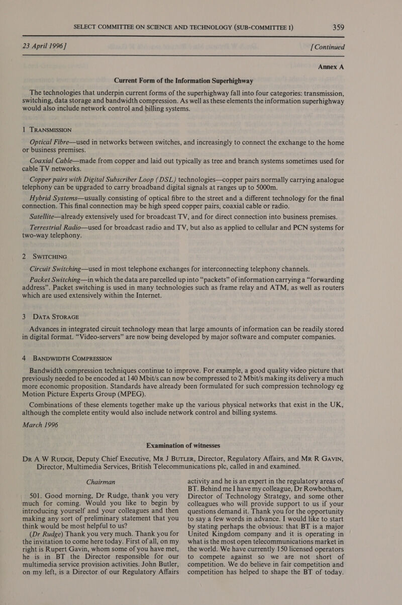 23 April 1996] [Continued  Annex A 1 TRANSMISSION or business premises. cable TV networks. two-way telephony. 2 SWITCHING which are used extensively within the Internet. 3 DATA STORAGE 4 BANDWIDTH COMPRESSION Motion Picture Experts Group (MPEG). March 1996 Chairman 501. Good morning, Dr Rudge, thank you very much for coming. Would you like to begin by introducing yourself and your colleagues and then making any sort of preliminary statement that you think would be most helpful to us? (Dr Rudge) Thank you very much. Thank you for the invitation to come here today. First of all, on my right is Rupert Gavin, whom some of you have met, he is in BT the Director responsible for our multimedia service provision activities. John Butler, on my left, is a Director of our Regulatory Affairs activity and he is an expert in the regulatory areas of BT. Behind me I have my colleague, Dr Rowbotham, Director of Technology Strategy, and some other colleagues who will provide support to us if your questions demand it. Thank you for the opportunity to say a few words in advance. I would like to start by stating perhaps the obvious: that BT is a major United Kingdom company and it is operating in what is the most open telecommunications market in the world. We have currently 150 licensed operators to compete against so we are not short of competition. We do believe in fair competition and competition has helped to shape the BT of today.