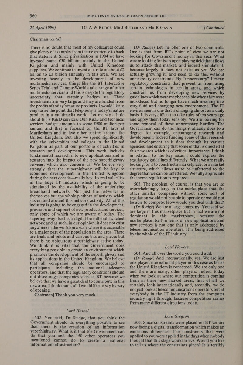  23 April 1996] Chairman contd.] There is no doubt that most of my colleagues could give plenty of examples from their experience to back that statement. Since privatisation in 1984 we have invested some £30 billion, mainly in the United Kingdom and mainly with United Kingdom suppliers. We continue to invest at a rate of about £2 billion to £3 billion annually in this area. We are investing heavily in the development of new multimedia services, things like the BT Interactive Series Trial and CampusWorld and a range of other multimedia services and this is despite the regulatory uncertainty that certainly hedges us. These investments are very large and they are funded from the profits of today’s mature products. I would like to emphasise the point that telephony is today’s mature product in a multimedia world. Let me say a little about BT’s R&amp;D services. Our R&amp;D and technical services budget amounts to some £500 million per annum and that is focused on the BT labs at Martlesham and in five other centres around the United Kingdom. But also we spend significantly with the universities and colleges in the United Kingdom as part of our portfolio of activities in research and development. This work includes fundamental research into new applications and in research into the impact of the new superhighway services, which also concern us. We believe very strongly that the superhighway will be key to economic development in the United Kingdom during the next decade—really key. Its real value lies in the huge IT industry which is going to be stimulated by the availability of the underlying broadband networks. Not just the networks in themselves but the whole plethora of activity which sits on and around this network activity. All of this industry is going to be engaged in the development, provision and support of new products and services, only some of which we are aware of today. The superhighway itself is a digital broadband switched network and as such, in our opinion, it does not exist anywhere in the world on a scale where it is accessible to a major part of the population in the area. There are trials and pilots and various bits and pieces but there is no ubiquitous superhighway active today. We think it is vital that the Government does everything possible to create an environment which promotes the development of the superhighway and its applications in the United Kingdom. We believe that all companies should be encouraged to participate, including the national telecoms operators, and that the regulatory conditions should not discourage companies such as BT because we believe that we have a great deal to contribute in this new area. I think that is all I would like to say by way of opening. Chairman] Thank you very much. Lord Haskel 502. You said, Dr Rudge, that you think the Government should do everything possible to see that there is the creation of an information superhighway. What is it that the Government can do that you and the 150 other operators you mentioned cannot do to create a_ national information infrastructure? [ Continued (Dr Rudge) Let me offer one or two comments. One is that from BT’s point of view we are not looking for Government money in this area. What we are looking for is an open playing field that allows us to attack this market, and indeed stimulate it, because’ largely it does not exist as yet. We are actually growing it, and need to do this without unnecessary constraints. By “unnecessary” I mean regulatory constraints that prevent us from using certain technologies in certain areas, and which constrain us from developing new services by guidelines which were maybe sensible when they were introduced but no longer have much meaning in a very fluid and changing new environment. The IT environment is one that is changing almost ona daily basis. It is very difficult to take rules of ten years ago and apply them today sensibly. We are looking for some removal of these unnecessary hurdles. The Government can do the things it already does to a degree, for example, encouraging research and development. Indeed funding some of that research and development as it does through its various agencies, and ensuring that some of that is directed at this new area which is of critical importance. I think in relation to the key issue I could express the regulatory guidelines differently. What we are really looking for is to construct a marketplace, or a market structure, which allows us to be unfettered to the degree that we can be unfettered. We fully appreciate that some regulation is required. 503. The problem, of course, is that you are so overwhelmingly large in the marketplace that the other smaller companies without some sort of regulation would not be able to operate or would not be able to compete. How would you deal with that? (Dr Rudge) We are a large company. You said we are large in this marketplace but in fact we are not dominant in this marketplace, because the marketplace itself in terms of new applications and new services is not one that is only addressed by telecommunication operators. It is being addressed by the whole of the IT industry. Lord Flowers 504. And all over the world you could add. (Dr Rudge) And internationally, yes. We are just one player, one national player in this case as far as the United Kingdom is concerned. We are only one and there are many, other players. Indeed today when we look at where our competition is coming from in these new market areas, first of all we certainly look internationally and, secondly, we do not just look at telecommunications operators but at everybody in the IT industry from the computer industry right through, because competition comes from many different directions today. Lord Gregson 505. Since constraints were placed on BT we are now facing a digital transformation which makes an enormous difference. The constraints that were applied to you were applied in the days when nobody thought that this stage would arrive. Would you like to tell us where the constraints pinch? It is terribly