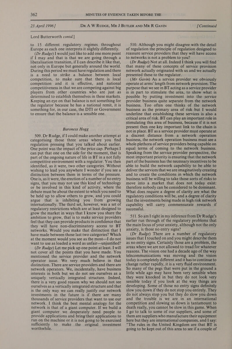  23 April 1996] Lord Butterworth contd.] to 15 different regulatory regimes throughout Europe as each one interprets it slightly differently. (Dr Rudge) I would just like to add one more point if I may and that is that we are going through a liberalisation transition, if I can describe it like that, not only in Europe but generally around the world. During this period we must have regulation and there is a need to strike a balance between local competition, to make sure that there is local competition and it is effective, and national competitiveness in that we are competing against big players from other countries who are just as determined to establish themselves in these markets. Keeping an eye on that balance is not something for the regulator because he has a national remit, it is something for, in our case, the DTI or Government to ensure that the balance is a sensible one. Baroness Hogg 509. Dr Rudge, if I could make another attempt at categorising those three areas where you find regulation pressing that you talked about earlier. One point was the impact of the price cap. Perhaps I can put that one on the side for the moment, that is part of the ongoing nature of life in BT in a not fully competitive environment with a regulator. You then identified, as it were, two other categories. Without wishing to lead you anywhere I wonder if you see a distinction between them in terms of the pressure. One is, as it were, the erection of a number of no entry signs, that you may not use this kind of technology or be involved in this kind of activity, where the debate must be about the extent to which you need to be held up to allow others to grow, and you could argue that is inhibiting you from growing internationally. The third set, however, was a set of regulatory restrictions which are at least designed to grow the market in ways that I know you share the ambition to grow, that is to make service providers feel that they can provide products in confidence that they will have non-discriminatory access to BT networks. Would you make that distinction that I have made between those last two categories? Which at the moment would you see as the most—I do not want to use as loaded a word as unfair—unjustified? (Dr Rudge) Let me pick up one point at least. I will not cover all the points that you have made. You mentioned the service provider and the network operator issue. We very much believe in that distinction. There are service providers and there are network operators. We, incidentally, have business interests in both but we do not see ourselves as a uniquely vertically integrated structure. Indeed, there is a very good reason why we should not see ourselves as a vertically integrated structure and that is the only way we can really justify our network investments in the future is if there are many thousands of service providers that want to use our network. I think the best mental analogy for the network is that of a giant computer. If we build a giant computer we desperately need people to provide applications and bring’their applications to run on the machine or it is not going to be exercised sufficiently to make the original investment worthwhile. [ Continued 510. Although you might disagree with the detail of regulation the principle of regulation designed to reassure service providers that they will have access to networks is not a problem to you? (Dr Rudge) Not at all. Indeed I think you will find © that many of these concepts of service provision network actually originated with us and we actually presented these to the regulator. (Mr Gavin) As a service provider we obviously operate at arms’ length from network provision. The purpose that we see in BT acting as a service provider is in part to stimulate the area, to show what is possible by putting investment into the service provider business quite separate from the network business. Too often one thinks of the network business as the primary area of risk but I would underline that establishing these services is also a critical area of risk. BT can play an important role in stimulating this area of business, because if it is not present then one key important link to the chain is not in place. BT asa service provider must operate at a discreet distance from a network operation business, the network operation business must see a whole plethora of service providers being capable on equal terms of coming to the network business. Speaking from the service provider perspective, the most important priority is ensuring that the network part of the business has the necessary incentives to be able to build the network capability to be able to deliver the services that we are imaginatively creating and to create the conditions in which the network business will be willing to take those sorts of risks to move into a market that does not today exist: therefore nobody can be considered to be dominant. What does require a degree of clarity are what the regulatory conditions will be, and a degree of clarity that the investments being made in high risk network capability will carry commensurate rewards if successful. 511.SoamI right in my inference from Dr Rudge’s earlier run through of the regulatory problems that the main focus of your anxiety, although not the only anxiety, is those no entry signs? (Dr Rudge) There are a number of regulatory issues that I touched on and you might describe them as no entry signs. Certainly those are a problem, the areas where we are not allowed to tread for whatever reasons. The vision one had a decade ago of the way telecommunications was moving and the vision today is completely different and it has to continue to change rather rapidly, it is a very fluid environment. So many of the pegs that were put in the ground a little while ago may have been very sensible when they were knocked in but they do not look very sensible today if you look at the way things are developing. Some of those no entry signs definitely slow you down if they do not stop you entirely. They do not always stop you but they do slow you down and the trouble is we are in an international competition and slowing us down is tantamount to death really, you cannot be slow in this game. When I go to talk to some of our suppliers, and some of them are suppliers who manufacture their equipment here but they are international companies, and I say: “The rules in the United Kingdom are that BT is going to be kept out of this area to see if a couple of