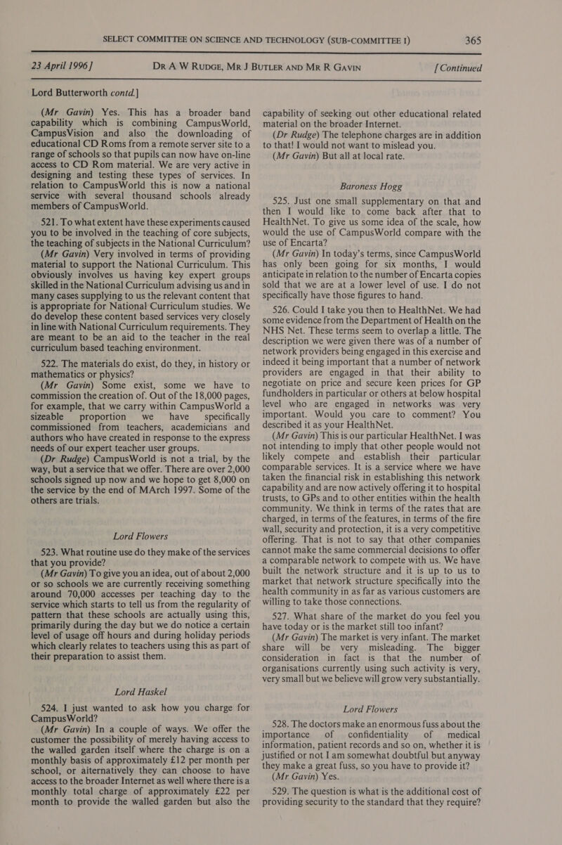 23 April 1996] [Continued  Lord Butterworth contd.]} (Mr Gavin) Yes. This has a broader band capability which is combining CampusWorld, CampusVision and also the downloading of educational CD Roms from a remote server site to a range of schools so that pupils can now have on-line access to CD Rom material. We are very active in designing and testing these types of services. In relation to CampusWorld this is now a national service with several thousand schools already members of CampusWorld. 521. To what extent have these experiments caused you to be involved in the teaching of core subjects, the teaching of subjects in the National Curriculum? (Mr Gavin) Very involved in terms of providing material to support the National Curriculum. This obviously involves us having key expert groups skilled in the National Curriculum advising us and in many cases supplying to us the relevant content that is appropriate for National Curriculum studies. We do develop these content based services very closely in line with National Curriculum requirements. They are meant to be an aid to the teacher in the real curriculum based teaching environment. 522. The materials do exist, do they, in history or mathematics or physics? (Mr Gavin) Some exist, some we have to commission the creation of. Out of the 18,000 pages, for example, that we carry within CampusWorld a sizeable proportion we _ have _ specifically commissioned from teachers, academicians and authors who have created in response to the express needs of our expert teacher user groups. (Dr Rudge) CampusWorld is not a trial, by the way, but a service that we offer. There are over 2,000 schools signed up now and we hope to get 8,000 on the service by the end of MArch 1997. Some of the others are trials. Lord Flowers 523. What routine use do they make of the services that you provide? (Mr Gavin) To give you an idea, out of about 2,000 or so schools we are currently receiving something around 70,000 accesses per teaching day to the service which starts to tell us from the regularity of pattern that these schools are actually using this, primarily during the day but we do notice a certain level of usage off hours and during holiday periods which clearly relates to teachers using this as part of their preparation to assist them. Lord Haskel 524. I just wanted to ask how you charge for CampusWorld? (Mr Gavin) In a couple of ways. We offer the customer the possibility of merely having access to the walled garden itself where the charge is on a monthly basis of approximately £12 per month per school, or aiternatively they can choose to have access to the broader Internet as well where there is a monthly total charge of approximately £22 per month to provide the walled garden but also the capability of seeking out other educational related material on the broader Internet. (Dr Rudge) The telephone charges are in addition to that! I would not want to mislead you. (Mr Gavin) But all at local rate. Baroness Hogg 525. Just one small supplementary on that and then I would like to come back after that to HealthNet. To give us some idea of the scale, how would the use of CampusWorld compare with the use of Encarta? (Mr Gavin) In today’s terms, since CampusWorld has only been going for six months, I would anticipate in relation to the number of Encarta copies sold that we are at a lower level of use. I do not specifically have those figures to hand. 526. Could I take you then to HealthNet. We had some evidence from the Department of Health on the NHS Net. These terms seem to overlap a little. The description we were given there was of a number of network providers being engaged in this exercise and indeed it being important that a number of network providers are engaged in that their ability to negotiate on price and secure keen prices for GP fundholders in particular or others at below hospital level who are engaged in networks was very important. Would you care to comment? You described it as your HealthNet. (Mr Gavin) This is our particular HealthNet. I was not intending to imply that other people would not likely compete and establish their particular comparable services. It is a service where we have taken the financial risk in establishing this network capability and are now actively offering it to hospital trusts, to GPs and to other entities within the health community. We think in terms of the rates that are charged, in terms of the features, in terms of the fire wall, security and protection, it is a very competitive offering. That is not to say that other companies cannot make the same commercial decisions to offer a comparable network to compete with us. We have built the network structure and it is up to us to market that network structure specifically into the health community in as far as various customers are willing to take those connections. 527. What share of the market do you feel you have today or is the market still too infant? (Mr Gavin) The market is very infant. The market share will be very misleading. The bigger consideration in fact is that the number of organisations currently using such activity is very, very small but we believe will grow very substantially. Lord Flowers 528. The doctors make an enormous fuss about the importance of confidentiality of medical information, patient records and so on, whether it is justified or not Iam somewhat doubtful but anyway they make a great fuss, so you have to provide it? (Mr Gavin) Yes. 529. The question is what is the additional cost of providing security to the standard that they require?