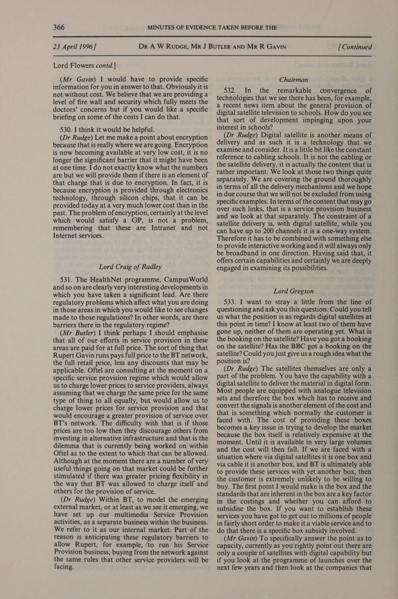  23 April 1996] Lord Flowers contd.] (Mr Gavin) I would have to provide specific information for you in answer to that. Obviously it is not without cost. We believe that we are providing a level of fire wall and security which fully meets the doctors’ concerns but if you would like a specific briefing on some of the costs I can do that. 530. I think it would be helpful. (Dr Rudge) Let me make a point about encryption because that is really where we are going. Encryption is now becoming available at very low cost, it is no longer the significant barrier that it might have been at one time. I do not exactly know what the numbers are but we will provide them if there is an element of that charge that is due to encryption. In fact, it is because encryption is provided through electronics technology, through silicon chips, that it can be provided today at a very much lower cost than in the past. The problem of encryption, certainly at the level which would satisfy a GP, is not a problem, remembering that these are Intranet and not Internet services. Lord Craig of Radley 531. The HealthNet programme, CampusWorld and so on are clearly very interesting developments in which you have taken a significant lead. Are there regulatory problems which affect what you are doing in those areas in which you would like to see changes made to those regulations? In other words, are there barriers there in the regulatory regime? (Mr Butler) 1 think perhaps I should emphasise that all of our efforts in service provision in these areas are paid for at full price. The sort of thing that Rupert Gavin runs pays full price to the BT network, the full retail price, less any discounts that may be applicable. Oftel are consulting at the moment on a specific service provision regime which would allow us to charge lower prices to service providers, always assuming that we charge the same price for the same type of thing to all equally, but would allow us to charge lower prices for service provision and that would encourage a greater provision of service over BT’s network. The difficulty with that is if those prices are too low then they discourage others from investing in alternative infrastructure and that is the dilemma that is currently being worked on within Oftel as to the extent to which that can be allowed. Although at the moment there are a number of very useful things going on that market could be further stimulated if there was greater pricing flexibility in the way that BT was allowed to charge itself and others for the provision of service. (Dr Rudge) Within BT, to model the emerging external market, or at least as we see it emerging, we have set up our multimedia Service Provision activities, as a separate business within the business. We refer to it as our internal market. Part-of the reason is anticipating these regulatory barriers to allow Rupert, for example, ‘to run his Service Provision business, buying from the network against the same rules that other service providers will be facing. [ Continued Chairman 532. In the remarkable convergence of technologies that we see there has been, for example, a recent news item about the general provision of digital satellite television to schools. How do you see that sort of development impinging upon your interest in schools? (Dr Rudge) Digital satellite is another means of delivery and as such it is a technology that we examine and consider. It isa little bit like the constant reference to cabling schools. It is not the cabling or the satellite delivery, it is actually the content that is rather important. We look at those two things quite separately. We are covering the ground thoroughly in terms of all the delivery mechanisms and we hope in due course that we will not be excluded from using specific examples. In terms of the content that may go over such links, that is a service provision business and we look at that separately. The constraint of a satellite delivery is, with digital satellite, while you can have up to 200 channels it is a one-way system. Therefore it has to be combined with something else to provide interactive working and it will always only be broadband in one direction. Having said that, it offers certain capabilities and certainly we are deeply engaged in examining its possibilities. Lord Gregson 533. I want to stray a little from the line of questioning and ask you this question. Could you tell us what the position is as regards digital satellites at this point in time? I know at least two of them have gone up, neither of them are operating yet. What is the booking on the satellite? Have you got a booking on the satellite? Has the BBC got a booking on the satellite? Could you just give us a rough idea what the position is? (Dr Rudge) The satellites themselves are only a part of the problem. You have the capability with a digital satellite to deliver the material in digital form. Most people are equipped with analogue television sets and therefore the box which has to receive and convert the signals is another element of the cost and that is something which normally the customer is faced with. The cost of providing these boxes becomes a key issue in trying to develop the market because the box itself is relatively expensive at the moment. Until it is available in very large volumes and the cost will then fall. If we are faced with a situation where via digital satellites it is one box and via cable it is another box, and BT 1s ultimately able to provide these services with yet another box, then the customer is extremely unlikely to be willing to buy. The first point I would make is the box and the standards that are inherent in the box area key factor in the costings and whether you can afford to subsidise the box. If you want to establish these services you have got to get out to millions of people in fairly short order to make it a viable service and to do that there is a specific box subsidy involved. (Mr Gavin) To specifically answer the point as to capacity, currently as you rightly point out there are only a couple of satellites with digital capability but if you look at the programme of launches over the next few years and then look at the companies that