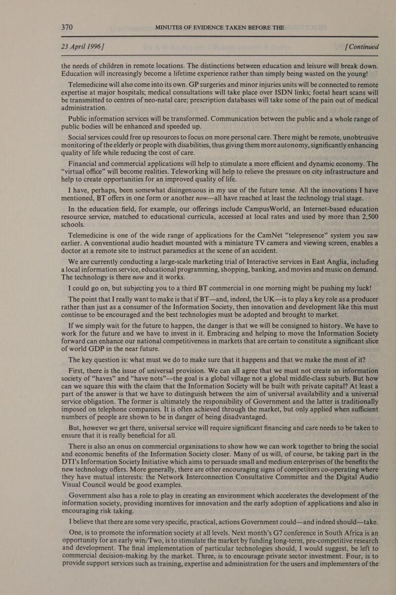  23 April 1996 ] [ Continued the needs of children in remote locations. The distinctions between education and leisure will break down. Education will increasingly become a lifetime experience rather than simply being wasted on the young! Telemedicine will also come into its own. GP surgeries and minor injuries units will be connected to remote expertise at major hospitals; medical consultations will take place over ISDN links; foetal heart scans will be transmitted to centres of neo-natal care; prescription databases will take some of the pain out of medical administration. Public information services will be transformed. Communication between the public and a whole range of public bodies will be enhanced and speeded up. Social services could free up resources to focus on more personal care. There might be remote, unobtrusive monitoring of the elderly or people with disabilities, thus giving them more autonomy, significantly enhancing quality of life while reducing the cost of care. Financial and commercial applications will help to stimulate a more efficient and dynamic economy. The “virtual office” will become realities. Teleworking will help to relieve the pressure on city infrastructure and help to create opportunities for an improved quality of life. I have, perhaps, been somewhat disingenuous in my use of the future tense. All the innovations I have mentioned, BT offers in one form or another now—all have reached at least the technology trial stage. In the education field, for example, our offerings include CampusWorld, an Internet-based education resource service, matched to educational curricula, accessed at local rates and used by more than 2,500 schools. Telemedicine is one of the wide range of applications for the CamNet “telepresence” system you saw earlier. A conventional audio headset mounted with a miniature TV camera and viewing screen, enables a doctor at a remote site to instruct paramedics at the scene of an accident. We are currently conducting a large-scale marketing trial of Interactive services in East Anglia, including a local information service, educational programming, shopping, banking, and movies and music on demand. The technology is there now and it works. I could go on, but subjecting you to a third BT commercial in one morning might be pushing my luck! The point that I really want to make is that if BT—and, indeed, the UK—s to play a key role as a producer rather than just as a consumer of the Information Society, then innovation and development like this must continue to be encouraged and the best technologies must be adopted and brought to market. If we simply wait for the future to happen, the danger is that we will be consigned to history. We have to work for the future and we have to invest in it. Embracing and helping to move the Information Society forward can enhance our national competitiveness in markets that are certain to constitute a significant slice of world GDP in the near future. The key question is: what must we do to make sure that it happens and that we make the most of it? First, there is the issue of universal provision. We can all agree that we must not create an information society of “haves” and “have nots”—the goal is a global village not a global middle-class suburb. But how can we square this with the claim that the Information Society will be built with private capital? At least a part of the answer is that we have to distinguish between the aim of universal availability and a universal service obligation. The former is ultimately the responsibility of Government and the latter is traditionally imposed on telephone companies. It is often achieved through the market, but only applied when sufficient numbers of people are shown to be in danger of being disadvantaged. But, however we get there, universal service will require significant financing and care needs to be taken to ensure that it is really beneficial for all. There is also an onus on commercial organisations to show how we can work together to bring the social and economic benefits of the Information Society closer. Many of us will, of course, be taking part in the DTI’s Information Society Initiative which aims to persuade small and medium enterprises of the benefits the new technology offers. More generally, there are other encouraging signs of competitors co-operating where they have mutual interests: the Network Interconnection Consultative Committee and the Digital Audio Visual Council would be good examples. Government also has a role to play in creating an environment which accelerates the development of the information society, providing incentives for innovation and the early adoption of applications and also in encouraging risk taking. I believe that there are some very specific, practical, actions Government could—and indeed should—take. One, is to promote the information society at all levels. Next month’s G7 conference in South Africa is an opportunity for an early win/Two, is to stimulate the market by funding long-term, pre-competitive research and development. The final implementation of particular technologies should, I would suggest, be left to commercial decision-making by the market. Three, is to encourage private sector investment. Four, is to provide support services such as training, expertise and administration for the users and implementers of the