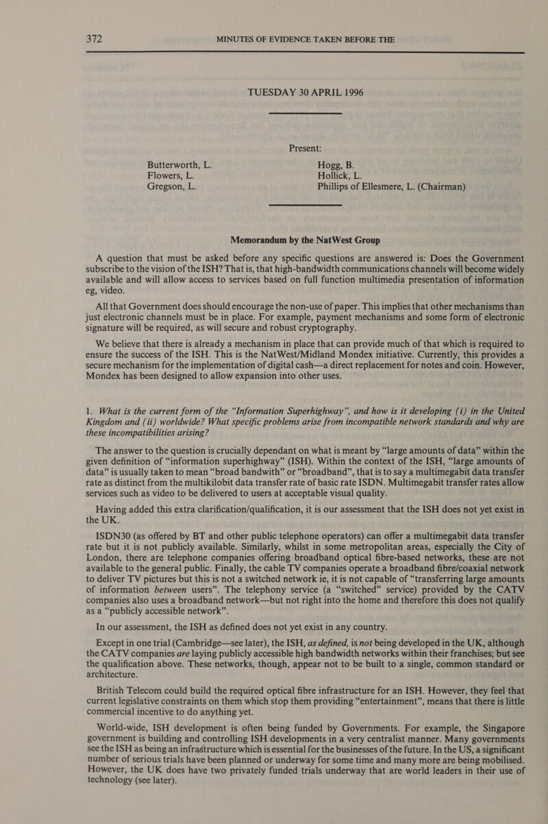  TUESDAY 30 APRIL 1996 Present: Butterworth, L. Hogg, B. Flowers, L. Hollick, L. Gregson, L. Phillips of Ellesmere, L. (Chairman) Memorandum by the NatWest Group A question that must be asked before any specific questions are answered is: Does the Government subscribe to the vision of the ISH? That is, that high-bandwidth communications channels will become widely available and will allow access to services based on full function multimedia presentation of information eg, video. All that Government does should encourage the non-use of paper. This implies that other mechanisms than just electronic channels must be in place. For example, payment mechanisms and some form of electronic signature will be required, as will secure and robust cryptography. We believe that there is already a mechanism in place that can provide much of that which is required to ensure the success of the ISH. This is the NatWest/Midland Mondex initiative. Currently, this provides a secure mechanism for the implementation of digital cash—a direct replacement for notes and coin. However, Mondex has been designed to allow expansion into other uses. 1. What is the current form of the “Information Superhighway”, and how is it developing (i) in the United Kingdom and (ii) worldwide? What specific problems arise from incompatible network standards and why are these incompatibilities arising? The answer to the question is crucially dependant on what is meant by “large amounts of data” within the given definition of “information superhighway” (ISH). Within the context of the ISH, “large amounts of data” is usually taken to mean “broad bandwith” or “broadband”, that is to say a multimegabit data transfer rate as distinct from the multikilobit data transfer rate of basic rate ISDN. Multimegabit transfer rates allow services such as video to be delivered to users at acceptable visual quality. Having added this extra clarification/qualification, it is our assessment that the ISH does not yet exist in the UK. ISDN30 (as offered by BT and other public telephone operators) can offer a multimegabit data transfer rate but it is not publicly available. Similarly, whilst in some metropolitan areas, especially the City of London, there are telephone companies offering broadband optical fibre-based networks, these are not available to the general public. Finally, the cable TV companies operate a broadband fibre/coaxial network to deliver TV pictures but this is not a switched network ie, it is not capable of “transferring large amounts of information between users”. The telephony service (a “switched” service) provided by the CATV companies also uses a broadband network—but not right into the home and therefore this does not qualify as a “publicly accessible network”. In our assessment, the ISH as defined does not yet exist in any country. Except in one trial (Cambridge—see later), the ISH, as defined, is not being developed in the UK, although the CATV companies are laying publicly accessible high bandwidth networks within their franchises; but see the qualification above. These networks, though, appear not to be built to a single, common standard or architecture. British Telecom could build the required optical fibre infrastructure for an ISH. However, they feel that current legislative constraints on them which stop them providing “entertainment”, means that there is little commercial incentive to do anything yet. World-wide, ISH development is often being funded by Governments. For example, the Singapore government is building and controlling ISH developments in a very centralist manner. Many governments see the ISH as being an infrastructure which is essential for the businesses of the future. In the US, a significant number of serious trials have been planned or underway for some time and many more are being mobilised. However, the UK does have two privately funded trials underway that are world leaders in their use of technology (see later).