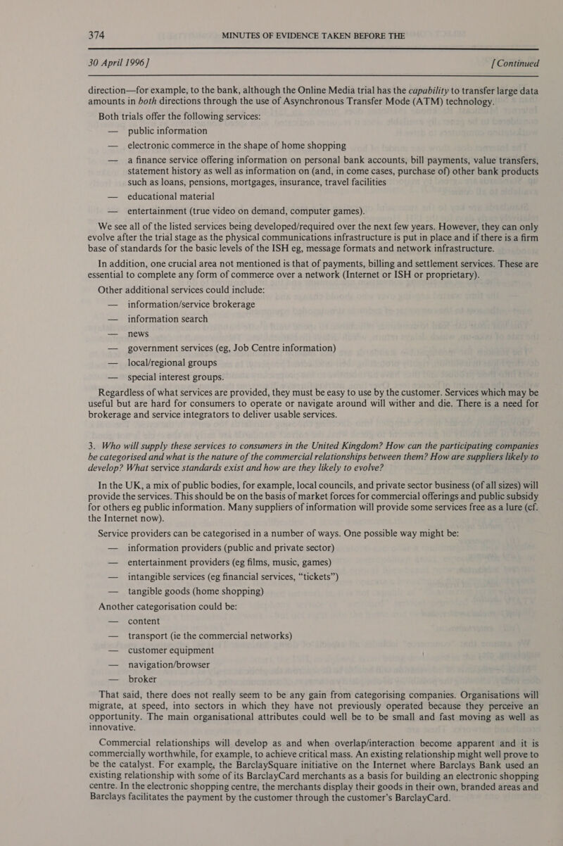  30 April 1996] [Continued  direction—for example, to the bank, although the Online Media trial has the capability to transfer large data amounts in both directions through the use of Asynchronous Transfer Mode (ATM) technology. Both trials offer the following services: — public information — electronic commerce in the shape of home shopping — a finance service offering information on personal bank accounts, bill payments, value transfers, statement history as well as information on (and, in come cases, purchase of) other bank products such as loans, pensions, mortgages, insurance, travel facilities — educational material — entertainment (true video on demand, computer games). We see all of the listed services being developed/required over the next few years. However, they can only evolve after the trial stage as the physical communications infrastructure is put in place and if there is a firm base of standards for the basic levels of the ISH eg, message formats and network infrastructure. In addition, one crucial area not mentioned is that of payments, billing and settlement services. These are essential to complete any form of commerce over a network (Internet or ISH or proprietary). Other additional services could include: — information/service brokerage — information search — news — government services (eg, Job Centre information) — local/regional groups — special interest groups. Regardless of what services are provided, they must be easy to use by the customer. Services which may be useful but are hard for consumers to operate or navigate around will wither and die. There is a need for brokerage and service integrators to deliver usable services. 3. Who will supply these services to consumers in the United Kingdom? How can the participating companies be categorised and what is the nature of the commercial relationships between them? How are suppliers likely to develop? What service standards exist and how are they likely to evolve? In the UK, a mix of public bodies, for example, local councils, and private sector business (of all sizes) will provide the services. This should be on the basis of market forces for commercial offerings and public subsidy for others eg public information. Many suppliers of information will provide some services free as a lure (cf. the Internet now). Service providers can be categorised in a number of ways. One possible way might be: — information providers (public and private sector) — entertainment providers (eg films, music, games) — intangible services (eg financial services, “tickets’’) — tangible goods (home shopping) Another categorisation could be: — content — transport (ie the commercial networks) — customer equipment — navigation/browser — broker That said, there does not really seem to be any gain from categorising companies. Organisations will migrate, at speed, into sectors in which they have not previously operated because they perceive an opportunity. The main organisational attributes could well be to be small and fast moving as well as innovative. Commercial relationships will develop as and when overlap/interaction become apparent and it is commercially worthwhile, for example, to achieve critical mass. An existing relationship might well prove to be the catalyst. For example; the BarclaySquare initiative on the Internet where Barclays Bank used an existing relationship with some of its BarclayCard merchants as a basis for building an electronic shopping centre. In the electronic shopping centre, the merchants display their goods in their own, branded areas and Barclays facilitates the payment by the customer through the customer’s BarclayCard.