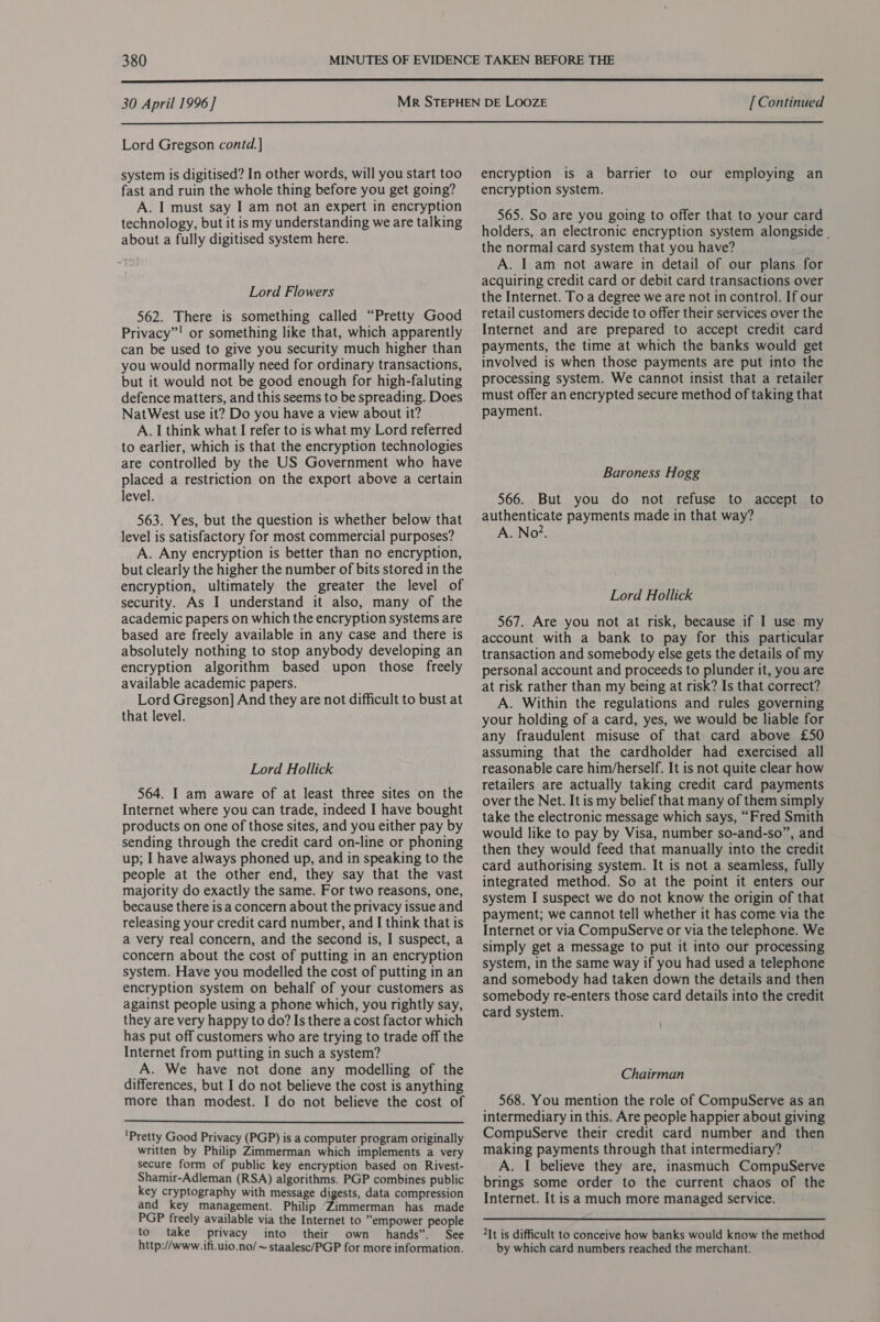  30 April 1996] [ Continued  Lord Gregson contd. system is digitised? In other words, will you start too fast and ruin the whole thing before you get going? A. I must say I am not an expert in encryption technology, but it is my understanding we are talking about a fully digitised system here. Lord Flowers 562. There is something called “Pretty Good Privacy”! or something like that, which apparently can be used to give you security much higher than you would normally need for ordinary transactions, but it would not be good enough for high-faluting defence matters, and this seems to be spreading. Does NatWest use it? Do you have a view about it? A. I think what I refer to is what my Lord referred to earlier, which is that the encryption technologies are controlled by the US Government who have placed a restriction on the export above a certain level. 563. Yes, but the question is whether below that level is satisfactory for most commercial purposes? A. Any encryption is better than no encryption, but clearly the higher the number of bits stored in the encryption, ultimately the greater the level of security. As I understand it also, many of the academic papers on which the encryption systems are based are freely available in any case and there is absolutely nothing to stop anybody developing an encryption algorithm based upon those freely available academic papers. Lord Gregson] And they are not difficult to bust at that level. Lord Hollick 564. I am aware of at least three sites on the Internet where you can trade, indeed I have bought products on one of those sites, and you either pay by sending through the credit card on-line or phoning up; I have always phoned up, and in speaking to the people at the other end, they say that the vast majority do exactly the same. For two reasons, one, because there is a concern about the privacy issue and releasing your credit card number, and I think that is a very real concern, and the second is, I suspect, a concern about the cost of putting in an encryption system. Have you modelled the cost of putting in an encryption system on behalf of your customers as against people using a phone which, you rightly say, they are very happy to do? Is there a cost factor which has put off customers who are trying to trade off the Internet from putting in such a system? A. We have not done any modelling of the differences, but I do not believe the cost is anything more than modest. I do not believe the cost of  'Pretty Good Privacy (PGP) is a computer program originally written by Philip Zimmerman which implements a very secure form of public key encryption based on Rivest- Shamir-Adleman (RSA) algorithms. PGP combines public key cryptography with message digests, data compression and key management. Philip ‘Zimmerman has made PGP freely available via the Internet to empower people to take privacy into their own hands”. See http://www. ifi.uio.no/~ staalesc/PGP for more information. encryption is a barrier to our employing an encryption system. 565. So are you going to offer that to your card holders, an electronic encryption system alongside . the normal card system that you have? A. I am not aware in detail of our plans for acquiring credit card or debit card transactions over the Internet. To a degree we are not in control. If our retail customers decide to offer their services over the Internet and are prepared to accept credit card payments, the time at which the banks would get involved is when those payments are put into the processing system. We cannot insist that a retailer must offer an encrypted secure method of taking that payment. Baroness Hogg 566. But you do not refuse to accept to authenticate payments made in that way? A. No?. Lord Hollick 567. Are you not at risk, because if I use my account with a bank to pay for this particular transaction and somebody else gets the details of my personal account and proceeds to plunder it, you are at risk rather than my being at risk? Is that correct? A. Within the regulations and rules governing your holding of a card, yes, we would be liable for any fraudulent misuse of that card above £50 assuming that the cardholder had exercised all reasonable care him/herself. It is not quite clear how retailers are actually taking credit card payments over the Net. It is my belief that many of them simply take the electronic message which says, “Fred Smith would like to pay by Visa, number so-and-so”, and then they would feed that manually into the credit card authorising system. It is not a seamless, fully integrated method. So at the point it enters our system I suspect we do not know the origin of that payment; we cannot tell whether it has come via the Internet or via CompuServe or via the telephone. We simply get a message to put it into our processing system, in the same way if you had used a telephone and somebody had taken down the details and then somebody re-enters those card details into the credit card system. Chairman 568. You mention the role of CompuServe as an intermediary in this. Are people happier about giving CompuServe their credit card number and then making payments through that intermediary? A. I believe they are, inasmuch CompuServe brings some order to the current chaos of the Internet. It is a much more managed service. 2It is difficult to conceive how banks would know the method by which card numbers reached the merchant.