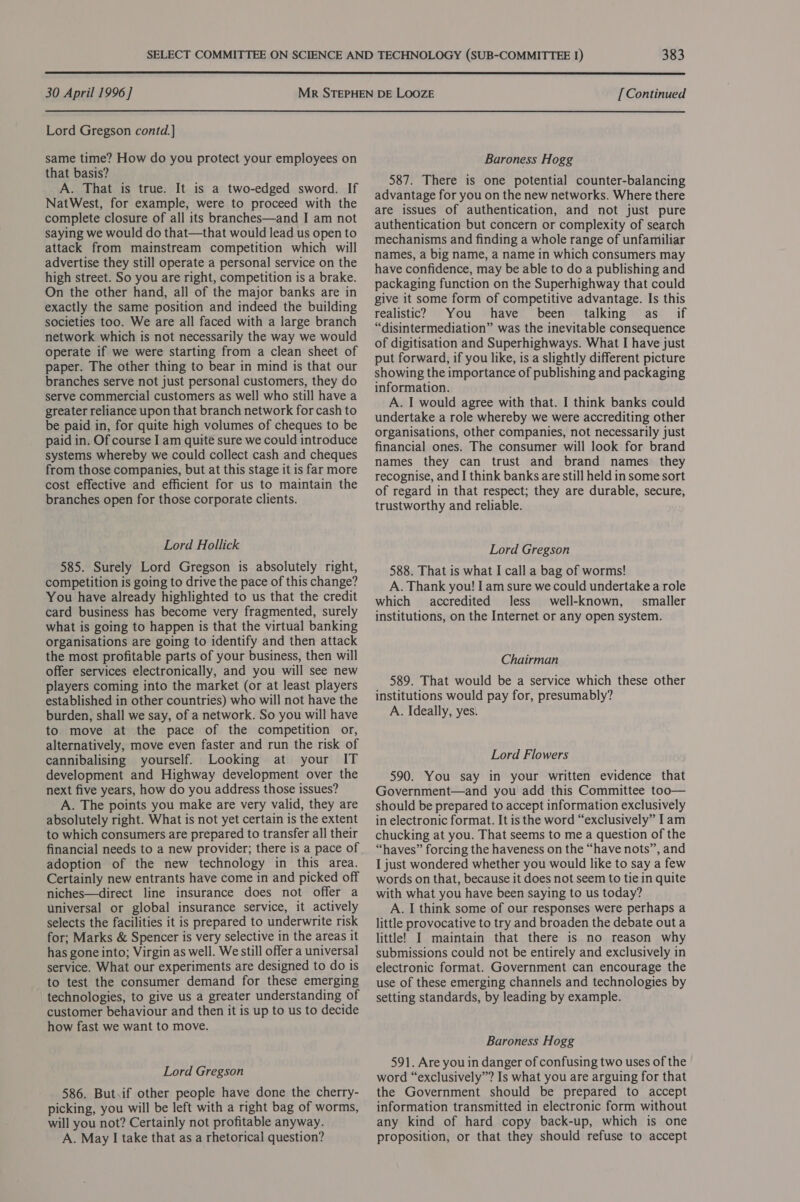  30 April 1996] Lord Gregson contd.] same time? How do you protect your employees on that basis? A. That is true. It is a two-edged sword. If NatWest, for example, were to proceed with the complete closure of all its branches—and I am not saying we would do that—that would lead us open to attack from mainstream competition which will advertise they still operate a personal service on the high street. So you are right, competition is a brake. On the other hand, all of the major banks are in exactly the same position and indeed the building societies too. We are all faced with a large branch network which is not necessarily the way we would operate if we were starting from a clean sheet of paper. The other thing to bear in mind is that our branches serve not just personal customers, they do serve commercial customers as well who still have a greater reliance upon that branch network for cash to be paid in, for quite high volumes of cheques to be paid in. Of course I am quite sure we could introduce systems whereby we could collect cash and cheques from those companies, but at this stage it is far more cost effective and efficient for us to maintain the branches open for those corporate clients. Lord Hollick 585. Surely Lord Gregson is absolutely right, competition is going to drive the pace of this change? You have already highlighted to us that the credit card business has become very fragmented, surely what is going to happen is that the virtual banking organisations are going to identify and then attack the most profitable parts of your business, then will offer services electronically, and you will see new players coming into the market (or at least players established in other countries) who will not have the burden, shall we say, of a network. So you will have to move at the pace of the competition or, alternatively, move even faster and run the risk of cannibalising yourself. Looking at your IT development and Highway development over the next five years, how do you address those issues? A. The points you make are very valid, they are absolutely right. What is not yet certain is the extent to which consumers are prepared to transfer all their financial needs to a new provider; there is a pace of adoption of the new technology in this area. Certainly new entrants have come in and picked off niches—direct line insurance does not offer a universal or global insurance service, it actively selects the facilities it is prepared to underwrite risk for; Marks &amp; Spencer is very selective in the areas it has gone into; Virgin as well. We still offer a universal service. What our experiments are designed to do is _ to test the consumer demand for these emerging technologies, to give us a greater understanding of customer behaviour and then it is up to us to decide how fast we want to move. Lord Gregson 586. But.if other people have done the cherry- picking, you will be left with a right bag of worms, will you not? Certainly not profitable anyway. A. May I take that as a rhetorical question? [Continued Baroness Hogg 587. There is one potential counter-balancing advantage for you on the new networks. Where there are issues of authentication, and not just pure authentication but concern or complexity of search mechanisms and finding a whole range of unfamiliar names, a big name, a name in which consumers may have confidence, may be able to do a publishing and packaging function on the Superhighway that could give it some form of competitive advantage. Is this realistic? You have been talking as if “disintermediation” was the inevitable consequence of digitisation and Superhighways. What I have just put forward, if you like, is a slightly different picture showing the importance of publishing and packaging information. A. I would agree with that. I think banks could undertake a role whereby we were accrediting other organisations, other companies, not necessarily just financial ones. The consumer will look for brand names they can trust and brand names they recognise, and I think banks are still held in some sort of regard in that respect; they are durable, secure, trustworthy and reliable. Lord Gregson 588. That is what I call a bag of worms! A. Thank you! I am sure we could undertake a role which accredited less well-known, smaller institutions, on the Internet or any open system. Chairman 589. That would be a service which these other institutions would pay for, presumably? A. Ideally, yes. Lord Flowers 590. You say in your written evidence that Government—and you add this Committee too— should be prepared to accept information exclusively in electronic format. It is the word “exclusively” Iam chucking at you. That seems to me a question of the “haves” forcing the haveness on the “have nots”, and I just wondered whether you would like to say a few words on that, because it does not seem to tie in quite with what you have been saying to us today? A. I think some of our responses were perhaps a little provocative to try and broaden the debate out a little! I maintain that there is no reason why submissions could not be entirely and exclusively in electronic format. Government can encourage the use of these emerging channels and technologies by setting standards, by leading by example. Baroness Hogg 591. Are you in danger of confusing two uses of the word “exclusively”? Is what you are arguing for that the Government should be prepared to accept information transmitted in electronic form without any kind of hard copy back-up, which is one proposition, or that they should refuse to accept