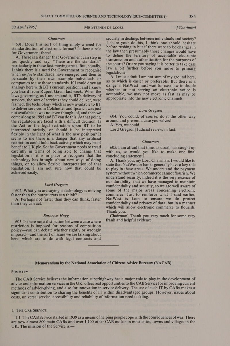  30 April 1996] [Continued  Chairman 601. Does this sort of thing imply a need for standardisation of electronic format? Is there a role for Government there? A. There is a danger that Government can step in too quickly and say, “These are the standards” particularly in these fast-moving areas. But, equally, I think there is a need for Government to recognise when de facto standards have emerged and then to persuade by their own example individuals or companies to use those standards. If I could draw an analogy here with BT’s current position, and I know you heard from Rupert Gavin last week. When the laws governing, as I understand it, BT’s delivery of services, the sort of services they could deliver, were framed, the technology which is now available to BT to deliver services in Colchester and Ipswich was just not available, it was not even thought of, and then we come along to 1995 and BT can do this. At that point, the regulators are faced with a difficult decision. Is the Act or the legal restriction upon BT to be interpreted strictly, or should it be interpreted flexibly in the light of what is the new position? It seems to me there is a danger that any artificial restriction could hold back activity which may be of benefit to UK plc. So the Government needs to tread carefully in terms of being able to change that legislation if it is in place to recognise that the technology has brought about new ways of doing things, or to allow flexible interpretation of that legislation. I am not sure how that could be achieved easily. Lord Gregson 602. What you are saying is technology is moving faster than the bureaucrats can think? A. Perhaps not faster than they can think, faster than they can act. Baroness Hogg 603. Is there not a distinction between a case where restriction is imposed for reasons of competition policy—you can debate whether rightly or wrongly imposed—and the sort of issues we are talking about here, which are to do with legal contracts and security in dealings between individuals and society? I share your doubts, I think one should hesitate before rushing in but if there were to be changes in the law then presumably those changes would have to define the territory of acceptable electronic transmission and authentication for the purposes of the courts? Or are you saying it is better to take case law a bit further before you move to primary legislation? A. I must admit I am not sure of my ground here, as to which is easier or preferable. But there is a danger if NatWest must wait for case law to decide whether or not serving an electronic notice is acceptable, we may not move as fast as may be appropriate into the new electronic channels. Lord Gregson 604. You could, of course, do it the other way around and present a case yourselves? A. Yes, we could. Lord Gregson] Judicial review, in fact. Chairman 605. I am afraid that time, as usual, has caught up with us, so would you like to make one final concluding statement? A. Thank you, my Lord Chairman. I would like to state that NatWest or banks generally havea key role to play in these areas. We understand the payment system without which commerce cannot flourish. We understand security, indeed it is the very essence of our durability, that we have managed to maintain confidentiality and security, so we are well aware of some of the major areas concerning electronic commerce. Just to reinforce what I said earlier, NatWest is keen to ensure we do _ protect confidentiality and privacy of data, but in a manner which will allow electronic commerce to flourish. Thank you. Chairman] Thank you very much for some very frank and helpful evidence. Memorandum by the National Association of Citizens Advice Bureaux (NACAB) SUMMARY The CAB Service believes the information superhighway has a major role to play in the development of advice and information services in the UK, offers real opportunities to the CAB Service for improving current methods of advice-giving, and also for innovation in service delivery. The use of such IT by CABx makes a significant contribution to sharing the benefits of IT within disadvantaged groups. However, issues about costs, universal service, accessibility and reliability of information need tackling. 1. THE CAB SERVICE 1.1 The CAB Service started in 1939 as a means of helping people cope with the consequences of war. There are now almost 800 main CABx and over 1,100 other CAB outlets in most cities, towns and villages in the UK. The mission of the Service is:—