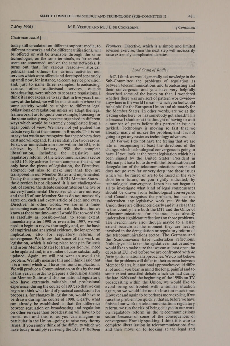  7 May 1996] [ Continued  Chairman contd.]} today still circulated on different support media, to different networks and for different utilisations, will be offered or will be available through the same technologies, on the same terminals, as far as end- users are concerned, and on the same networks. It turns out that, for various reasons—historical, political and others—the various activities and services which were offered and developed separately up until now, for instance, telecom service provision and, just to name three examples, broadcasting, various other audiovisual services, outside broadcasting, were subject to separate regulations. I think it is not excessive to say that in five years from now, at the latest, we will be in a situation where the same activity would be subject to different legal obligations or regulations unless we adapt the legal framework. Just to quote one example, licensing for the same activity may become organised in different ways which would be extremely complicated from a legal point of view. We have not yet pushed this debate very far at the moment in Brussels. This is not to say that we do not recognize that the problem does exist and will expand. It is essentially for two reasons. First, our immediate aim now within the EU, is to achieve by 1 January 1998 the complete liberalisation, including the legislative and regulatory reform, of the telecommunications sector in EU 15. By achieve I mean complete; that is, not only have the pieces of legislation, the Directives, adopted; but also to make sure that they are transposed in our Member States and implemented. Today this is supported by all EU Member States - the direction is not disputed, it is not challenged— but, of course, the debate concentrates on the five or six very fundamental Directives which are not easy and the 15 of our Member States do not necessarily agree on, each and every article of each and every Directive. In other words, we are in a time- consuming exercise. We want to do this first, but we know at the same time—and I would like to word this as carefully as possible—that, to some extent, immediately after 1998 or even after 1997, we will need to begin to review thoroughly and, on the basis of empirical and analytical evidence, the longer-term implication, also for regulatory reform, of convergence. We know that some of the work on legislation, which is taking place today in Brussels and in our Member States for transposition, will need to be updated and, in a number of cases substantially updated. Again, we will not want to avoid this problem. We fully measure this and I think I said that it is a trend which will have profound implications. We will produce a Communication on this by the end of this year, in order to prepare a discussion among our Member States and also our national regulators, who have extremely valuable and professional experience, during the course of 1997; so that we can begin to think what kind of practical conclusions for proposals, for changes in legislation, would have to be drawn during the course of 1998. Clearly, what can already be established is that the difference between regulation on broadcasting and regulation on other services than broadcasting will have to be ironed out and this is, as you can imagine—in particular in the Union—going to raise very thorny issues. If you simply think of the difficulty which we have today in simply reviewing the EU TV Without Frontiers Directive, which is a simple and limited revision exercise, then the next step will necessarily raise extremely complicated debates. Lord Craig of Radley 647. I think we would generally acknowledge in the Sub-Committee the problems of regulation as between telecommunications and broadcasting and their convergence, and you have very helpfully described some of the issues on that. I wondered whether there was any sort of pattern world-wide— anywhere in the world I mean—which you feel would be helpful for the European Union and ultimately for the Member States. In other words, are we at the leading edge here, or has somebody got ahead? This is because I shudder at the thought of having to wait a number of years before this particular issue is tackled. Technology is moving so fast that we already, many of us, see the problem, and it is not going to get any easier as technology advances. (M Verrue) I do not have the feeling that we are late in recognising at least the directions of the changes which technological convergence is going to have. If you look at the recent legislation which has been signed by the United States’ President in February, it has a lot to do with the liberalisation and deregulation of the telecommunications sector and does not go very far or very deep into those issues which will be raised or are to be raised in the very short-term future, as you rightly indicated, by technological convergence. Japan has not begun at all to investigate what kind of legal consequences should be drawn from technological convergence and Canada recognises the problem, but has not undertaken any legislative work yet. Within the Union there are differences clearly and it is clear that in this country here both the DTI and the Office of Telecommunications, for instance, have already undertaken significant reflections on those problems. The French have also, though maybe to a lesser extent because at the moment they are heavily involved in the deregulation or regulatory reform of the telecommunications sector. The Germans and the Scandinavians have undertaken reflections. Nobody yet has taken the legislative initiative and we would like to make sure that we can at least open the debate at EU level before we are confronted with de facto splits in national approaches. We do not believe that the problems will differ in their essence between Member States, but national approaches could differ a lot and if you bear in mind the long, painful and to some extent unsettled debate which we had during the late 1980s and the beginning of the 1990s on TV broadcasting within the Union, we would like to avoid being confronted with a similar situation again, so we would like not to lose too much time. However and again to be perhaps more explicit, if we raise this problem too quickly, that is, before we have finished our work on telecommunications regulatory reform, we run the risk of being delayed in our work on regulatory reform in the telecommunications sector because of some of the consequences of convergence. Frankly speaking, I think it is wise to complete liberalisation in telecommunications first and then move on to looking at the legal and