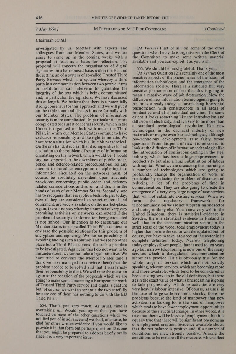  7 May 1996] Chairman contd. ] investigated by us, together with experts and colleagues from our Member States, and we are going to come up in the coming weeks with a proposal at least as a basis for reflection. The proposal will concern the organisation of digital signatures on a harmonised basis within the EU and the setting up of a system of so-called Trusted Third Party Services which is a system whereby a third party in a communication between two people, firms or institutions, can intervene to guarantee the integrity of the text which is being communicated and, in particular, the signature. We have discussed this at length. We believe that there is a potentially strong consensus for this approach and we will put it on the table soon and discuss it more formally with our Member States. The problem of information security is more complicated. In particular it is more complicated because it concerns security which in the Union is organised or dealt with under the Third Pillar, in which our Member States continue to have exclusive responsibility and the right to initiate. We have here a situation which is a little bit paradoxical. On the one hand, it is clear that it is imperative to find a solution to the problem of security of information circulating on the network which would be, I would say, not opposed to the disciplines of public order, police and defence-related preoccupations. So any attempt to introduce encryption or ciphering into information circulated on the networks must, of course, be absolutely dependent upon adequate provisions concerning public order and defence- related considerations and so on and this is in the hands of each of our Member States. Secondly, one has to recognise that encryption technologies today, even if they are considered as secret material and equipment, are widely available on the market-place. Again, there is no way whereby a number of very very promising activities on networks can extend if the problem of security of information being circulated is not solved. Our intention is to encourage our Member States in a so-called Third Pillar context to envisage the possible solutions for this problem of encryption and ciphering. We see no possibility of avoiding finding such a solution and we see no other place but a Third Pillar context for such a problem to be investigated. Again, on this I do not want to be misunderstood; we cannot take a legal initiative. We have tried to convince the Member States (and I think we have managed to convince them) that the problem needed to be solved and that it was largely their responsibility to do it. We will raise the question again at the occasion of the proposals which we are going to make soon concerning a European network of Trusted Third Party service and digital signature but, of course, we want to separate the two carefully because one of them has nothing to do with the EU Third Pillar. ; 654. Thank you very much. As usual, time is overtaking us. Would you agree that you have touched on most of the other questions which we notified you of in advance andwe shall, of course, be glad for other written evidence if you would like to provide it in that form but perhaps question 12 is one that you might be prepared to address briefly orally since it is a very important issue. [ Continued (M Verrue) First of all, on some of the other questions what I may do is organise with the Clerk of the Committee to make some written material available and you can exploit it as you wish. 655. We should be most grateful. Thank you. (M Verrue) Question 12 is certainly one of the most sensitive aspects of the phenomenon of the fusion of information technologies and the emergence of the information society. There is a subdued but very sensitive phenomenon of fear that this is going to mean a massive wave of job destruction. Now the diffusion of new information technologies is going to be, or is already today, a far-reaching horizontal phenomenon with consequences in all areas of productive and also individual activities. To some extent it looks something like the introduction and diffusion of electricity, and is likely to be more than a standard technological revolution like new technologies in the chemical industry or new materials or maybe even bio-technologies, although bio-technology developments raise fairly broad questions. From this point of view it is not correct to look at the diffusion of information technologies like the introduction of continuous casting in the steel industry, which has been a huge improvement to productivity but also a huge substitution of labour with capital. What we are discussing this morning is a number of technologies which are going to profoundly change the organisation of work, in particular by reducing the problem of distance and reducing a lot of the problems of time in communication. They are also going to create the emergence of a very very large range of new services that will not substitute existing services. When we form the regulatory framework for telecommunication we are not suppressing one sector and doing nothing else. You know very well in the United Kingdom, there is statistical evidence in Sweden, there is statistical evidence in Finland as well, that in the telecommunication sector, in the strict sense of the word, total employment today is higher than before the sector was deregulated but, of course, you have to take into account the sector in its complete definition today. Narrow telephoning today employs fewer people than it used to ten years ago but narrow telephoning is now one of the many services which a deregulated telecommunication sector can provide. This is obviously true for the whole range of services which are not, strictly speaking, telecom services, which are becoming more and more available, which tend to be considered as broadcasting services in the old definition, but there again the exact value of what is broadcasting is going to fade progressively. All those activities are very very heavily labour intensive. Of course, as usual in the case of large-scale economic shocks, there are problems because the kind of manpower that new activities are looking for is the kind of manpower which tends to have fewer employment opportunities because of the structural change. In other words, it is true that there will be losses of employment, but it is equally true that there will be significant phenomena of employment creation. Evidence available shows that the net balance is positive and, if a number of conditions are met, strongly positive. Among the conditions to be met are all the measures which affect