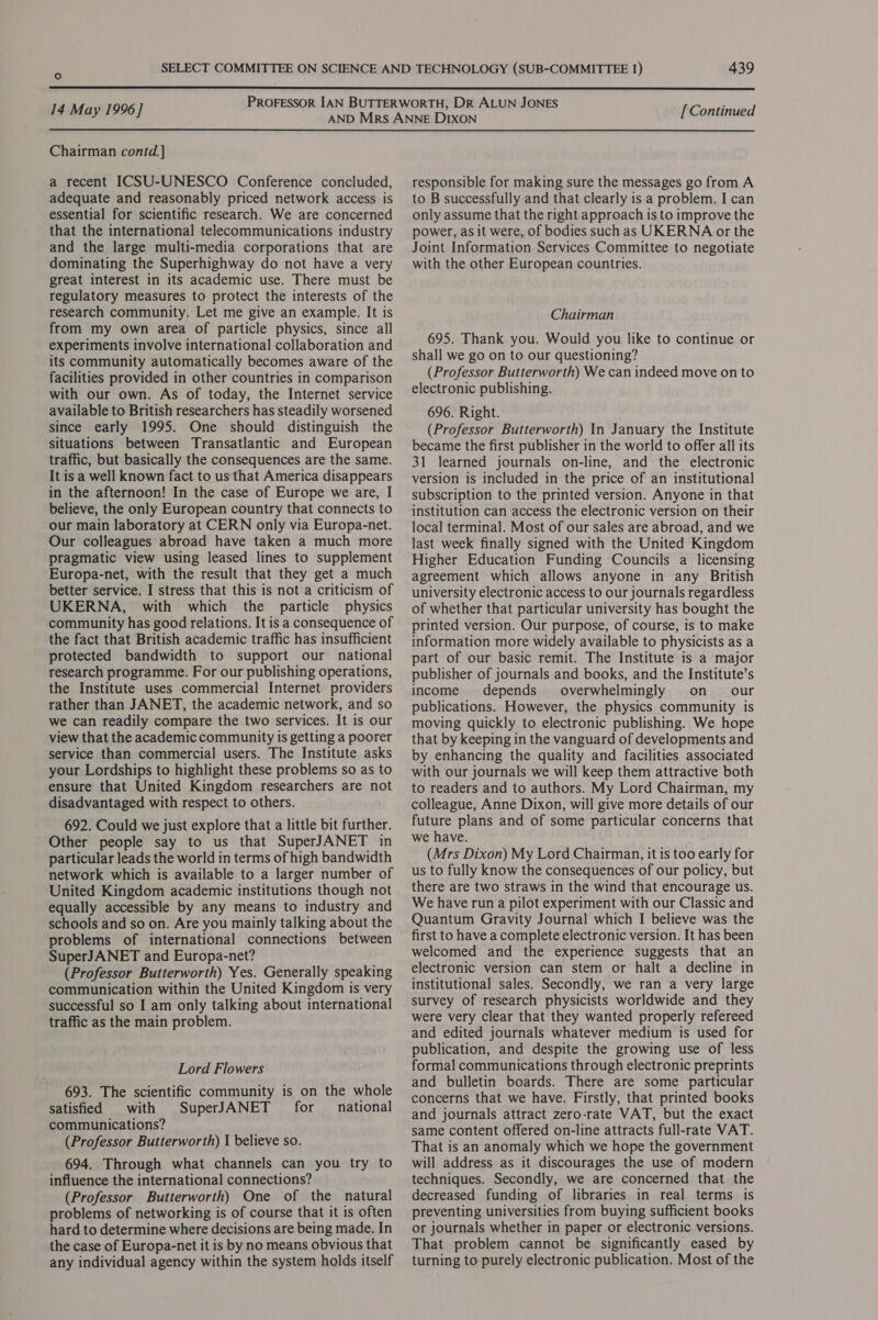  PROFESSOR IAN BUTTERWORTH, DR ALUN JONES , 14 May 1996] AHEUNG cod nani Yesenang [Continued Chairman contd.] a recent ICSU-UNESCO Conference concluded, adequate and reasonably priced network access is essential for scientific research. We are concerned that the international telecommunications industry and the large multi-media corporations that are dominating the Superhighway do not have a very great interest in its academic use. There must be regulatory measures to protect the interests of the research community, Let me give an example. It is from my own area of particle physics, since all experiments involve international collaboration and its community automatically becomes aware of the facilities provided in other countries in comparison with our own. As of today, the Internet service available to British researchers has steadily worsened since early 1995. One should distinguish the situations between Transatlantic and European traffic, but basically the consequences are the same. It is a well known fact to us that America disappears in the afternoon! In the case of Europe we are, I believe, the only European country that connects to our main laboratory at CERN only via Europa-net. Our colleagues abroad have taken a much more pragmatic view using leased lines to supplement Europa-net, with the result that they get a much better service. I stress that this is not a criticism of UKERNA, with which the particle physics community has good relations. It is a consequence of the fact that British academic traffic has insufficient protected bandwidth to support our national research programme. For our publishing operations, the Institute uses commercial Internet providers rather than JANET, the academic network, and so we can readily compare the two services. It is our view that the academic community is getting a poorer service than commercial users. The Institute asks your Lordships to highlight these problems so as to ensure that United Kingdom researchers are not disadvantaged with respect to others. 692. Could we just explore that a little bit further. Other people say to us that SuperJANET in particular leads the world in terms of high bandwidth network which is available to a larger number of United Kingdom academic institutions though not equally accessible by any means to industry and schools and so on. Are you mainly talking about the problems of international connections between SuperJANET and Europa-net? (Professor Butterworth) Yes. Generally speaking communication within the United Kingdom is very successful so I am only talking about international traffic as the main problem. Lord Flowers 693. The scientific community is on the whole satisfied with SuperJANET for national communications? (Professor Butterworth) I believe so. 694. Through what channels can you try to influence the international connections? (Professor Butterworth) One of the natural problems of networking is of course that it is often hard to determine where decisions are being made. In the case of Europa-net it is by no means obvious that any individual agency within the system holds itself responsible for making sure the messages go from A to B successfully and that clearly is a problem. I can only assume that the right approach is to improve the power, as it were, of bodies such as UKERNA or the Joint Information Services Committee to negotiate with the other European countries. Chairman 695. Thank you. Would you like to continue or shall we go on to our questioning? (Professor Butterworth) We can indeed move on to electronic publishing. 696. Right. (Professor Butterworth) In January the Institute became the first publisher in the world to offer all its 31 learned journals on-line, and the electronic version is included in the price of an institutional subscription to the printed version. Anyone in that institution can access the electronic version on their local terminal. Most of our sales are abroad, and we last week finally signed with the United Kingdom Higher Education Funding Councils a licensing agreement which allows anyone in any British university electronic access to our journals regardless of whether that particular university has bought the printed version. Our purpose, of course, is to make information more widely available to physicists as a part of our basic remit. The Institute is a major publisher of journals and books, and the Institute’s income depends overwhelmingly on our publications. However, the physics community is moving quickly to electronic publishing. We hope that by keeping in the vanguard of developments and by enhancing the quality and facilities associated with our journals we will keep them attractive both to readers and to authors. My Lord Chairman, my colleague, Anne Dixon, will give more details of our future plans and of some particular concerns that we have. (Mrs Dixon) My Lord Chairman, it is too early for us to fully know the consequences of our policy, but there are two straws in the wind that encourage us. We have run a pilot experiment with our Classic and Quantum Gravity Journal which I believe was the first to have a complete electronic version. It has been welcomed and the experience suggests that an electronic version can stem or halt a decline in institutional sales. Secondly, we ran a very large survey of research physicists worldwide and they were very clear that they wanted properly refereed and edited journals whatever medium is used for publication, and despite the growing use of less formal communications through electronic preprints and bulletin boards. There are some particular concerns that we have. Firstly, that printed books and journals attract zero-rate VAT, but the exact same content offered on-line attracts full-rate VAT. That is an anomaly which we hope the government will address as it discourages the use of modern techniques. Secondly, we are concerned that the decreased funding of libraries in real terms is preventing universities from buying sufficient books or journals whether in paper or electronic versions. That problem cannot be significantly eased by turning to purely electronic publication. Most of the