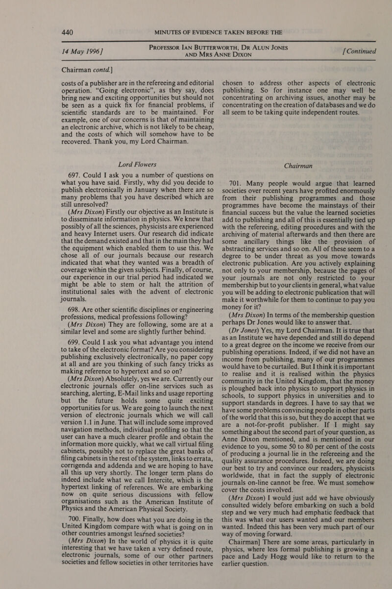  14 May 1996] [Continued  Chairman contd.] costs of a publisher are in the refereeing and editorial operation. “Going electronic”, as they say, does bring new and exciting opportunities but should not be seen as a quick fix for financial problems, if scientific standards are to be maintained. For example, one of our concerns is that of maintaining an electronic archive, which is not likely to be cheap, and the costs of which will somehow have to be recovered. Thank you, my Lord Chairman. Lord Flowers 697. Could I ask you a number of questions on what you have said. Firstly, why did you decide to publish electronically in January when there are so many problems that you have described which are still unresolved? (Mrs Dixon) Firstly our objective as an Institute is to disseminate information in physics. We knew that possibly of all the sciences, physicists are experienced and heavy Internet users. Our research did indicate that the demand existed and that in the main they had the equipment which enabled them to use this. We chose all of our journals because our research indicated that what they wanted was a breadth of coverage within the given subjects. Finally, of course, our experience in our trial period had indicated we might be able to stem or halt the attrition of institutional sales with the advent of electronic journals. 698. Are other scientific disciplines or engineering professions, medical professions following? (Mrs Dixon) They are following, some are at a similar level and some are slightly further behind. 699. Could I ask you what advantage you intend to take of the electronic format? Are you considering publishing exclusively electronically, no paper copy at all and are you thinking of such fancy tricks as making reference to hypertext and so on? (Mrs Dixon) Absolutely, yes we are. Currently our electronic journals offer on-line services such as searching, alerting, E-Mail links and usage reporting but the future holds some quite exciting opportunities for us. We are going to launch the next version of electronic journals which we will call version 1.1 in June. That will include some improved navigation methods, individual profiling so that the user can have a much clearer profile and obtain the information more quickly, what we call virtual filing cabinets, possibly not to replace the great banks of filing cabinets in the rest of the system, links to errata, corrigenda and addenda and we are hoping to have all this up very shortly. The longer term plans do indeed include what we call Intercite, which is the hypertext linking of references. We are embarking now on quite serious discussions with fellow Organisations such as the American Institute of Physics and the American Physical Society. 700. Finally, how does what you are doing in the United Kingdom compare with what is going on in other countries amongst learned societies? _ (Mrs Dixon) In the world of physics it is quite interesting that we have taken a very defined route, electronic journals, some of our other partners societies and fellow societies in other territories have chosen to address other aspects of electronic publishing. So for instance one may well be concentrating on archiving issues, another may be concentrating on the creation of databases and we do all seem to be taking quite independent routes. Chairman 701. Many people would argue that learned societies over recent years have profited enormously from their publishing programmes and _ those programmes have become the mainstays of their financial success but the value the learned societies add to publishing and all of this is essentially tied up with the refereeing, editing procedures and with the archiving of material afterwards and then there are some ancillary things like the provision of abstracting services and so on. All of these seem to a degree to be under threat as you move towards electronic publication. Are you actively explaining not only to your membership, because the pages of your journals are not only restricted to your membership but to your clients in general, what value you will be adding to electronic publication that will make it worthwhile for them to continue to pay you money for it? (Mrs Dixon) In terms of the membership question perhaps Dr Jones would like to answer that. (Dr Jones) Yes, my Lord Chairman. It is true that as an Institute we have depended and still do depend to a great degree on the income we receive from our publishing operations. Indeed, if we did not have an income from publishing, many of our programmes would have to be curtailed. But I think it is important to realise and it is realised within the physics community in the United Kingdom, that the money is ploughed back into physics to support physics in schools, to support physics in universities and to support standards in degrees. I have to say that we have some problems convincing people in other parts of the world that this is so, but they do accept that we are a not-for-profit publisher. If I might say something about the second part of your question, as Anne Dixon mentioned, and is mentioned in our evidence to you, some 50 to 80 per cent of the costs of producing a journal lie in the refereeing and the quality assurance procedures. Indeed, we are doing our best to try and convince our readers, physicists worldwide, that in fact the supply of electronic journals on-line cannot be free. We must somehow cover the costs involved. (Mrs Dixon) I would just add we have obviously consulted widely before embarking on such a bold step and we very much had emphatic feedback that this was what our users wanted and our members wanted. Indeed this has been very much part of our way of moving forward. Chairman] There are some areas, particularly in physics, where less formal publishing is growing a pace and Lady Hogg would like to return to the earlier question.