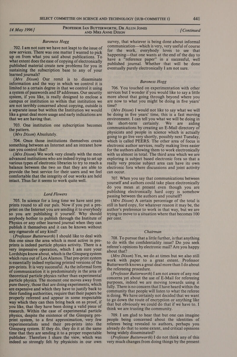  P : 14 May 1996] ROFESSOR IAN BUTTERWORTH, DR ALUN JONES [Continued  Baroness Hogg 702. Iam not sure we have not leapt to the issue of new services. There was one matter I wanted to pick up on from what you said about publications. To what extent does the ease of copying of electronically published material create new problems for you in sustaining the subscription base to any of your learned journals? (Mrs Dixon) Our remit is to disseminate information and the way in which we control it is limited to a certain degree in that we control it using a system of passwords and IP addresses. Our security system, if you like, is really designed to enclose a campus or institution so within that institution we are not terribly concerned about copying, outside is a separate issue but within the Institution we would like a great deal more usage and early indications are that we are having that. 703. One institution one subscription becomes the pattern. (Mrs Dixon) Absolutely. 704. Once those institutions themselves create something between an Internet and an intranet how can you control that? (Mrs Dixon) We work very closely with the most advanced institutions who are indeed trying to set up various types of electronic libraries to try to reach a balance between the two so that they are able to provide the best service for their users and we feel comfortable that the integrity of our works are held intact. Thus far it seems to work quite well. Lord Flowers 705. In science for a long time we have sent pre- prints round to all our pals. Now if you put a pre- print on the Internet you are sending it to everybody so you are publishing it yourself. Why should anybody bother to publish through the Institute of Physics or any other learned journal when they can publish it themselves and it can be known without any rigmarole of any kind? (Professor Butterworth) I should like to deal with this one since the area which is most active in pre- prints is indeed particle physics activity. There is a very impressive operation, which I am sure your Lordships know about, which is the Ginsparg system which runs out of Los Alamos. That pre-print system is essentially indeed replacing printed versions of the pre-prints. It is very successful. As the informal form of communication it is predominately in the area of theoretical particle physics rather than experimental particle physics. The moment one moves away from pure theory, those that are doing experiments, which are expensive and which they have to justify back to their funding authorities, require that their papers be properly refereed and appear in some respectable way which they can then bring back on as proof, if you like, that they have been doing a valid piece of research. Within the case of experimental particle physics, despite the existence of the Ginsparg pre- print system, to a first approximation, very few experimentalists send their pre-prints into the Ginsparg system. If they do, they do it at the same time that they are sending it to a proper respectable publisher. Therefore I share the view, which was indeed so strongly felt by physicists in our own survey, that whatever is being done about informal communication—which is very, very useful of course for the work, everybody loves to see that happening—that one wants at the end of the day to have a “reference paper” in a successful, well published journal. Whether that will be done eventually purely electronically I am not sure. Baroness Hogg 706. You touched on experimentation with other services but I wonder if you would like to say a little more about that going through beyond where you are now to what you might be doing in five years’ time? (Mrs Dixon) I would not like to say what we will be doing in five years’ time, this is a fast moving environment. I can tell you what we will be doing in the short-term certainly. We re _ aiding communications by creating an E-Mail directory of physicists and people in science which is actually going to go live very shortly, possibly next Tuesday, which is called PEERS. The other area of focus is electronic author services, really making lives easier for the authors allowing them to work electronically with us almost in total. The third area which we are exploring is subject based electronic fora so that a really very precise subject area can have its own electronic fora where discussions and joint activity can occur. 707. When you say that communications between yourself and authors could take place electronically do you mean at present even though you are publishing electronically hard copy is somehow passing between the authors and yourself? (Mrs Dixon) A certain percentage of the total is still in hard copy, for whatever reason it may be, the author’s preference to work in that way, but we are trying to move to a situation where that becomes 100 per cent. Chairman 708. To pursue that a little further, is that anything to do with the confidentiality issue? Do you seek referee’s opinions by electronic mail? Are you happy about that? (Mrs Dixon) Yes, we do at times but we also still work with paper to a great extent. Professor Butterworth knows a great deal more than I do about the refereeing procedure. (Professor Butterworth) I am not aware of any real concerns yet about the use of E-Mail for refereeing purposes, indeed we are moving towards using it fully. There is no concern that I have heard within the community that people will listen to what the referee is doing. We have certainly not decided that we want to go down the route of encryption or anything like that but obviously we could do that if we have to. I think we are trusting the community. 709. I am glad to hear that but one can imagine people being concerned about the identities of referees being revealed to authors, perhaps you already do that to some extent, and critical opinions being widely disseminated? (Professor Butterworth) 1 do not think any of this very much changes from doing things by the present