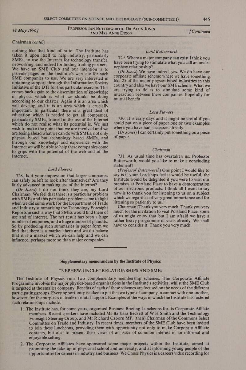 14 May 1996] [Continued  Chairman contd.] nothing like that kind of ratio. The Institute has taken it upon itself to help industry, particularly SMEs, to use the Internet for technology transfer, networking, and indeed for finding trading partners. We have an SME Club and our intention is to provide pages on the Institute’s web site for such SME companies to use. We are very interested in obtaining support through the Information Society Initiative of the DTI for this particular exercise. This comes back again to the dissemination of knowledge in physics which is what we should be doing according to our charter. Again it is an area which will develop and it is an area which is crucially important. In particular there is a great deal of education which is needed to get all companies, particularly SMEs, trained in the use of the Internet which do not realise what its potential is. We just wish to make the point that we are involved and we are seeing ahead what we can do with SMEs, not only physics based but technology based SMEs, and through our knowledge and experience with the Internet we will be able to help these companies come to grips with the potential of the web and of the Internet. Lord Flowers 728. Is it your impression that larger companies can safely be left to look after themselves? Are they fairly advanced in making use of the Internet? (Dr Jones) I do not think they are, my Lord Chairman. We feel that there is a particular problem with SMEs and this particular problem came to light when we did some work for the Department of Trade and Industry summarising the Technology Foresight Reports in such a way that SMEs would find them of use and of interest. The net result has been a huge number of enquiries, and a huge number of plaudits. So by producing such summaries in paper form we find that there is a market there and we do believe that it is a market which we can help and we can influence, perhaps more so than major companies. Lord Butterworth 729. Where a major company can exist I think you have been trying to stimulate what you call an uncle- nephew relationship? (Dr Jones) We have indeed, yes. We do have our corporate affiliate scheme where we have something like 25 of the major physics based industries in this country and also we have our SME scheme. What we are trying to do is to stimulate some kind of interaction between these companies, hopefully for mutual benefit. Lord Flowers 730. It is early days and it might be useful if you could put on a piece of paper one or two examples where you have had successes already. (Dr Jones) I can certainly put something on a piece of paper. Chairman 731. As usual time has overtaken us. Professor Butterworth, would you like to make a concluding statement? (Professor Butterworth) One point I would like to say 1s if your Lordships feel it would be useful, the Institute would be delighted if you were to visit our premises at Portland Place to have a demonstration of our electronic products. I think all I want to say now is to thank you for listening to us on a subject which we regard as of very great importance and for listening so patiently to us. Chairman] Thank you very much. Thank you very much for the invitation to visit Portland Place, some of us might enjoy that but I am afraid we have a rather heavy programme of visits already. We shall have to consider it. Thank you very much. Supplementary memorandum by the Institute of Physics “NEPHEW-UNCLE” RELATIONSHIPS AND SMEs The Institute of Physics runs two complementary membership schemes. The Corporate Affiliate Programme involves the major physics-based organisations in the Institute’s activities, whilst the SME Club is targeted at the smaller company. Benefits of each of these schemes are focused on the needs of the different participating groups. Every opportunity is taken to put the two types of company in contact with one another, however, for the purposes of trade or mutal support. Examples of the ways in which the Institute has fostered such relationships include: 1. The Institute has, for some years, organised Business Briefing Luncheons for its Corporate Affilate members. Recent speakers have included Ms Barbara Beckett of W H Smith and the Technology Foresight Steering Group, and Mr Richard Caborn MP, (then) Chairman of the Commons Select Committee on Trade and Industry. In recent times, members of the SME Club have been invited to join these luncheons, providing them with opportunity not only to make Corporate Affiliate contacts, but also to present their views of an issue of common interest in an informal and enjoyable setting. 2. The Corporate Affiliates have sponsored some major projects within the Institute, aimed at promoting the take-up of physics at school and university, and at informing young people of the opportunities for careers in industry and business. We Chose Physics is a careers video recording for