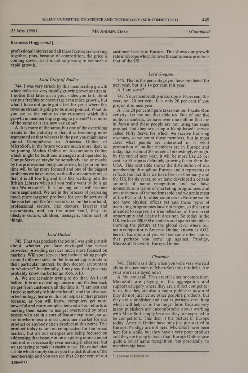 21 May 1996] [ Continued  Baroness Hogg contd.] professional interest and all these factors are working together, plus, because of competition, the price is coming down, so it is not surprising to see such a rapid growth.. Lord Craig of Radley 744. I was very struck by this membership growth which reflects a very rapidly growing revenue stream. I notice that later on in your slides you talk about various freebies to encourage even more growth, but what I have not quite got a feel for yet is where this revenue stream is going to be most pointed. What do you see as the value to the customer which this growth in membership is going to provide? Is it more of the same or is it a new variation? A. It is more of the same, but one of the overriding trends in the industry is that it is becoming more segmented so that whereas in the past you might have joined CompuServe or America Online or MicroSoft, in the future you are much more likely to be joining Medics Online or Accountants Online which might be built and managed and operated by CompuServe or maybe by somebody else or maybe by the professional body concerned, but your on-line time will be far more focused and one of the biggest problems we have today, as do all our competitors, is that it is all too big and it is like walking into the British Library when all you really want to do is go into Waterstone’s. It is too big, so it will become more segmented. We are in the process of preparing much more targeted products for specific sectors of the market and the first sectors are, on the one hand, professional sectors, like doctors, lawyers and accountants, and, on the other hand, they are lifestyle sectors, children, teenagers, those sort of things. Lord Haskel 745. That was precisely the point I was going to ask about, whether you have envisaged the service providers providing services much more focused on markets. Will your service then include taking people around different sites on the Internet appropriate to their particular interest, be they doctor, accountant or whatever? Incidentally, I may say that you may probably know me better as 1066.1610. A. We are certainly trying to do that. As I said before, it is an overriding concern and the feedback we get from customers all the time is, “I am lost and I need somebody to hold my hand”, and the advances in technology, features, do not help us in that process ’ because, as you will know, computers get more powerful and more complicated and all our efforts in making them easier to use get overturned by other people who are in a sort of feature explosion, so we are nowhere near a mass consumer market for our product or anybody else’s product at this point. This product today is far too complicated for the broad market, but all our energies are being focused on addressing that issue, not on acquiring more content and not on necessarily even making it cheaper, but we are trying to make it easier to use. I have included a slide which simply shows you the distribution of the membership and you can see that 20 per cent of our 258649 G customer base is in Europe. This shows our growth rate in Europe which follows the same basic profile as that of the US. Lord Gregson 746. That is the percentage you have predicted for next year, but it is 14 per cent this year. A. Iam sorry? 747. Your membership in Europe is 14 per cent this year, not 20 per cent. It is only 20 per cent if you project it to next year. A. The 20 per cent figure takes out our Pacific Rim activity. Let me put that slide up. Out of our five million members, we have over one million that are in Japan and these people are not using the same product, but they are using a Kanji-based! service called Nifty Serve for which we receive licensing revenues, sO we count those members, but in most cases what people are interested in is what proportion of on-line members are in Europe and today that is about 20 per cent. Interestingly enough, by the end of next year, it will be more like 25 per cent, so Europe is definitely growing faster than the USA. This next slide shows the distribution of our membership throughout Europe and it represents or reflects the fact that we have been in Germany and the UK for six years, so we have developed a certain amount of name recognition and we _ have momentum in terms of marketing programmes and we are in most of the modems sold and we are in most of the PCs sold. In other countries in Europe we do not have physical offices yet and those types of marketing programmes have not begun, so this is not intended to represent a true reflection of the market opportunity and clearly it does not. So today in the UK we have 300,000 members and again this slide is showing the picture at the global level where our main competitor is America Online, known as AOL here in Europe, and you will see some other names that perhaps you come up against, Prodigy, MicroSoft Network, Europe Online. Chairman 748. There was a time when you were very worried about the incursion of MicroSoft into this field. Are your worries allayed now? A. No, not at all. They are still a major competitor. MicroSoft are playing in the aggregation and support category where they are a direct competitor to us, but they are also a major publisher now and they do not just license other people’s products, but they are a publisher and that is perhaps one thing which will help us in the longer term because very many publishers are uncomfortable about working with MicroSoft simply because they are expected to be competitors. This then is the picture in Europe today. America Online have only just got started in Europe, Prodigy are not here, MicroSoft have been here for a while, but they have a very poor product and they are trying to focus that. Europe Online have quite a lot of name recognition, but practically no membership base. ' Japanese character set.