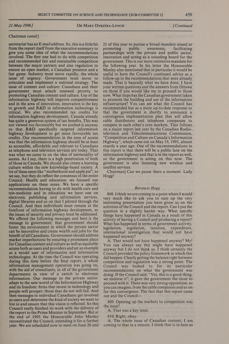  21 May 1996] [ Continued  Chairman contd.] secretariat has an E-mail address. So, this isa little bit from the report itself from the executive summary to give you some idea of what the recommendations involved. The first one had to do with competition and recommended fair and sustainable competition between the major carriers and also regulation to ensure an open market, a Canadian presence and a fair game. Industry must move rapidly, the whole issue of urgency. Government must move to articulate and implement a national strategy. The issue of content and culture: Canadians and their government must attach renewed priority to promoting Canadian content and culture. Use of the information highway will improve competitiveness and in the area of innovation, innovation is the key to growth and R&amp;D in information technology is critical. We also recommended tax credits for information highway development. Canada already has quite a generous system of tax benefits. This was not viewed too favourably but we pushed it anyway so that R&amp;D specifically targeted information highway development to get more favourable tax credits. Our recommendation in the area of access was that the information highway should be at least as accessible, affordable and relevant to Canadians as telephone and television services are today. That was what we came to on the idea of universality of access. As I say, there is a high penetration of both of those in Canada. We should also create a learning culture within the new knowledge-based society. A lot of these seem like “motherhood and apple pie”, as we say, but they do reflect the consensus of the entire Council. Health and education: we focused our applications on these areas. We have a specific recommendation having to do with health care and tele-medicine and in education we have one on electronic publishing and information services, digital libraries and so on that I piloted through the Council. And then individuals must remain at the forefront of information highway development, so the issues of security and privacy must be addressed. We offered the following messages and here is the message to government: that government should foster the environment in which the private sector can be innovative and create wealth and jobs for the benefit of all Canadians. Government should address market imperfections by ensuring a prominent place for Canadian content and culture as well as equitable access both as users and providers and set an example as a model user of information and information technologies. At the time the Council was operating during this time before the final report, a whole information management operation was going on, with the aid of consultants, in all of the government ‘ departments in view of a switch to electronic information. Our message to the private sector: adapt to the new world of the Information Highway and its freedom: firms that invest in technology and people will prosper; those that do not will fail. And then messages to individual Canadians: get involved as users and determine the kind of society we want to live in and ensure that this vision is reflected. So this Council really finished its work with the delivery of the report to the Prime Minister in September. But at the end of 1995 the Honourable John Manley reconstituted the Council, extending it for a further year. We are scheduled now to meet on June 20 and 21 of this year to pursue a broad mandate aimed at promoting public awareness, facilitating partnerships with the private and public sector, innovation and acting as a sounding board for the government. This is our more restrictive mandate for the following year. In his letter the Honourable Manley also mentioned that in particular it would be useful to have the Council’s continued advice as a follow-up to the recommendations that were already made. That is basically what we have done. I have your written questions and the answers from Ottawa on those if you would like me to proceed to those now. What steps has the Canadian government taken to promote the building and use of the information infrastructure? You can see what the Council has recommended but as a more up-to-date response to that the government is shortly to announce a convergence implementation plan that will allow cable distributors and_ telephone companies to compete in each other’s core markets. That follows on a major report last year by the Canadian Radio- television and Telecommunications Commission, “Competition and Culture on Canada’s Information Highway”, which came out on May 19, 1995, almost exactly a year ago. One of the recommendations in this report is that there will be a public lane on the information highway and that isin the report as well, so the government is acting on this now. The government is also licensing new wireless and satellite services. Chairman] Can we pause there a moment. Lady Hogg? Baroness Hogg 808. I think we are coming to a point where I would very much like to ask you to sum up the very interesting presentation you have given us on the activities of the Council and the report. Can I put the question in a slightly harder way. What specific things have happened in Canada as a result of this activity of having a Council and producing a report? What has happened in terms of government activity, legislation, regulation, taxation, expenditure, international investigation that would not have happened anyway? A. That would not have happened anyway? My! You can always say this might have happened anyway but I do not think so. I think certainly the Council provided the policy framework in which this did happen. Clearly getting the balance right between competition and regulation was a strong point. The Council was looked to for its particular recommendations on what the government was doing. If the Council said, “Yes, this is a good thing, we endorse it”, it gave the government the clout to proceed with it. There was very strong opposition, as you can imagine, from the cable companies and so on for this convergence. The fact that this report came out and the Council— 809. Opening up the markets to competition was the issue? A. That was a key issue. 810. Right, okay. A. The whole issue of Canadian content, I am coming to that in a minute, I think that is in here as