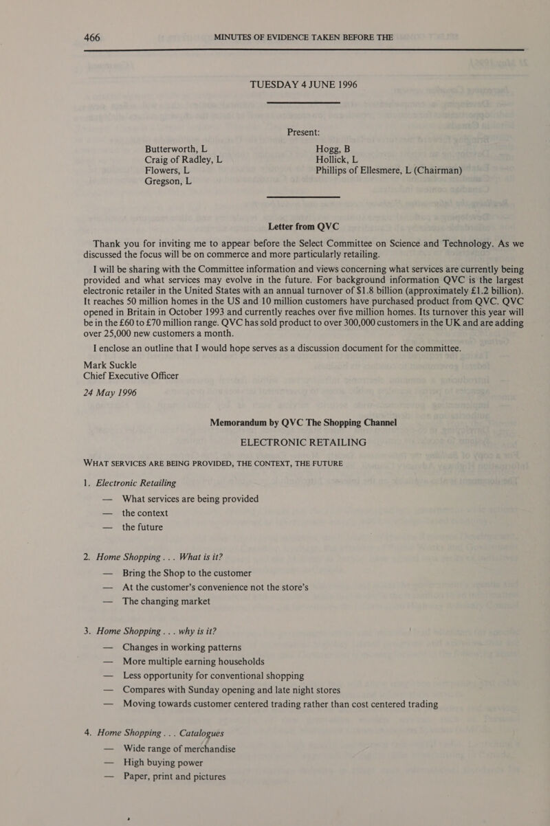  TUESDAY 4 JUNE 1996 Present: Butterworth, L Hogg, B Craig of Radley, L Hollick, L Flowers, L Phillips of Ellesmere, L (Chairman) Gregson, L Letter from QVC Thank you for inviting me to appear before the Select Committee on Science and Technology. As we discussed the focus will be on commerce and more particularly retailing. I will be sharing with the Committee information and views concerning what services are currently being provided and what services may evolve in the future. For background information QVC is the largest electronic retailer in the United States with an annual turnover of $1.8 billion (approximately £1.2 billion). It reaches 50 million homes in the US and 10 million customers have purchased product from QVC. QVC opened in Britain in October 1993 and currently reaches over five million homes. Its turnover this year will be in the £60 to £70 million range. QVC has sold product to over 300,000 customers in the UK and are adding over 25,000 new customers a month. I enclose an outline that I would hope serves as a discussion document for the committee. Mark Suckle Chief Executive Officer 24 May 1996 Memorandum by QVC The Shopping Channel ELECTRONIC RETAILING WHAT SERVICES ARE BEING PROVIDED, THE CONTEXT, THE FUTURE 1. Electronic Retailing — What services are being provided — the context — the future 2. Home Shopping... What is it? — Bring the Shop to the customer — At the customer’s convenience not the store’s — The changing market 3. Home Shopping... why is it? — Changes in working patterns — More multiple earning households — Less opportunity for conventional shopping — Compares with Sunday opening and late night stores — Moving towards customer centered trading rather than cost centered trading 4. Home Shopping . . . Catalogues — Wide range of merchandise — High buying power — Paper, print and pictures