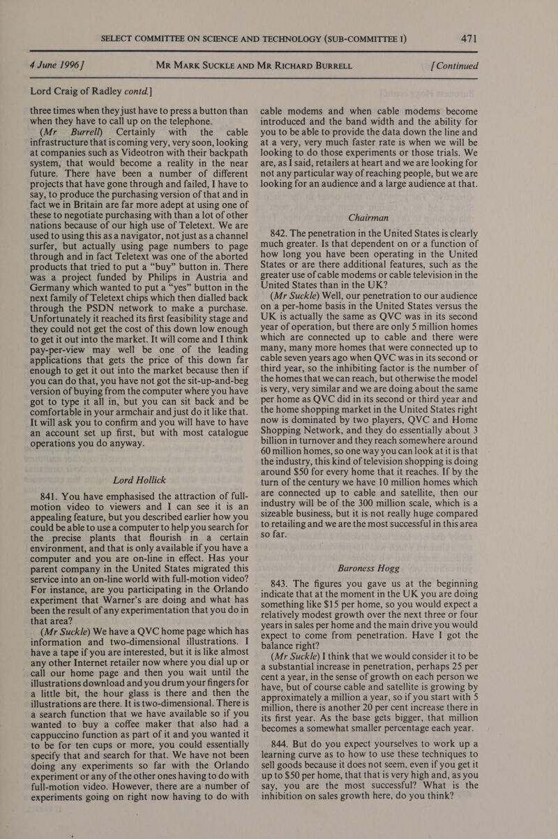  4 June 1996] [ Continued  Lord Craig of Radley contd.} three times when they just have to press a button than when they have to call up on the telephone. (Mr Burrell) Certainly with the cable infrastructure that is coming very, very soon, looking at companies such as Videotron with their backpath system, that would become a reality in the near future. There have been a number of different projects that have gone through and failed, I have to say, to produce the purchasing version of that and in fact we in Britain are far more adept at using one of these to negotiate purchasing with than a lot of other nations because of our high use of Teletext. We are used to using this as a navigator, not just as a channel surfer, but actually using page numbers to page through and in fact Teletext was one of the aborted products that tried to put a “buy” button in. There was a project funded by Philips in Austria and Germany which wanted to put a “yes” button in the next family of Teletext chips which then dialled back through the PSDN network to make a purchase. Unfortunately it reached its first feasibility stage and they could not get the cost of this down low enough to get it out into the market. It will come and I think pay-per-view may well be one of the leading applications that gets the price of this down far enough to get it out into the market because then if you can do that, you have not got the sit-up-and-beg version of buying from the computer where you have got to type it all in, but you can sit back and be comfortable in your armchair and just do it like that. It will ask you to confirm and you will have to have an account set up first, but with most catalogue operations you do anyway. Lord Hollick 841. You have emphasised the attraction of full- motion video to viewers and I can see it is an appealing feature, but you described earlier how you could be able to use a computer to help you search for the precise plants that flourish in a certain environment, and that is only available if you have a computer and you are on-line in effect. Has your parent company in the United States migrated this service into an on-line world with full-motion video? For instance, are you participating in the Orlando experiment that Warner’s are doing and what has been the result of any experimentation that you do in that area? (Mr Suckle) We have a QVC home page which has information and two-dimensional illustrations. I have a tape if you are interested, but it is like almost any other Internet retailer now where you dial up or call our home page and then you wait until the illustrations download and you drum your fingers for a little bit, the hour glass is there and then the illustrations are there. It is two-dimensional. There is a search function that we have available so if you wanted to buy a coffee maker that also had a cappuccino function as part of it and you wanted it to be for ten cups or more, you could essentially specify that and search for that. We have not been doing any experiments so far with the Orlando experiment or any of the other ones having to do with full-motion video. However, there are a number of experiments going on right now having to do with cable modems and when cable modems become introduced and the band width and the ability for you to be able to provide the data down the line and at a very, very much faster rate is when we will be looking to do those experiments or those trials. We are, as I said, retailers at heart and we are looking for not any particular way of reaching people, but we are looking for an audience and a large audience at that. Chairman 842. The penetration in the United States is clearly much greater. Is that dependent on or a function of how long you have been operating in the United States or are there additional features, such as the greater use of cable modems or cable television in the United States than in the UK? (Mr Suckle) Well, our penetration to our audience on a per-home basis in the United States versus the UK is actually the same as QVC was in its second year of operation, but there are only 5 million homes which are connected up to cable and there were many, many more homes that were connected up to cable seven years ago when QVC was in its second or third year, so the inhibiting factor is the number of the homes that we can reach, but otherwise the model is very, very similar and we are doing about the same per home as QVC did in its second or third year and the home shopping market in the United States right now is dominated by two players, QVC and Home Shopping Network, and they do essentially about 3 billion in turnover and they reach somewhere around 60 million homes, so one way youcan look at it is that the industry, this kind of television shopping is doing around $50 for every home that it reaches. If by the turn of the century we have 10 million homes which are connected up to cable and satellite, then our industry will be of the 300 million scale, which is a sizeable business, but it is not really huge compared to retailing and we are the most successful in this area so far. Baroness Hogg 843. The figures you gave us at the beginning indicate that at the moment in the UK you are doing something like $15 per home, so you would expect a relatively modest growth over the next three or four years in sales per home and the main drive you would expect to come from penetration. Have I got the balance right? (Mr Suckle) I think that we would consider it to be a substantial increase in penetration, perhaps 25 per cent a year, in the sense of growth on each person we have, but of course cable and satellite is growing by approximately a million a year, so if you start with 5 million, there is another 20 per cent increase there in its first year. As the base gets bigger, that million becomes a somewhat smaller percentage each year. 844. But do you expect yourselves to work up a learning curve as to how to use these techniques to sell goods because it does not seem, even if you get it up to $50 per home, that that is very high and, as you say, you are the most successful? What is the inhibition on sales growth here, do you think?