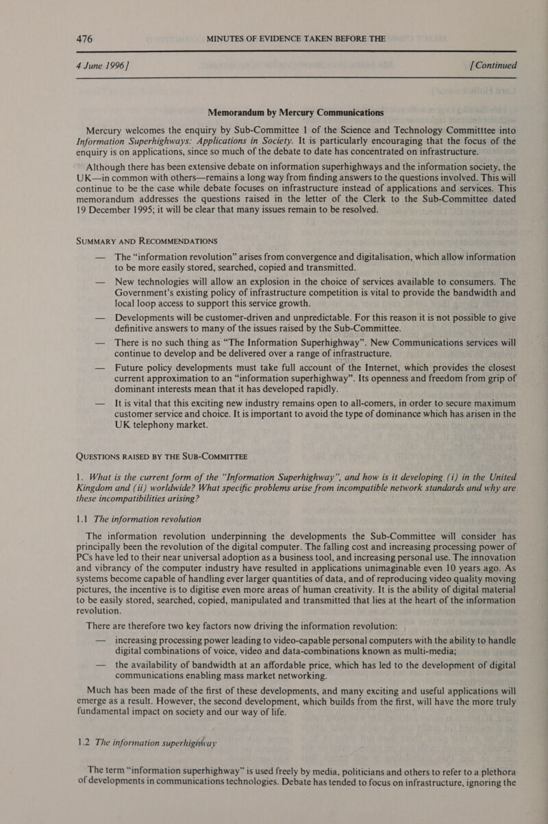  4 June 1996] [ Continued  Memorandum by Mercury Communications Mercury welcomes the enquiry by Sub-Committee 1 of the Science and Technology Committtee into Information Superhighways: Applications in Society. \t is particularly encouraging that the focus of the enquiry is on applications, since so much of the debate to date has concentrated on infrastructure. Although there has been extensive debate on information superhighways and the information society, the UK—in common with others—remains a long way from finding answers to the questions involved. This will continue to be the case while debate focuses on infrastructure instead of applications and services. This memorandum addresses the questions raised in the letter of the Clerk to the Sub-Committee dated 19 December 1995; it will be clear that many issues remain to be resolved. SUMMARY AND RECOMMENDATIONS — The “information revolution” arises from convergence and digitalisation, which allow information to be more easily stored, searched, copied and transmitted. — New technologies will allow an explosion in the choice of services available to consumers. The Government’s existing policy of infrastructure competition is vital to provide the bandwidth and local loop access to support this service growth. — Developments will be customer-driven and unpredictable. For this reason it is not possible to give definitive answers to many of the issues raised by the Sub-Committee. — There is no such thing as “The Information Superhighway”. New Communications services will continue to develop and be delivered over a range of infrastructure, — Future policy developments must take full account of the Internet, which provides the closest current approximation to an “information superhighway”. Its openness and freedom from grip of dominant interests mean that it has developed rapidly. — It is vital that this exciting new industry remains open to all-comers, in order to secure maximum customer service and choice. It is important to avoid the type of dominance which has arisen in the UK telephony market. QUESTIONS RAISED BY THE SUB-COMMITTEE 1. What is the current form of the “Information Superhighway”, and how is it developing (i) in the United Kingdom and (ii) worldwide? What specific problems arise from incompatible network standards and why are these incompatibilities arising? 1.1. The information revolution The information revolution underpinning the developments thé Sub-Committee will consider has principally been the revolution of the digital computer. The falling cost and increasing processing power of PCs have led to their near universal adoption as a business tool, and increasing personal use. The innovation and vibrancy of the computer industry have resulted in applications unimaginable even 10 years ago. As systems become capable of handling ever larger quantities of data, and of reproducing video quality moving pictures, the incentive is to digitise even more areas of human creativity. It is the ability of digital material to be easily stored, searched, copied, manipulated and transmitted that lies at the heart of the information revolution. There are therefore two key factors now driving the information revolution: — _ increasing processing power leading to video-capable personal computers with the ability to handle digital combinations of voice, video and data-combinations known as multi-media; — the availability of bandwidth at an affordable price, which has led to the development of digital communications enabling mass market networking. Much has been made of the first of these developments, and many exciting and useful applications will emerge as a result. However, the second development, which builds from the first, will have the more truly fundamental impact on society and our way of life. 1.2 The information superhighivay The term “information superhighway” is used freely by media, politicians and others to refer to a plethora of developments in communications technologies. Debate has tended to focus on infrastructure, ignoring the