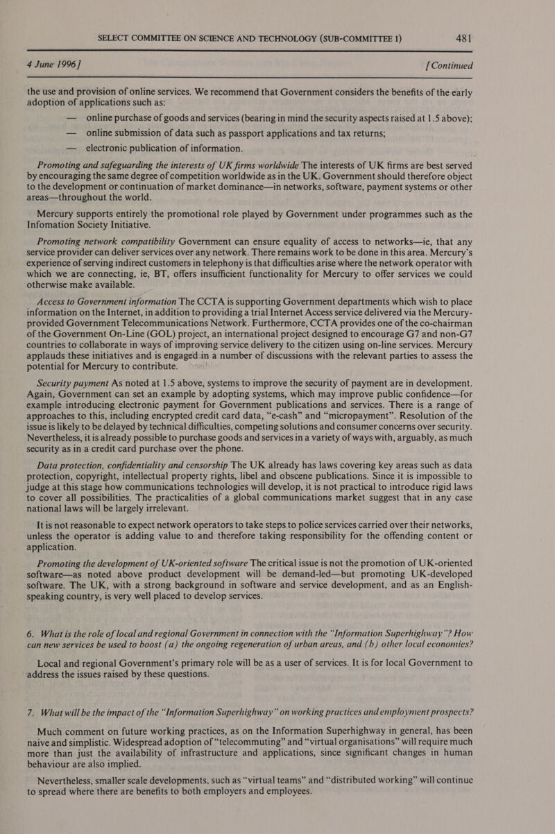  4 June 1996] [Continued  the use and provision of online services. We recommend that Government considers the benefits of the early adoption of applications such as: — online purchase of goods and services (bearing in mind the security aspects raised at 1.5 above); — online submission of data such as passport applications and tax returns; — electronic publication of information. Promoting and safeguarding the interests of UK firms worldwide The interests of UK firms are best served by encouraging the same degree of competition worldwide as in the UK. Government should therefore object to the development or continuation of market dominance—in networks, software, payment systems or other areas—throughout the world. Mercury supports entirely the promotional role played by Government under programmes such as the Infomation Society Initiative. Promoting network compatibility Government can ensure equality of access to networks—ie, that any service provider can deliver services over any network. There remains work to be done in this area. Mercury's experience of serving indirect customers in telephony is that difficulties arise where the network operator with which we are connecting, ie, BT, offers insufficient functionality for Mercury to offer services we could otherwise make available. Access to Government information The CCTA is supporting Government departments which wish to place information on the Internet, in addition to providing a trial Internet Access service delivered via the Mercury- provided Government Telecommunications Network. Furthermore, CCTA provides one of the co-chairman of the Government On-Line (GOL) project, an international project designed to encourage G7 and non-G7 countries to collaborate in ways of improving service delivery to the citizen using on-line services. Mercury applauds these initiatives and is engaged in a number of discussions with the relevant parties to assess the potential for Mercury to contribute. Security payment As noted at 1.5 above, systems to improve the security of payment are in development. Again, Government can set an example by adopting systems, which may improve public confidence—for example introducing electronic payment for Government publications and services. There is a range of approaches to this, including encrypted credit card data, “e-cash” and “micropayment”. Resolution of the issue is likely to be delayed by technical difficulties, competing solutions and consumer concerns over security. Nevertheless, it is already possible to purchase goods and services in a variety of ways with, arguably, as much security as in a credit card purchase over the phone. Data protection, confidentiality and censorship The UK already has laws covering key areas such as data protection, copyright, intellectual property rights, libel and obscene publications. Since it is impossible to judge at this stage how communications technologies will develop, it is not practical to introduce rigid laws to cover all possibilities. The practicalities of a global communications market suggest that in any case national laws will be largely irrelevant. It is not reasonable to expect network operators to take steps to police services carried over their networks, unless the operator is adding value to and therefore taking responsibility for the offending content or application. Promoting the development of UK-oriented software The critical issue is not the promotion of UK-oriented software—as noted above product development will be demand-led—but promoting UK-developed software. The UK, with a strong background in software and service development, and as an English- speaking country, is very well placed to develop services. 6. What is the role of local and regional Government in connection with the “Information Superhighway”? How can new services be used to boost (a) the ongoing regeneration of urban areas, and (b) other local economies? Local and regional Government’s primary role will be as a user of services. It is for local Government to address the issues raised by these questions. 7. What will be the impact of the “Information Superhighway” on working practices and employment prospects? Much comment on future working practices, as on the Information Superhighway in general, has been naive and simplistic. Widespread adoption of “telecommuting” and “virtual organisations” will require much more than just the availability of infrastructure and applications, since significant changes in human behaviour are also implied. Nevertheless, smaller scale developments, such as “virtual teams” and “distributed working” will continuc to spread where there are benefits to both employers and employees.