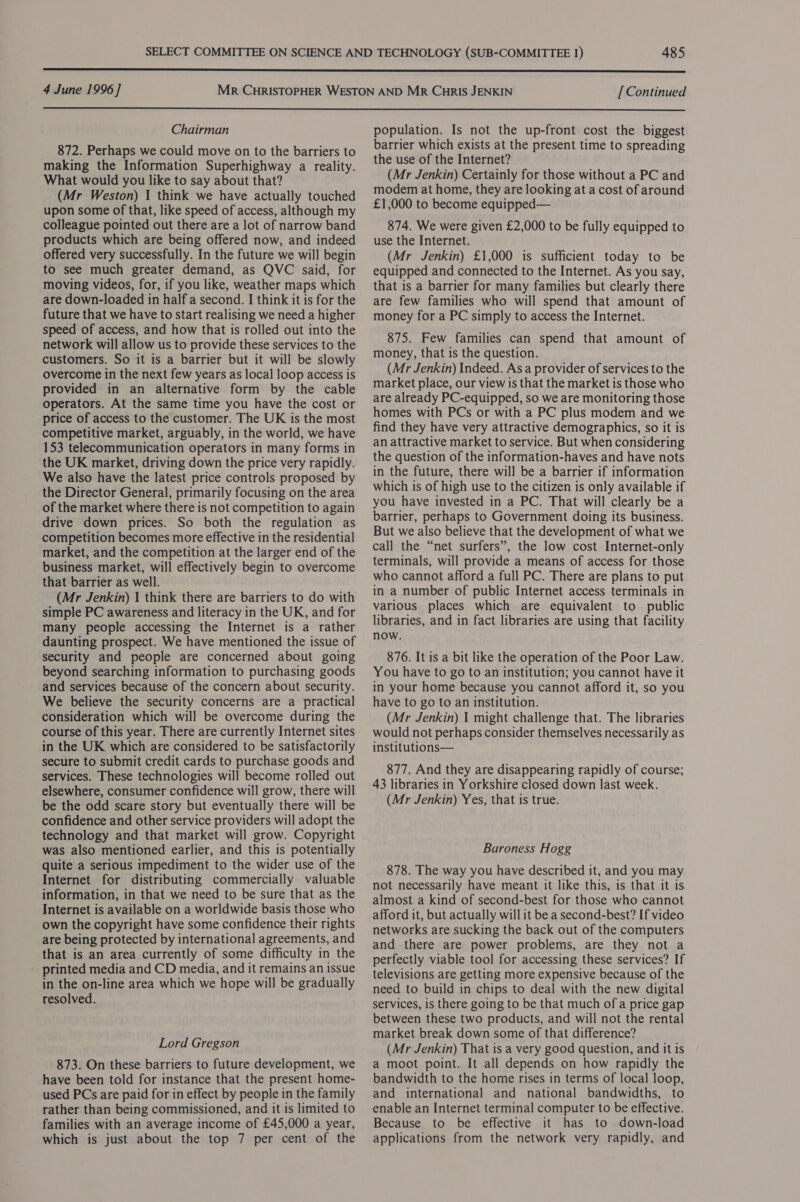  4 June 1996 ] [Continued  Chairman 872. Perhaps we could move on to the barriers to making the Information Superhighway a reality. What would you like to say about that? (Mr Weston) I think we have actually touched upon some of that, like speed of access, although my colleague pointed out there are a lot of narrow band products which are being offered now, and indeed offered very successfully. In the future we will begin to see much greater demand, as QVC said, for moving videos, for, if you like, weather maps which are down-loaded in half a second. I think it is for the future that we have to start realising we need a higher speed of access, and how that is rolled out into the network will allow us to provide these services to the customers. So it is a barrier but it will be slowly overcome in the next few years as local loop access is provided in an alternative form by the cable operators. At the same time you have the cost or price of access to the customer. The UK is the most competitive market, arguably, in the world, we have 153 telecommunication operators in many forms in the UK market, driving down the price very rapidly. We also have the latest price controls proposed by the Director General, primarily focusing on the area of the market where there is not competition to again drive down prices. So both the regulation as competition becomes more effective in the residential market, and the competition at the larger end of the business market, will effectively begin to overcome that barrier as well. (Mr Jenkin) I think there are barriers to do with simple PC awareness and literacy in the UK, and for many people accessing the Internet is a rather daunting prospect. We have mentioned the issue of security and people are concerned about going beyond searching information to purchasing goods and services because of the concern about security. We believe the security concerns are a practical consideration which will be overcome during the course of this year. There are currently Internet sites in the UK which are considered to be satisfactorily secure to submit credit cards to purchase goods and services. These technologies will become rolled out elsewhere, consumer confidence will grow, there will be the odd scare story but eventually there will be confidence and other service providers will adopt the technology and that market will grow. Copyright was also mentioned earlier, and this is potentially quite a serious impediment to the wider use of the Internet for distributing commercially valuable information, in that we need to be sure that as the Internet is available on a worldwide basis those who own the copyright have some confidence their rights are being protected by international agreements, and that is an area currently of some difficulty in the _ printed media and CD media, and it remains an issue in the on-line area which we hope will be gradually resolved. Lord Gregson 873. On these barriers to future development, we have been told for instance that the present home- used PCs are paid for in effect by people in the family rather than being commissioned, and it is limited to families with an average income of £45,000 a year, which is just about the top 7 per cent of the population. Is not the up-front cost the biggest barrier which exists at the present time to spreading the use of the Internet? (Mr Jenkin) Certainly for those without a PC and modem at home, they are looking at a cost of around £1,000 to become equipped— 874. We were given £2,000 to be fully equipped to use the Internet. (Mr Jenkin) £1,000 is sufficient today to be equipped and connected to the Internet. As you say, that is a barrier for many families but clearly there are few families who will spend that amount of money for a PC simply to access the Internet. 875. Few families can spend that amount of money, that is the question. (Mr Jenkin) Indeed. As a provider of services to the market place, our view is that the market is those who are already PC-equipped, so we are monitoring those homes with PCs or with a PC plus modem and we find they have very attractive demographics, so it is an attractive market to service. But when considering the question of the information-haves and have nots in the future, there will be a barrier if information which is of high use to the citizen is only available if you have invested in a PC. That will clearly be a barrier, perhaps to Government doing its business. But we also believe that the development of what we call the “net surfers”, the low cost Internet-only terminals, will provide a means of access for those who cannot afford a full PC. There are plans to put in a number of public Internet access terminals in various places which are equivalent to public libraries, and in fact libraries are using that facility now. 876. It is a bit like the operation of the Poor Law. You have to go to an institution; you cannot have it in your home because you cannot afford it, so you have to go to an institution. (Mr Jenkin) I might challenge that. The libraries would not perhaps consider themselves necessarily as institutions— 877. And they are disappearing rapidly of course; 43 libraries in Yorkshire closed down last week. (Mr Jenkin) Yes, that is true. Baroness Hogg 878. The way you have described it, and you may not necessarily have meant it like this, is that it is almost a kind of second-best for those who cannot afford it, but actually will it be a second-best? If video networks are sucking the back out of the computers and there are power problems, are they not a perfectly viable tool for accessing these services? If televisions are getting more expensive because of the need to build in chips to deal with the new digital services, 1s there going to be that much of a price gap between these two products, and will not the rental market break down some of that difference? (Mr Jenkin) That is a very good question, and it is a moot point. It all depends on how rapidly the bandwidth to the home rises in terms of local loop, and international and national bandwidths, to enable an Internet terminal computer to be effective. Because to be effective it has to down-load applications from the network very rapidly, and