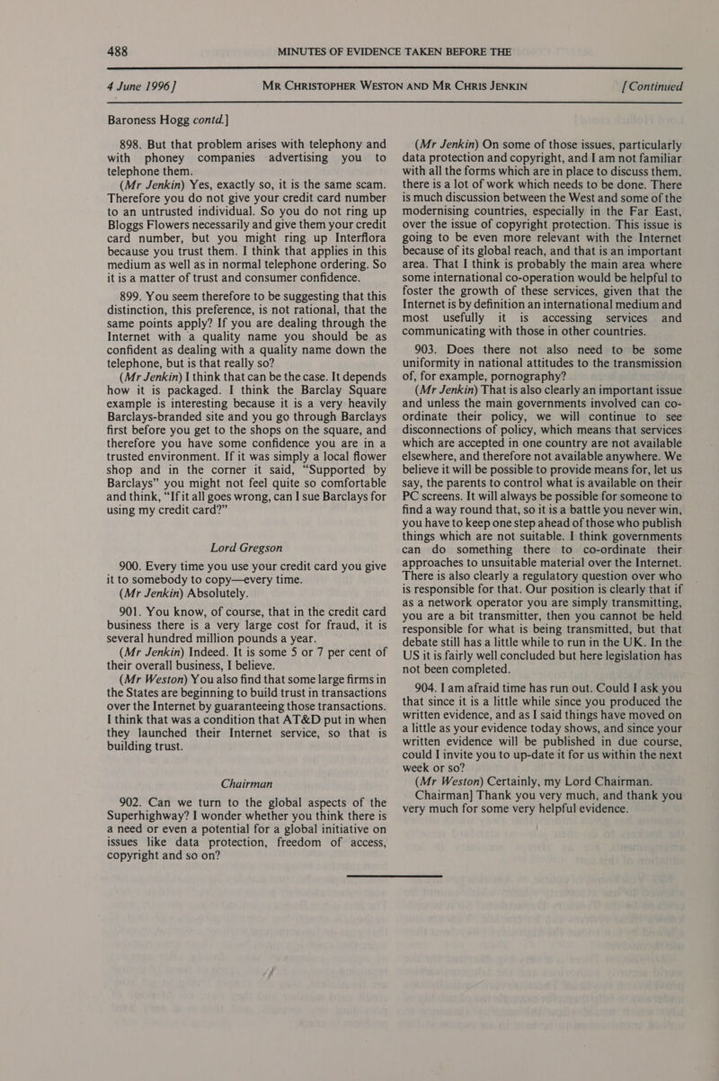  4 June 1996] [ Continued  Baroness Hogg contd.] 898. But that problem arises with telephony and with phoney companies advertising you to telephone them. (Mr Jenkin) Yes, exactly so, it is the same scam. Therefore you do not give your credit card number to an untrusted individual. So you do not ring up Bloggs Flowers necessarily and give them your credit card number, but you might ring up Interflora because you trust them. I think that applies in this medium as well as in normal telephone ordering. So it is a matter of trust and consumer confidence. 899. You seem therefore to be suggesting that this distinction, this preference, is not rational, that the same points apply? If you are dealing through the Internet with a quality name you should be as confident as dealing with a quality name down the telephone, but is that really so? (Mr Jenkin) I think that can be the case. It depends how it is packaged. I think the Barclay Square example is interesting because it is a very heavily Barclays-branded site and you go through Barclays first before you get to the shops on the square, and therefore you have some confidence you are in a trusted environment. If it was simply a local flower shop and in the corner it said, “Supported by Barclays” you might not feel quite so comfortable and think, “If it all goes wrong, can I sue Barclays for using my credit card?” Lord Gregson 900. Every time you use your credit card you give it to somebody to copy—every time. (Mr Jenkin) Absolutely. 901. You know, of course, that in the credit card business there is a very large cost for fraud, it is several hundred million pounds a year. (Mr Jenkin) Indeed. It is some 5 or 7 per cent of their overall business, I believe. (Mr Weston) Y ou also find that some large firms in the States are beginning to build trust in transactions over the Internet by guaranteeing those transactions. I think that was a condition that AT&amp;D put in when they launched their Internet service, so that is building trust. Chairman 902. Can we turn to the global aspects of the Superhighway? I wonder whether you think there is a need or even a potential for a global initiative on issues like data protection, freedom of access, copyright and so on? (Mr Jenkin) On some of those issues, particularly data protection and copyright, and I am not familiar with all the forms which are in place to discuss them, there is a lot of work which needs to be done. There is much discussion between the West and some of the modernising countries, especially in the Far East, over the issue of copyright protection. This issue is going to be even more relevant with the Internet because of its global reach, and that is an important area. That I think is probably the main area where some international co-operation would be helpful to foster the growth of these services, given that the Internet is by definition an international medium and most usefully it is accessing services and communicating with those in other countries. 903. Does there not also need to be some uniformity in national attitudes to the transmission of, for example, pornography? (Mr Jenkin) That is also clearly an important issue and unless the main governments involved can co- ordinate their policy, we will continue to see disconnections of policy, which means that services which are accepted in one country are not available elsewhere, and therefore not available anywhere. We believe it will be possible to provide means for, let us say, the parents to control what is available on their PC screens. It will always be possible for someone to find a way round that, so it is a battle you never win, you have to keep one step ahead of those who publish things which are not suitable. I think governments can do something there to co-ordinate their approaches to unsuitable material over the Internet. There is also clearly a regulatory question over who is responsible for that. Our position is clearly that if as a network operator you are simply transmitting, you are a bit transmitter, then you cannot be held responsible for what is being transmitted, but that debate still has a little while to run in the UK. In the US it is fairly well concluded but here legislation has not been completed. 904. I am afraid time has run out. Could I ask you that since it is a little while since you produced the written evidence, and as I said things have moved on a little as your evidence today shows, and since your written evidence will be published in due course, could I invite you to up-date it for us within the next week or so? (Mr Weston) Certainly, my Lord Chairman. Chairman] Thank you very much, and thank you very much for some very helpful evidence.