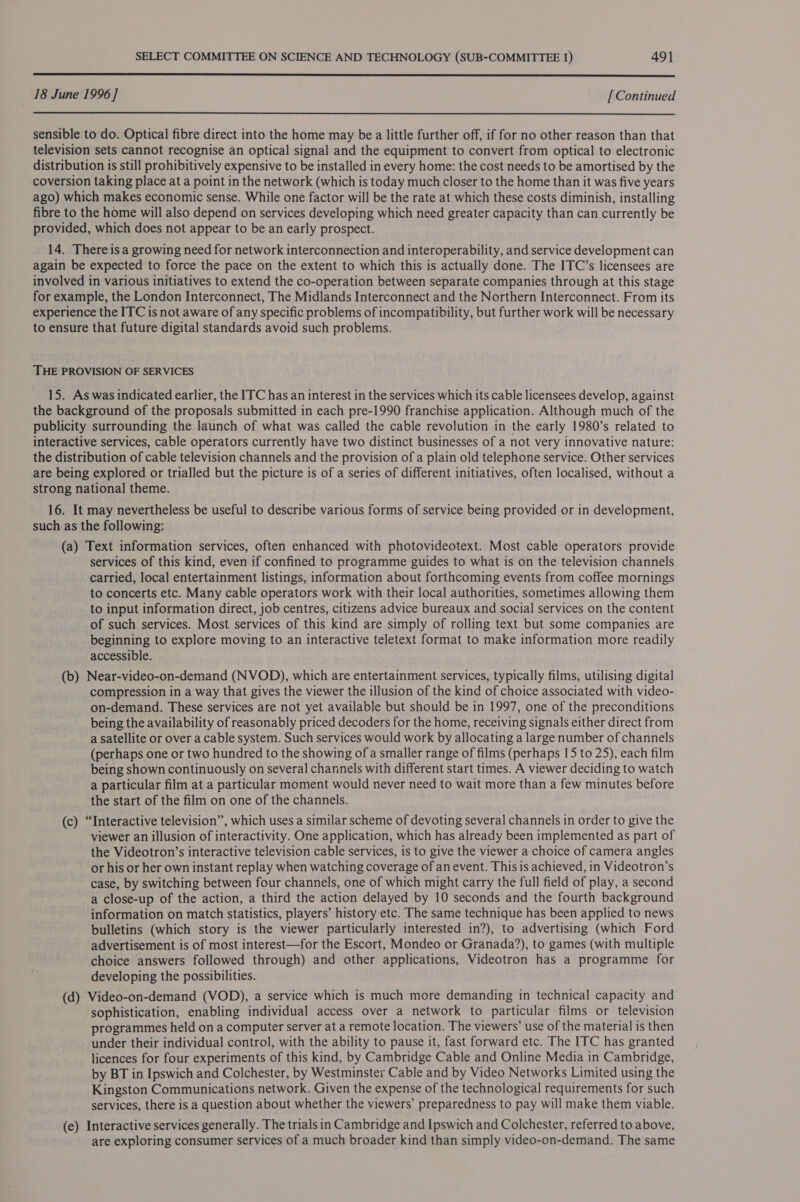  18 June 1996] [ Continued  sensible to do. Optical fibre direct into the home may be a little further off, if for no other reason than that television sets cannot recognise an optical signal and the equipment to convert from optical to electronic distribution is still prohibitively expensive to be installed in every home: the cost needs to be amortised by the coversion taking place at a point in the network (which is today much closer to the home than it was five years ago) which makes economic sense. While one factor will be the rate at which these costs diminish, installing fibre to the home will also depend on services developing which need greater capacity than can currently be provided, which does not appear to be an early prospect. 14. There is a growing need for network interconnection and interoperability, and service development can again be expected to force the pace on the extent to which this is actually done. The ITC’s licensees are involved in various initiatives to extend the co-operation between separate companies through at this stage for example, the London Interconnect, The Midlands Interconnect and the Northern Interconnect. From its experience the ITC is not aware of any specific problems of incompatibility, but further work will be necessary to ensure that future digital standards avoid such problems. THE PROVISION OF SERVICES 15. As was indicated earlier, the ITC has an interest in the services which its cable licensees develop, against the background of the proposals submitted in each pre-1990 franchise application. Although much of the publicity surrounding the launch of what was called the cable revolution in the early 1980’s related to interactive services, cable operators currently have two distinct businesses of a not very innovative nature: the distribution of cable television channels and the provision of a plain old telephone service. Other services are being explored or trialled but the picture is of a series of different initiatives, often localised, without a strong national theme. 16. It may nevertheless be useful to describe various forms of service being provided or in development, such as the following: (a) Text information services, often enhanced with photovideotext. Most cable operators provide services of this kind, even if confined to programme guides to what is on the television channels carried, local entertainment listings, information about forthcoming events from coffee mornings to concerts etc. Many cable operators work with their local authorities, sometimes allowing them to input information direct, job centres, citizens advice bureaux and social services on the content of such services. Most services of this kind are simply of rolling text but some companies are beginning to explore moving to an interactive teletext format to make information more readily accessible. (b) Near-video-on-demand (NVOD), which are entertainment services, typically films, utilising digital compression in a way that gives the viewer the illusion of the kind of choice associated with video- on-demand. These services are not yet available but should be in 1997, one of the preconditions being the availability of reasonably priced decoders for the home, receiving signals either direct from a Satellite or over a cable system. Such services would work by allocating a large number of channels (perhaps one or two hundred to the showing of a smaller range of films (perhaps 15 to 25), each film being shown continuously on several channels with different start times. A viewer deciding to watch a particular film at a particular moment would never need to wait more than a few minutes before the start of the film on one of the channels. (c) “Interactive television”, which uses a similar scheme of devoting several channels in order to give the viewer an illusion of interactivity. One application, which has already been implemented as part of the Videotron’s interactive television cable services, is to give the viewer a choice of camera angles or his or her own instant replay when watching coverage of an event. This is achieved, in Videotron’s case, by switching between four channels, one of which might carry the full field of play, a second a close-up of the action, a third the action delayed by 10 seconds and the fourth background information on match statistics, players’ history etc. The same technique has been applied to news bulletins (which story is the viewer particularly interested in?), to advertising (which Ford advertisement is of most interest—for the Escort, Mondeo or Granada?), to games (with multiple choice answers followed through) and other applications, Videotron has a programme for developing the possibilities. (d) Video-on-demand (VOD), a service which is much more demanding in technical capacity and sophistication, enabling individual access over a network to particular films or television programmes held on a computer server at a remote location. The viewers’ use of the material is then under their individual control, with the ability to pause it, fast forward etc. The ITC has granted licences for four experiments of this kind, by Cambridge Cable and Online Media in Cambridge, by BT in Ipswich and Colchester, by Westminster Cable and by Video Networks Limited using the Kingston Communications network. Given the expense of the technological requirements for such services, there is a question about whether the viewers’ preparedness to pay will make them viable. (e) Interactive services generally. The trials in Cambridge and Ipswich and Colchester, referred to above, are exploring consumer services of a much broader kind than simply video-on-demand. The same