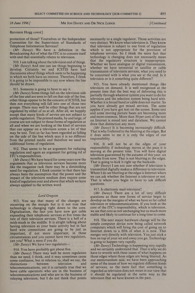  18 June 1996] Baroness Hogg contd. ] protection of those? Yourselves or the Independent Committee for the Supervision of Standards of Telephone Information Services? (Mr Davey) We have a definition in the Broadcasting Act of what the ITC is to concern itself with and that essentially relates to television. 910. lam talking about the television end of things. (Mr Davey) And one can see things beginning to develop. Certainly we and ICSTIS have had discussions about things which seem to be happening in which we both have an interest. Therefore, I think it is going to be impossible to say now where the line should be drawn. 911. Someone is going to have to say it. (Mr Davey) Some things fall on the television side of the line and are seen to fall on that side of the line; other things appear to be the concern of ICSTIS, but . then not everything will fall into one of those two groups. There may well be other things that are not regulated by either of us at all. After all, we happily accept that many kinds of service are not subject to public regulation. The printed media, by and large, of course are not subject to those forms of regulation at all and when we are looking at the kind of services that can appear on a television screen a lot of that may be text. Text so far has been regarded as falling on the side of the line which says it is no different from the printed media and therefore we need no additional forms of regulation. 912. That seems to be an argument for reducing regulation and again an argument for getting rid of ITC’s responsibilities. (Mr Davey) We have heard for some years now the arguments that as television services become more like the magazine rack there may be a diminishing need for regulation. I think counter to that there has always been the assumption that the power and the impact of the television medium does require some kind of regulation over and above that which we have always applied to the written word. Lord Gregson 913. You say that many of the changes are occurring on the margin but is it not true that technology is changing right down to the core. Digitalisation, the fact you have now got cable expanding their telephonic services at five times the rate of their television services. There is a hell of a mish-mash in the middle. It is alright talking about having television as your basic activity but in fact hard wire connections are going to be just as important, if not more important, in those ‘circumstances and you cannot have two regulators, can you? What a mess if you do. (Mr Davey) We have two regulators— 914. You have probably got about five. (Mr Davey) There may well be more regulators than we need, I think, and it may sometimes cause some confusion, but in relation to, shall we say, the distinctions ~ between television and telecommunications, yes it is certainly true that we have cable operators who are in the business of telecommunications and who are in the business of relaying television, but I do not think that points [Continued necessarily to a single regulator. Those activities are very distinct. We know what television is. They know that television is subject to one form of regulation which is not appropriate for the provision of telephone services. So I think the mere fact that technology is changing does not necessarily mean that the regulatory structure is inappropriate. Whether we have analogue or digital transmission, whether we have terrestrial or satellite or cable transmission of television services, what you need to be concerned with is what you see at the end. Is it television or is it something quite different? 915. You have already mentioned things like television on demand. It is well recognised at the present time that the best way of delivering this is partially through whatever system you want to do for television and the selection system being hard wire. Whether it is broad band or cable does not matter. So you have already got mixed services. The same applies if you have got text on the screen. Some text and some moving picture bases are becoming more and more common. More than S50 per cent of the text on Internet is mixed text and database. We cannot draw that distinction any more. (Mr Davey) It is becoming increasingly difficult. That is why I referred to the blurring at the edges. But it does seem to me it is only the edges of our responsibility. 916. It will not be at the edges of your responsibility if technology moves at the pace it is moving at the present time. You will have digital television guaranteed by the autumn of this year, six months from now. That is not blurring at the edges. That is going to kick it right up the backside. (Mr Davey) I am not sure whether if television is transmitted digitally makes a difference to television. Where I do see blurring at the edges is Internet where we can ask whether the Internet is television or not. That is where you begin to have to ask difficult questions. 917. Is electronic mail television? (Mr Davey) There are a lot of very difficult questions as these new forms of service begin to develop on the margins of what we have so far called television or telecommunications. If you look at the core of the ITC’s responsibility, which is television, we see that core as not unchanging but as much more stable and likely to continue for a long time to come. 918. The next major hardware change will be the simple computer device now being called network computers which will bring the cost of going on to Internet down to a fifth of what it is now. That merges very directly with television. You just stick a box on top of your set and away you go. Technology is going to happen very rapidly. (Mr Davey) Technology is happening very rapidly and we certainly understand that. That is why we do have to wrestle with these issues of what happens on those edges where those edges are being blurred. As our memorandum said, we have been approaching some of the issues of how we regulate different kinds of services, so the mere fact that something is regarded as television does not mean in our view that it should be regulated in the same way as the television that we have known in the past.