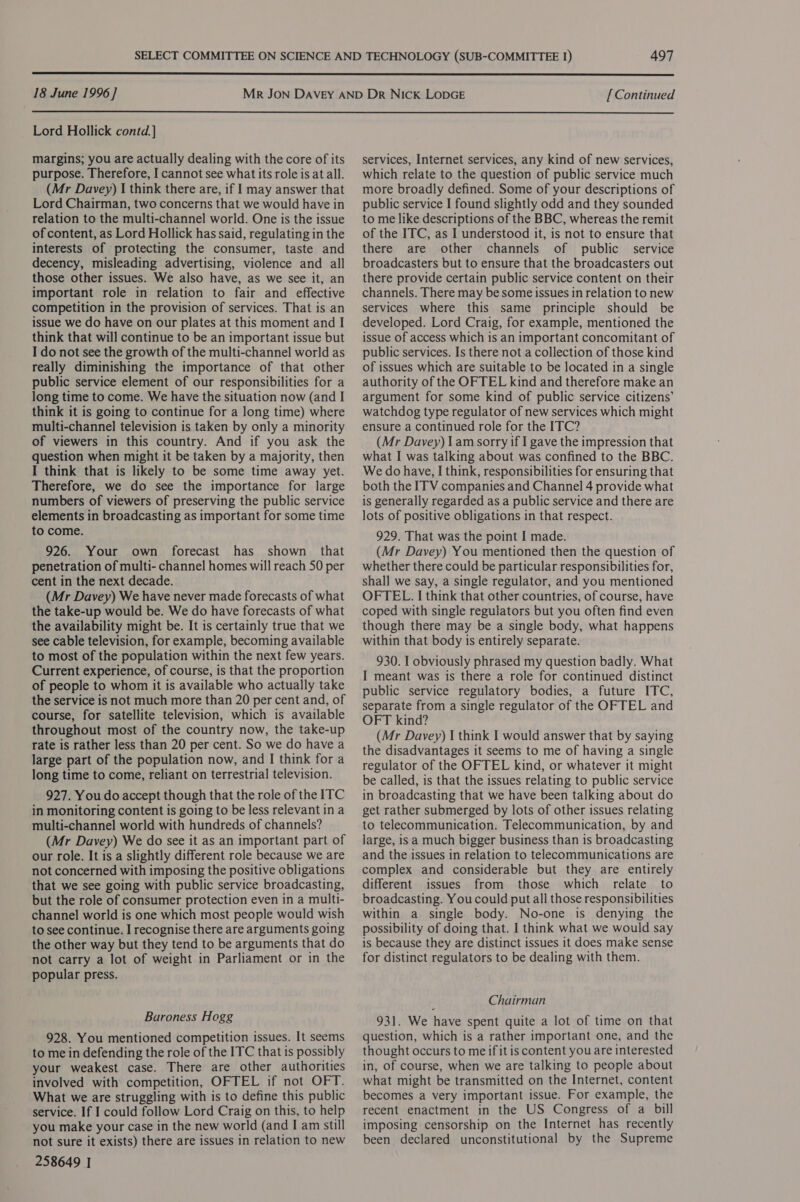  18 June 1996] [ Continued  Lord Hollick contd.] margins; you are actually dealing with the core of its purpose. Therefore, I cannot see what its role is at all. (Mr Davey) I think there are, if I may answer that Lord Chairman, two concerns that we would have in relation to the multi-channel world. One is the issue of content, as Lord Hollick has said, regulating in the interests of protecting the consumer, taste and decency, misleading advertising, violence and all those other issues. We also have, as we see it, an important role in relation to fair and effective competition in the provision of services. That is an issue we do have on our plates at this moment and I think that will continue to be an important issue but I do not see the growth of the multi-channel world as really diminishing the importance of that other public service element of our responsibilities for a long time to come. We have the situation now (and I think it is going to continue for a long time) where multi-channel television is taken by only a minority of viewers in this country. And if you ask the question when might it be taken by a majority, then I think that is likely to be some time away yet. Therefore, we do see the importance for large numbers of viewers of preserving the public service elements in broadcasting as important for some time to come. 926. Your own forecast has shown that penetration of multi- channel homes will reach 50 per cent in the next decade. (Mr Davey) We have never made forecasts of what the take-up would be. We do have forecasts of what the availability might be. It is certainly true that we see cable television, for example, becoming available to most of the population within the next few years. Current experience, of course, is that the proportion of people to whom it is available who actually take the service is not much more than 20 per cent and, of course, for satellite television, which is available throughout most of the country now, the take-up rate is rather less than 20 per cent. So we do have a large part of the population now, and I think for a long time to come, reliant on terrestrial television. 927. You do accept though that the role of the ITC in monitoring content is going to be less relevant in a multi-channel world with hundreds of channels? (Mr Davey) We do see it as an important part of our role. It is a slightly different role because we are not concerned with imposing the positive obligations that we see going with public service broadcasting, but the role of consumer protection even in a multi- channel world is one which most people would wish to see continue. I recognise there are arguments going the other way but they tend to be arguments that do not carry a lot of weight in Parliament or in the popular press. Baroness Hogg 928. You mentioned competition issues. It seems to me in defending the role of the ITC that is possibly your weakest case. There are other authorities involved with competition, OFTEL if not OFT. What we are struggling with is to define this public service. If I could follow Lord Craig on this, to help you make your case in the new world (and I am still not sure it exists) there are issues in relation to new 258649 | services, Internet services, any kind of new services, which relate to the question of public service much more broadly defined. Some of your descriptions of public service I found slightly odd and they sounded to me like descriptions of the BBC, whereas the remit of the ITC, as I understood it, is not to ensure that there are other channels of public service broadcasters but to ensure that the broadcasters out there provide certain public service content on their channels. There may be some issues in relation to new services where this same principle should be developed. Lord Craig, for example, mentioned the issue of access which is an important concomitant of public services. Is there not a collection of those kind of issues which are suitable to be located in a single authority of the OFTEL kind and therefore make an argument for some kind of public service citizens’ watchdog type regulator of new services which might ensure a continued role for the ITC? (Mr Davey) 1am sorry if I gave the impression that what I was talking about was confined to the BBC. We do have, I think, responsibilities for ensuring that both the ITV companies and Channel 4 provide what is generally regarded as a public service and there are lots of positive obligations in that respect. 929. That was the point I made. (Mr Davey) You mentioned then the question of whether there could be particular responsibilities for, shall we say, a single regulator, and you mentioned OFTEL. I think that other countries, of course, have coped with single regulators but you often find even though there may be a single body, what happens within that body is entirely separate. 930. I obviously phrased my question badly. What I meant was is there a role for continued distinct public service regulatory bodies, a future ITC, separate from a single regulator of the OFTEL and OFT kind? (Mr Davey) I think I would answer that by saying the disadvantages it seems to me of having a single regulator of the OFTEL kind, or whatever it might be called, is that the issues relating to public service in broadcasting that we have been talking about do get rather submerged by lots of other issues relating to telecommunication. Telecommunication, by and large, is a much bigger business than is broadcasting and the issues in relation to telecommunications are complex and considerable but they are entirely different issues from those which relate to broadcasting. You could put all those responsibilities within a single body. No-one is denying the possibility of doing that. I think what we would say is because they are distinct issues it does make sense for distinct regulators to be dealing with them. Chairman 931. We have spent quite a lot of time on that question, which is a rather important one, and the thought occurs to me if it is content you are interested in, of course, when we are talking to people about what might be transmitted on the Internet, content becomes a very important issue. For example, the recent enactment in the US Congress of a bill imposing censorship on the Internet has recently been declared unconstitutional by the Supreme