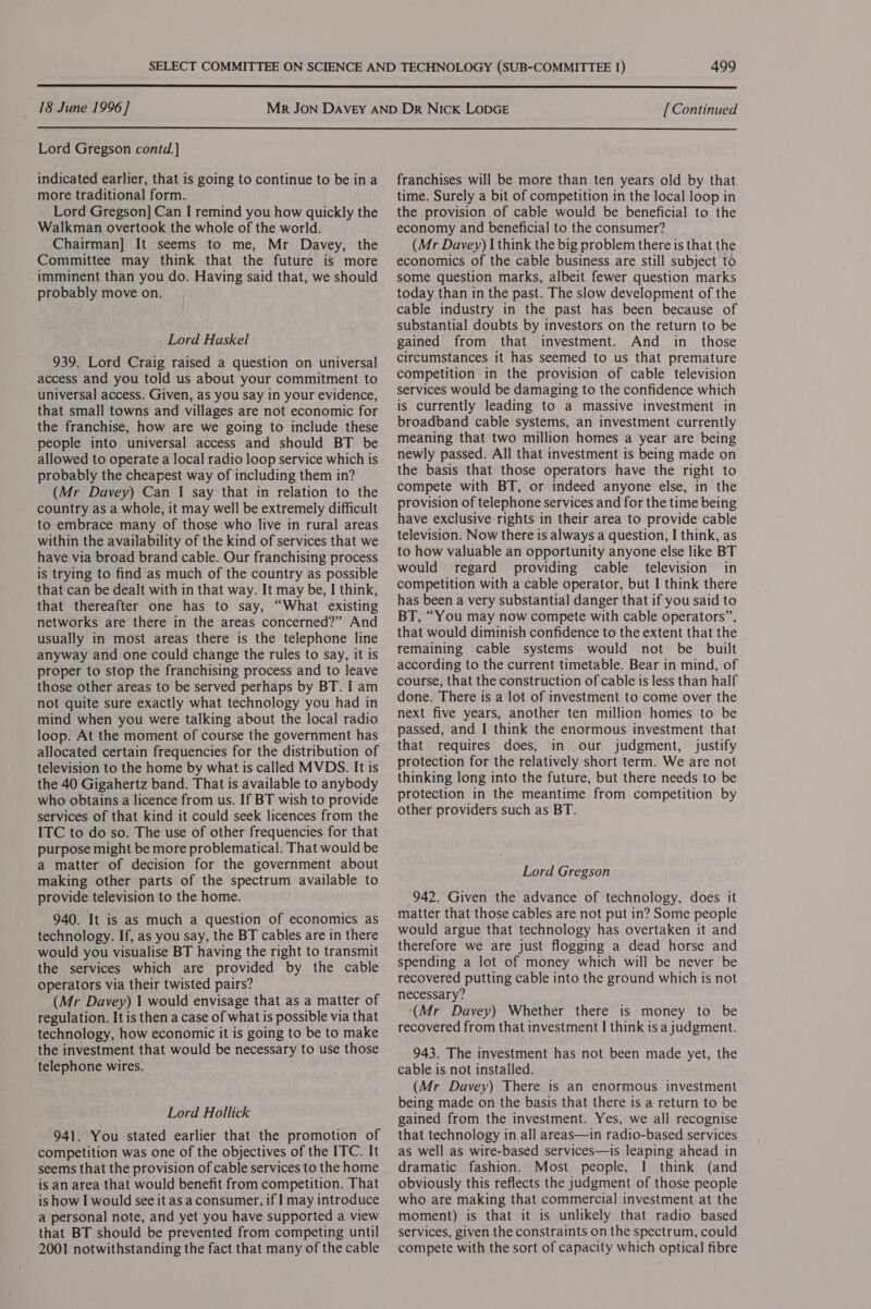  18 June 1996] [Continued  Lord Gregson contd. ] indicated earlier, that is going to continue to be in a more traditional form. Lord Gregson] Can I remind you how quickly the Walkman overtook the whole of the world. Chairman] It seems to me, Mr Davey, the Committee may think that the future is more imminent than you do. Having said that, we should probably move on. Lord Haskel 939. Lord Craig raised a question on universal access and you told us about your commitment to universal access. Given, as you Say in your evidence, that small towns and villages are not economic for the franchise, how are we going to include these people into universal access and should BT be allowed to operate a local radio loop service which is probably the cheapest way of including them in? (Mr Davey) Can I say that in relation to the country as a whole, it may well be extremely difficult to embrace many of those who live in rural areas within the availability of the kind of services that we have via broad brand cable. Our franchising process is trying to find as much of the country as possible that can be dealt with in that way. It may be, I think, that thereafter one has to say, “What existing networks are there in the areas concerned?” And usually in most areas there is the telephone line anyway and one could change the rules to say, it is proper to stop the franchising process and to leave those other areas to be served perhaps by BT. I am not quite sure exactly what technology you had in mind when you were talking about the local radio loop. At the moment of course the government has allocated certain frequencies for the distribution of television to the home by what is called MVDS. It is the 40 Gigahertz band. That is available to anybody who obtains a licence from us. If BT wish to provide services of that kind it could seek licences from the ITC to do so. The use of other frequencies for that purpose might be more problematical. That would be a matter of decision for the government about making other parts of the spectrum available to provide television to the home. 940. It is as much a question of economics as technology. If, as you say, the BT cables are in there would you visualise BT having the right to transmit the services which are provided by the cable operators via their twisted pairs? (Mr Davey) 1 would envisage that as a matter of regulation. It is then a case of what is possible via that technology, how economic it is going to be to make the investment that would be necessary to use those telephone wires. Lord Hollick 941. You stated earlier that the promotion of competition was one of the objectives of the ITC. It seems that the provision of cable services to the home is an area that would benefit from competition. That is how I would see it as a consumer, if I may introduce a personal note, and yet you have supported a view that BT should be prevented from competing until 2001 notwithstanding the fact that many of the cable franchises will be more than ten years old by that time. Surely a bit of competition in the local loop in the provision of cable would be beneficial to the economy and beneficial to the consumer? (Mr Davey) I think the big problem there is that the economics of the cable business are still subject to some question marks, albeit fewer question marks today than in the past. The slow development of the cable industry in the past has been because of substantial doubts by investors on the return to be gained from that investment. And in_ those circumstances it has seemed to us that premature competition in the provision of cable television services would be damaging to the confidence which is currently leading to a massive investment in broadband cable systems, an investment currently meaning that two million homes a year are being newly passed. All that investment is being made on the basis that those operators have the right to compete with BT, or indeed anyone else, in the provision of telephone services and for the time being have exclusive rights in their area to provide cable television. Now there is always a question, I think, as to how valuable an opportunity anyone else like BT would regard providing cable television in competition with a cable operator, but I think there has been a very substantial danger that if you said to BT, “You may now compete with cable operators”, that would diminish confidence to the extent that the remaining cable systems would not be built according to the current timetable. Bear in mind, of course, that the construction of cable is less than half done. There is a lot of investment to come over the next five years, another ten million homes to be passed, and I think the enormous investment that that requires does, in our judgment, justify protection for the relatively short term. We are not thinking long into the future, but there needs to be protection in the meantime from competition by other providers such as BT. Lord Gregson 942. Given the advance of technology, does it matter that those cables are not put in? Some people would argue that technology has overtaken it and therefore we are just flogging a dead horse and spending a lot of money which will be never be recovered putting cable into the ground which is not necessary? ‘(Mr Davey) Whether there is money to be recovered from that investment I think is a judgment. 943. The investment has not been made yet, the cable is not installed. (Mr Davey) There is an enormous investment being made on the basis that there is a return to be gained from the investment. Yes, we all recognise that technology in all areas—in radio-based services as well as wire-based services—is leaping ahead in dramatic fashion. Most people, I think (and obviously this reflects the judgment of those people who are making that commercial investment at the moment) is that it is unlikely that radio based services, given the constraints on the spectrum, could compete with the sort of capacity which optical fibre