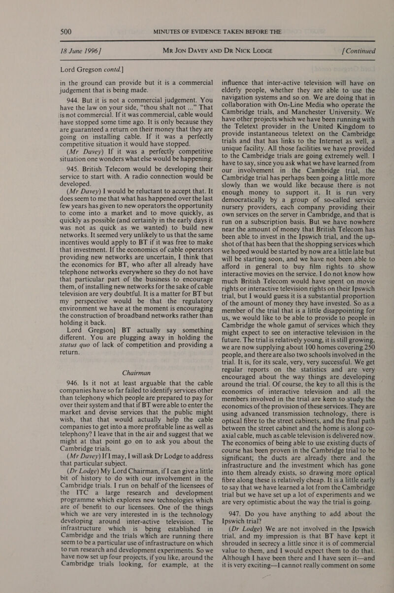  18 June 1996] Lord Gregson contd. ] in the ground can provide but it is a commercial judgement that is being made. 944. But it is not a commercial judgement. You have the law on your side, “thou shalt not ...” That isnot commercial. If it was commercial, cable would have stopped some time ago. It is only because they are guaranteed a return on their money that they are going on installing cable. If it was a perfectly competitive situation it would have stopped. (Mr Davey) If it was a perfectly competitive situation one wonders what else would be happening. 945. British Telecom would be developing their service to start with. A radio connection would be developed. (Mr Davey) I would be reluctant to accept that. It does seem to me that what has happened over the last few years has given to new operators the opportunity to come into a market and to move quickly, as quickly as possible (and certainly in the early days it was not as quick as we wanted) to build new networks. It seemed very unlikely to us that the same incentives would apply to BT if it was free to make that investment. If the economics of cable operators providing new networks are uncertain, I think that the economics for BT, who after all already have telephone networks everywhere so they do not have that particular part of the business to encourage them, of installing new networks for the sake of cable television are very doubtful. It is a matter for BT but my perspective would be that the regulatory environment we have at the moment is encouraging the construction of broadband networks rather than holding it back. Lord Gregson] BT actually say something different. You are plugging away in holding the status quo of lack of competition and providing a return. Chairman 946. Is it not at least arguable that the cable companies have so far failed to identify services other than telephony which people are prepared to pay for over their system and that if BT were able to enter the market and devise services that the public might wish, that that would actually help the cable companies to get into a more profitable line as well as telephony? I leave that in the air and suggest that we might at that point go on to ask you about the Cambridge trials. (Mr Davey) If | may, I willask Dr Lodge to address that particular subject. (Dr Lodge) My Lord Chairman, if I can give a little bit of history to do with our involvement in the Cambridge trials. I run on behalf of the licensees of the ITC a large research and development programme which explores new technologies which are of benefit to our licensees. One of the things which we are very interested in is the technology developing around inter-active television. The infrastructure which is being established in Cambridge and the trials which are running there seem to bea particular use of infrastructure on which to run research and development experiments. So we have now set up four projects, if you like, around the Cambridge trials looking, for example, at the [Continued influence that inter-active television will have on elderly people, whether they are able to use the navigation systems and so on. We are doing that in collaboration with On-Line Media who operate the Cambridge trials, and Manchester University. We have other projects which we have been running with the Teletext provider in the United Kingdom to provide instantaneous teletext on the Cambridge trials and that has links to the Internet as well, a unique facility. All those facilities we have provided to the Cambridge trials are going extremely well. I have to say, since you ask what we have learned from our involvement in the Cambridge trial, the Cambridge trial has perhaps been going a little more slowly than we would like because there is not enough money to support it. It is run very democratically by a group of so-called service nursery providers, each company providing their own services on the server in Cambridge, and that is run on a subscription basis. But we have nowhere ~ near the amount of money that British Telecom has been able to invest in the Ipswich trial, and the up- shot of that has been that the shopping services which we hoped would be started by now area little late but will be starting soon, and we have not been able to afford in general to buy film rights to show interactive movies on the service. I do not know how much British Telecom would have spent on movie rights or interactive television rights on their Ipswich trial, but I would guess it is a substantial proportion of the amount of money they have invested. So as a member of the trial that is a little disappointing for us, we would like to be able to provide to people in Cambridge the whole gamut of services which they might expect to see on interactive television in the future. The trial is relatively young, it is still growing, we are now supplying about 100 homes covering 250 people, and there are also two schools involved in the trial. It is, for its scale, very, very successful. We get regular reports on the statistics and are very encouraged about the way things are developing around the trial. Of course, the key to all this is the economics of interactive television and all the members involved in the trial are keen to study the economics of the provision of these services. They are using advanced transmission technology, there is optical fibre to the street cabinets, and the final path between the street cabinet and the home is along co- axial cable, much as cable television is delivered now. The economics of being able to use existing ducts of course has been proven in the Cambridge trial to be significant; the ducts are already there and the infrastructure and the investment which has gone into them already exists, so drawing more optical fibre along these is relatively cheap. It is a little early to say that we have learned a lot from the Cambridge trial but we have set up a lot of experiments and we are very optimistic about the way the trial is going. 947. Do you have anything to add about the Ipswich trial? (Dr Lodge) We are not involved in the Ipswich trial, and my impression is that BT have kept it shrouded in secrecy a little since it is of commercial value to them, and I would expect them to do that. Although I have been there and I have seen it—and it is very exciting—I cannot really comment on some