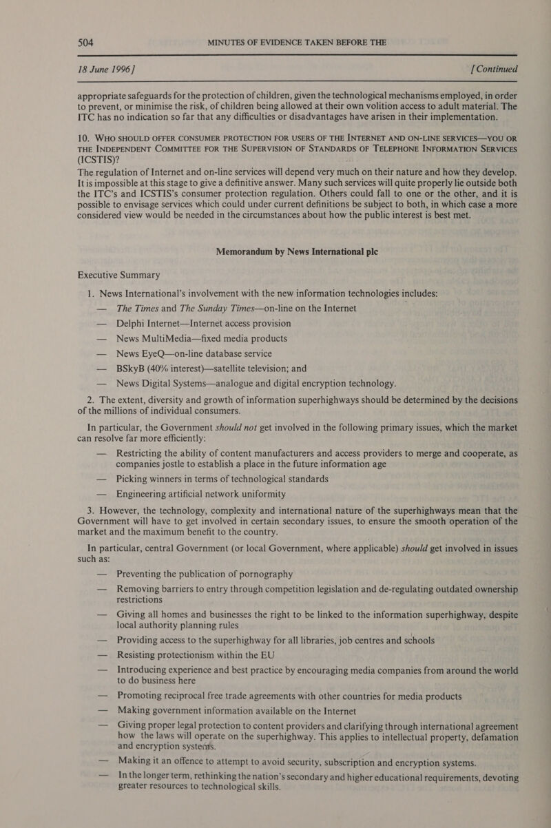  18 June 1996 ] [ Continued  appropriate safeguards for the protection of children, given the technological mechanisms employed, in order to prevent, or minimise the risk, of children being allowed at their own volition access to adult material. The ITC has no indication so far that any difficulties or disadvantages have arisen in their implementation. 10. WHO SHOULD OFFER CONSUMER PROTECTION FOR USERS OF THE INTERNET AND ON-LINE SERVICES—YOU OR THE INDEPENDENT COMMITTEE FOR THE SUPERVISION OF STANDARDS OF TELEPHONE INFORMATION SERVICES (ICSTIS)? The regulation of Internet and on-line services will depend very much on their nature and how they develop. It is impossible at this stage to give a definitive answer. Many such services will quite properly lie outside both the ITC’s and ICSTIS’s consumer protection regulation. Others could fall to one or the other, and it is possible to envisage services which could under current definitions be subject to both, in which case a more considered view would be needed in the circumstances about how the public interest is best met. Memorandum by News International plc Executive Summary 1. News International’s involvement with the new information technologies includes: — The Times and The Sunday Times—on-line on the Internet . — Delphi Internet—Internet access provision — News MultiMedia—fixed media products — News EyeQ—on-line database service — BSkyB (40% interest)—-satellite television; and — News Digital Systems—analogue and digital encryption technology. 2. The extent, diversity and growth of information superhighways should be determined by the decisions of the millions of individual consumers. In particular, the Government should not get involved in the following primary issues, which the market can resolve far more efficiently: — Restricting the ability of content manufacturers and access providers to merge and cooperate, as companies jostle to establish a place in the future information age — Picking winners in terms of technological standards — Engineering artificial network uniformity 3. However, the technology, complexity and international nature of the superhighways mean that the Government will have to get involved in certain secondary issues, to ensure the smooth operation of the market and the maximum benefit to the country. In particular, central Government (or local Government, where applicable) should get involved in issues such as: — Preventing the publication of pornography — Removing barriers to entry through competition legislation and de-regulating outdated ownership restrictions — Giving all homes and businesses the right to be linked to the information superhighway, despite local authority planning rules — Providing access to the superhighway for all libraries, job centres and schools — Resisting protectionism within the EU — Introducing experience and best practice by encouraging media companies from around the world to do business here — Promoting reciprocal free trade agreements with other countries for media products — Making government information available on the Internet — Giving proper legal protection to content providers and clarifying through international agreement how the laws will operate on the superhighway. This applies to intellectual property, defamation and encryption systems. — Making it an offence to attempt to avoid security, subscription and encryption systems. In the longer term, rethinking the nation’s secondary and higher educational requirements, devoting greater resources to technological skills.