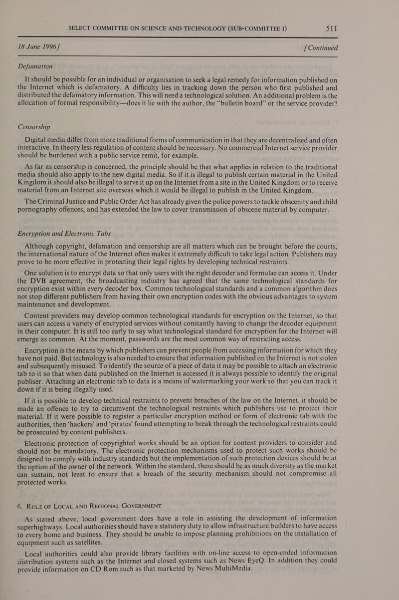  18 June 1996] [Continued  Defamation It should be possible for an individual or organisation to seek a legal remedy for information published on the Internet which is defamatory. A difficulty lies in tracking down the person who first published and distributed the defamatory information. This will need a technological solution. An additional problem is the allocation of formal responsibility—does it lie with the author, the “bulletin board” or the service provider? Censorship Digital media differ from more traditional forms of communication in that they are decentralised and often interactive. In theory less regulation of content should be necessary. No commercial Internet service provider should be burdened with a public service remit, for example. As far as censorship 1s concerned, the principle should be that what applies in relation to the traditional media should also apply to the new digital media. So if it is illegal to publish certain material in the United Kingdom it should also be illegal to serve it up on the Internet from a site in the United Kingdom or to receive material from an Internet site overseas which it would be illegal to publish in the United Kingdom. The Criminal Justice and Public Order Act has already given the police powers to tackle obscenity and child pornography offences, and has extended the law to cover transmission of obscene material by computer. Encryption and Electronic Tabs Although copyright, defamation and censorship are all matters which can be brought before the courts, the international nature of the Internet often makes it extremely difficult to take legal action. Publishers may prove to be more effective in protecting their legal rights by developing technical restraints. One solution is to encrypt data so that only users with the right decoder and formulae can access it. Under the DVB agreement, the broadcasting industry has agreed that the same technological standards for encryption exist within every decoder box. Common technological standards and a common algorithm does not stop different publishers from having their own encryption codes with the obvious advantages to system maintenance and development. Content providers may develop common technological standards for encryption on the Internet, so that users can access a variety of encrypted services without constantly having to change the decoder equipment in their computer. It is still too early to say what technological standard for encryption for the Internet will emerge as common. At the moment, passwords are the most common way of restricting access. Encryption is the means by which publishers can prevent people from accessing information for which they have not paid. But technology is also needed to ensure that information published on the Internet is not stolen and subsequently misused. To identify the source of a piece of data it may be possible to attach an electronic tab to it so that when data published on the Internet is accessed it is always possible to identify the original publiser. Attaching an electronic tab to data is a means of watermarking your work so that you can track it down if it is being illegally used. If it is possible to develop technical restraints to prevent breaches of the law on the Internet, it should be made an offence to try to circumvent the technological restraints which publishers use to protect their material. If it were possible to register a particular encryption method or form of electronic tab with the authorities, then ‘hackers’ and ‘pirates’ found attempting to break through the technological restraints could be prosecuted by content publishers. Electronic protection of copyrighted works should be an option for content providers to consider and should not be mandatory. The electronic protection mechanisms used to protect such works should be designed to comply with industry standards but the implementation of such protection devices should be at the option of the owner of the network. Within the standard, there should be as much diversity as the market can sustain, not least to ensure that a breach of the security mechanism should not compromise all protected works. 6. ROLE OF LOCAL AND REGIONAL GOVERNMENT As stated above, local government does have a role in assisting the development of information superhighways. Local authorities should have a statutory duty to allow infrastructure builders to have access to every home and business. They should be unable to impose planning prohibitions on the installation of equipment such as satellites. Local authorities could also provide library facilities with on-line access to open-ended information distribution systems such as the Internet and closed systems such as News EyeQ. In addition they could provide information on CD Rom such as that marketed by News MultiMedia.