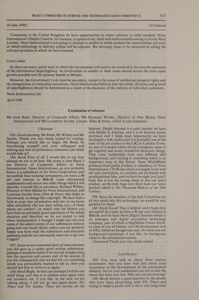  18 June 1996] [ Continued  Companies in the United Kingdom do have opportunities to create software in niche markets. News International’s Delphi Creative, for instance, is typical of any small web studios mushrooming in North-West London. News International is not going to attempt to predict in which markets the opportunities will arise or which technology or delivery system will be supreme. We obviously hope to be successful in selling the software products in which we have invested. CONCLUSION So there are many useful ways in which the Government will need to be involved in the smooth operation of the Information Superhighway. Its involvement as enabler in these issues should ensure the most rapid growth possible and the greatest benefit to Britain. However, the Government’s role must be secondary, except in the areas of intellectual property rights and the deregulation of ownership restrictions. News International believes that the extent, diversity and growth of superhighways should be determined as a result of the decisions of the millions of individual customers. News International plc April 1996 Examination of witnesses Ms JANE REED, Director of Corporate Affairs, MR RICHARD WITHEY, Director of New Media, News Chairman 956. Good morning, Ms Reed, Mr Withey and Mr Jacobs. Thank you very much indeed for coming. Perhaps you would like to begin, Ms Reed, by introducing yourself and your colleagues and making any sort of preliminary statement you think would help us? (Ms Reed) First of all, I would like to say how pleased we are to be here. My name is Jane Reed, I am Director of Corporate Affairs at News International. News International, as you probably know, is a subsidiary of the News Corporation, and we publish four national newspapers, we have a 40 per cent interest in BSkyB, some educational supplements and one or two other things which I will describe. I would like to introduce, Richard Withey, Director of New Media for News International, and Laurence Jacobs from Allen &amp; Overy who helps us enormously on things like copyright. We have had a look at your very informative web site, so we know what everybody else has been telling you—if those pieces are correct!—in which case we believe you have had an extremely good exposition of the whole situation and therefore we do not intend to talk about fundamentals. I thought I might just run over some of the salient points of our submission without going into too much detail, unless you are perfectly happy you have read the submission and executive summary and do not necessarily want me to go into it again? ‘957. Since we are somewhat short of time and since you did give us a rather good written submission, perhaps it would be better if we moved straight away into the question and answer part of the session. If you felt subsequently that we had left out something which you particularly wanted to tell us, then you should feel free to write to us again. (Ms Reed) Right. In that case perhaps I will do one small thing, and that is to explain once again what our products are, if you like, in the area we are talking about. I will not go into great detail. The Times and The Sunday Times are on-line on the Internet. Delphi Internet is a joint venture we have with Delphi in America, and it is an Internet access provision and I think most importantly we have developed a web studio (and it is probably one of the state of the art studios in the UK) in Camden Town, an area of London where all the youngsters seem to get together and create wonderful electronic things. They come incidentally from very different skill backgrounds, and training is something which is an important issue in this Sector. News MultiMedia produces fixed media product, a subsidiary of News International, CD-Roms which are largely to do with the core curriculum, or certainly are produced with an educational bias, and we have brought you (and I hope this is not the wrong thing to do) our latest product, so the little bags over there have our latest product which is The Thousand Makers of the 20th Century. 958. Since the members of the Sub-Committee are all very much into this technology, we would be very grateful for them! (Ms Reed) Good! That is helpful, and I hope they are useful! As I said, we have a 40 per cent interest in BSkyB, and we have News Digital Systems which is an analogue and digital encryption technology company, part of which is DigiMedia Vision which, as some of you will know, was the development arm of NTL which we bought last year. So those are our background credentials, if you like, for having any claim to the information society. Chairman] Thank you very much indeed. Lord Haskel 959. You have told us about these various investments that you have had and about your investment in the development of the information industry, but in your submission you tell us that the return has been very low. Why are you persevering? (Ms Reed) Always a good question to the people who have been persevering with The Times and trying to make a profit with it for a very long time!