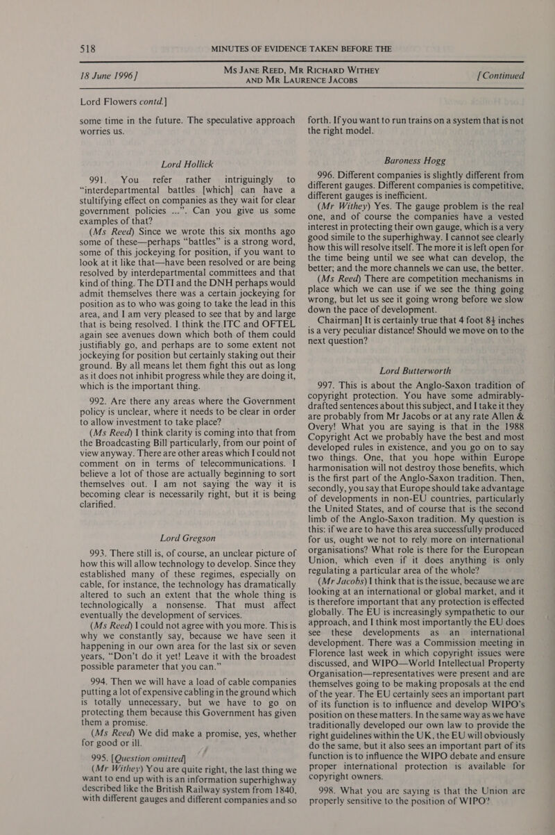  18 June 1996] Lord Flowers contd. ] some time in the future. The speculative approach worries us. Lord Hollick 991. You refer rather intriguingly to “interdepartmental battles [which] can have a stultifying effect on companies as they wait for clear government policies ...”. Can you give us some examples of that? (Ms Reed) Since we wrote this six months ago some of these—perhaps “battles” is a strong word, some of this jockeying for position, if you want to look at it like that—have been resolved or are being resolved by interdepartmental committees and that kind of thing. The DTI and the DNH perhaps would admit themselves there was a certain jockeying for position as to who was going to take the lead in this area, and I am very pleased to see that by and large that is being resolved. I think the ITC and OFTEL again see avenues down which both of them could justifiably go, and perhaps are to some extent not jockeying for position but certainly staking out their ground. By all means let them fight this out as long as it does not inhibit progress while they are doing it, which is the important thing. 992. Are there any areas where the Government policy is unclear, where it needs to be clear in order to allow investment to take place? (Ms Reed) I think clarity is coming into that from the Broadcasting Bill particularly, from our point of view anyway. There are other areas which I could not comment on in terms of telecommunications. I believe a lot of those are actually beginning to sort themselves out. I am not saying the way it is becoming clear is necessarily right, but it is being clarified. Lord Gregson 993. There still is, of course, an unclear picture of how this will allow technology to develop. Since they established many of these regimes, especially on cable, for instance, the technology has dramatically altered to such an extent that the whole thing is technologically a nonsense. That must affect eventually the development of services. (Ms Reed) | could not agree with you more. This is why we constantly say, because we have seen it happening in our own area for the last six or seven years, “Don’t do it yet! Leave it with the broadest possible parameter that you can.” 994. Then we will have a load of cable companies putting a lot of expensive cabling in the ground which is totally unnecessary, but we have to go on protecting them because this Government has given them a promise. (Ms Reed) We did make a promise, yes, whether for good or ill. 995. [Question omitted] (Mr Withey) You are quite right, the last thing we want to end up with is an information superhighway described like the British Railway system from 1840, with different gauges and different companies and so [Continued forth. If you want to run trains ona system that is not the right model. Baroness Hogg 996. Different companies is slightly different from different gauges. Different companies is competitive, different gauges is inefficient. (Mr Withey) Yes. The gauge problem is the real one, and of course the companies have. a vested interest in protecting their own gauge, which is a very good simile to the superhighway. I cannot see clearly how this will resolve itself. The more it is left open for the time being until we see what can develop, the better; and the more channels we can use, the better. (Ms Reed) There are competition mechanisms in place which we can use if we see the thing going wrong, but let us see it going wrong before we slow down the pace of development. Chairman] It is certainly true that 4 foot 84 inches is a very peculiar distance! Should we move on to the next question? Lord Butterworth 997. This is about the Anglo-Saxon tradition of copyright protection. You have some admirably- drafted sentences about this subject, and I take it they are probably from Mr Jacobs or at any rate Allen &amp; Overy! What you are saying is that in the 1988 Copyright Act we probably have the best and most developed rules in existence, and you go on to say two things. One, that you hope within Europe harmonisation will not destroy those benefits, which is the first part of the Anglo-Saxon tradition. Then, secondly, you say that Europe should take advantage of developments in non-EU countries, particularly the United States, and of course that is the second limb of the Anglo-Saxon tradition. My question 1s this: if we are to have this area successfully produced for us, ought we not to rely more on international organisations? What role is there for the European Union, which even if it does anything is only regulating a particular area of the whole? (Mr Jacobs) I think that is the issue, because we are looking at an international or global market, and it is therefore important that any protection is effected globally. The EU is increasingly sympathetic to our approach, and I think most importantly the EU does see these developments as an_ international development. There was a Commission meeting in Florence last week in which copyright issues were discussed, and WIPO—World Intellectual Property Organisation—representatives were present and are themselves going to be making proposals at the end of the year. The EU certainly sees an important part of its function is to influence and develop WIPO’s position on these matters. In the same way as we have traditionally developed our own law to provide the right guidelines within the UK, the EU will obviously do the same, but it also sees an important part of its function is to influence the WIPO debate and ensure proper international protection is available for copyright owners. 998. What you are saying 1s that the Union are properly sensitive to the position of WIPO”?