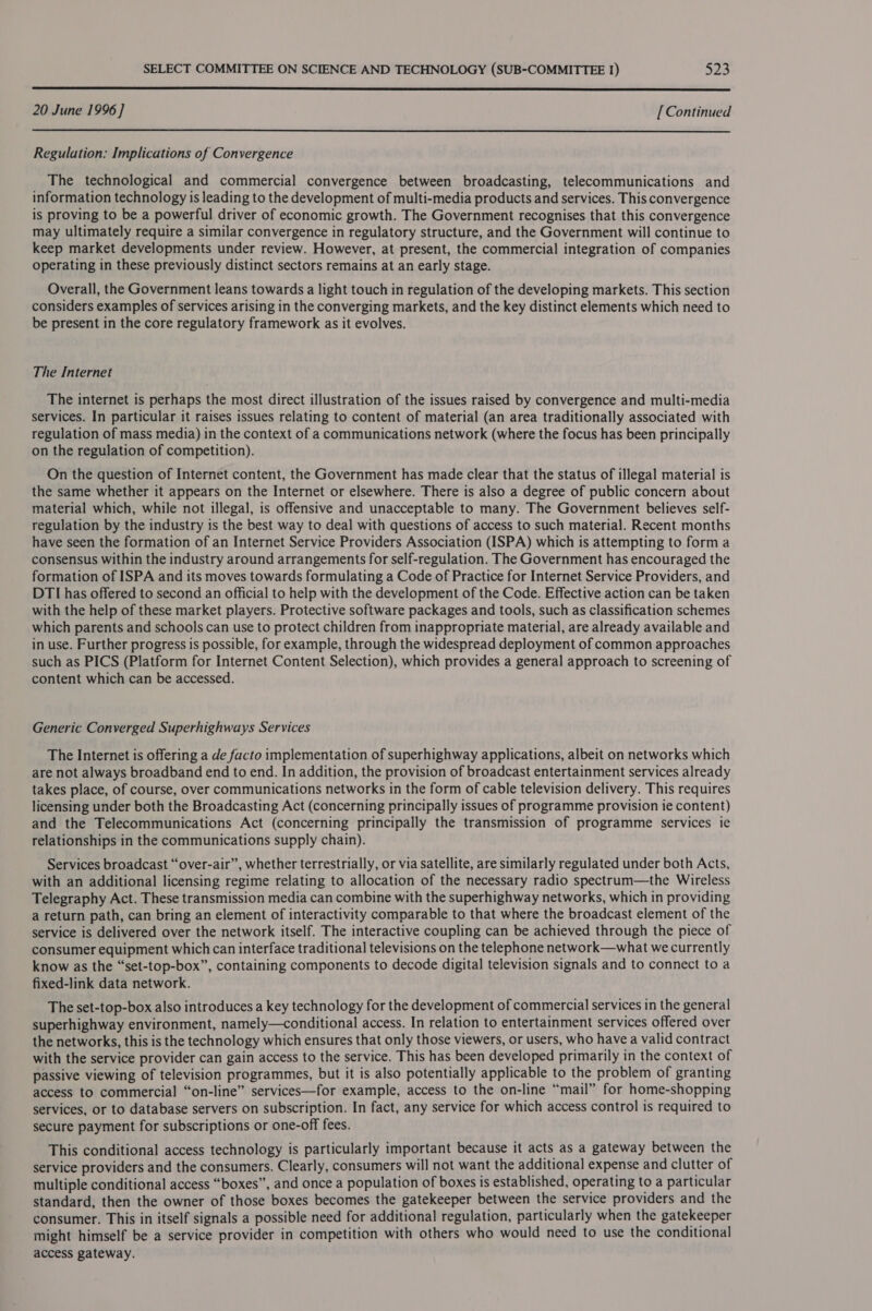  20 June 1996] [Continued  Regulation: Implications of Convergence The technological and commercial convergence between broadcasting, telecommunications and information technology is leading to the development of multi-media products and services. This convergence is proving to be a powerful driver of economic growth. The Government recognises that this convergence may ultimately require a similar convergence in regulatory structure, and the Government will continue to keep market developments under review. However, at present, the commercial integration of companies operating in these previously distinct sectors remains at an early stage. Overall, the Government leans towards a light touch in regulation of the developing markets. This section considers examples of services arising in the converging markets, and the key distinct elements which need to be present in the core regulatory framework as it evolves. The Internet The internet is perhaps the most direct illustration of the issues raised by convergence and multi-media services. In particular it raises issues relating to content of material (an area traditionally associated with regulation of mass media) in the context of a communications network (where the focus has been principally on the regulation of competition). On the question of Internet content, the Government has made clear that the status of illegal material is the same whether it appears on the Internet or elsewhere. There is also a degree of public concern about material which, while not illegal, is offensive and unacceptable to many. The Government believes self- regulation by the industry is the best way to deal with questions of access to such material. Recent months have seen the formation of an Internet Service Providers Association (ISPA) which is attempting to forma consensus within the industry around arrangements for self-regulation. The Government has encouraged the formation of ISPA and its moves towards formulating a Code of Practice for Internet Service Providers, and DTI has offered to second an official to help with the development of the Code. Effective action can be taken with the help of these market players. Protective software packages and tools, such as classification schemes which parents and schools can use to protect children from inappropriate material, are already available and in use. Further progress is possible, for example, through the widespread deployment of common approaches such as PICS (Platform for Internet Content Selection), which provides a general approach to screening of content which can be accessed. Generic Converged Superhighways Services The Internet is offering a de facto implementation of superhighway applications, albeit on networks which are not always broadband end to end. In addition, the provision of broadcast entertainment services already takes place, of course, over communications networks in the form of cable television delivery. This requires licensing under both the Broadcasting Act (concerning principally issues of programme provision ie content) and the Telecommunications Act (concerning principally the transmission of programme services ie relationships in the communications supply chain). Services broadcast “over-air”, whether terrestrially, or via satellite, are similarly regulated under both Acts, with an additional licensing regime relating to allocation of the necessary radio spectrum—the Wireless Telegraphy Act. These transmission media can combine with the superhighway networks, which in providing a return path, can bring an element of interactivity comparable to that where the broadcast element of the service is delivered over the network itself. The interactive coupling can be achieved through the piece of consumer equipment which can interface traditional televisions on the telephone network—what we currently know as the “set-top-box”, containing components to decode digital television signals and to connect to a fixed-link data network. The set-top-box also introduces a key technology for the development of commercial services in the general superhighway environment, namely—conditional access. In relation to entertainment services offered over the networks, this is the technology which ensures that only those viewers, or users, who have a valid contract with the service provider can gain access to the service. This has been developed primarily in the context of passive viewing of television programmes, but it is also potentially applicable to the problem of granting access to commercial “on-line” services—for example, access to the on-line “mail” for home-shopping services, or to database servers on subscription. In fact, any service for which access control is required to secure payment for subscriptions or one-off fees. This conditional access technology is particularly important because it acts as a gateway between the service providers and the consumers. Clearly, consumers will not want the additional expense and clutter of multiple conditional access “boxes”, and once a population of boxes is established, operating to a particular standard, then the owner of those boxes becomes the gatekeeper between the service providers and the consumer. This in itself signals a possible need for additional regulation, particularly when the gatekeeper might himself be a service provider in competition with others who would need to use the conditional access gateway.