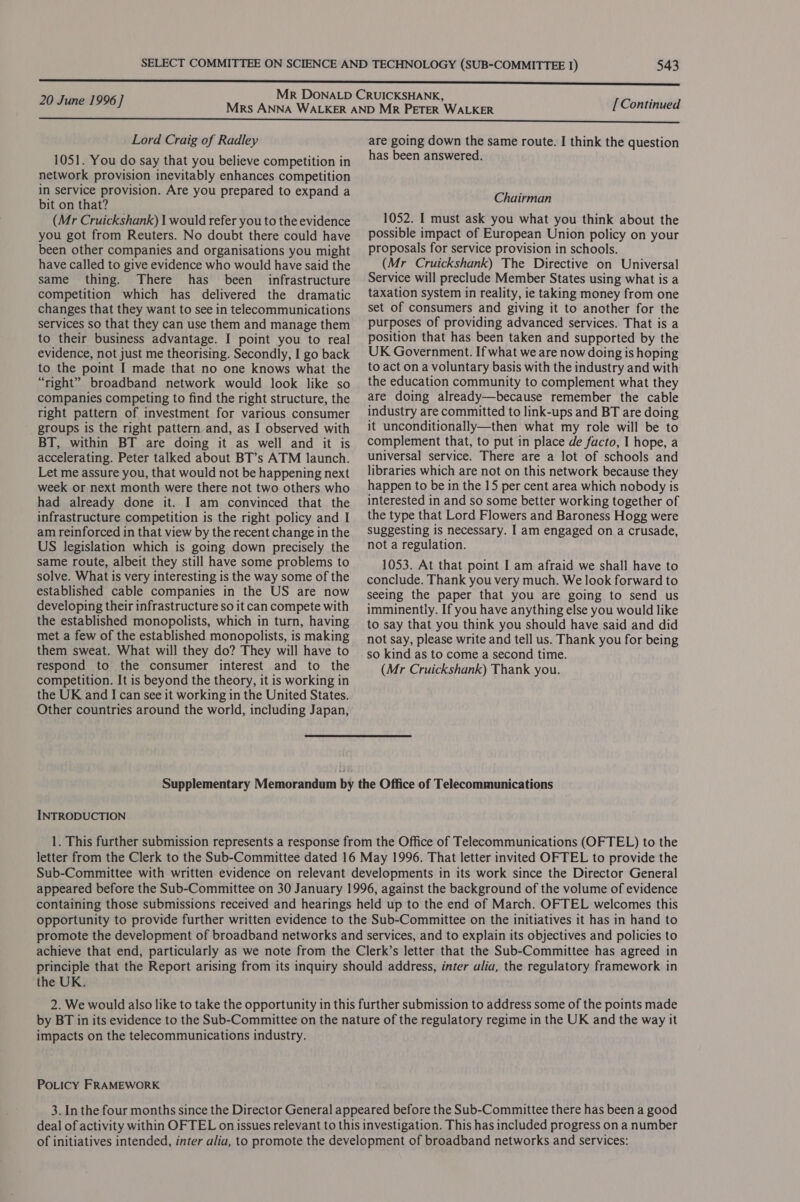 20 June 1996 ] [Continued Lord Craig of Radley 1051. You do say that you believe competition in network provision inevitably enhances competition in service provision. Are you prepared to expand a bit on that? (Mr Cruickshank) I would refer you to the evidence you got from Reuters. No doubt there could have been other companies and organisations you might have called to give evidence who would have said the same thing. There has been infrastructure competition which has delivered the dramatic changes that they want to see in telecommunications services so that they can use them and manage them to their business advantage. I point you to real evidence, not just me theorising. Secondly, I go back to the point I made that no one knows what the “right” broadband network would look like so companies competing to find the right structure, the right pattern of investment for various consumer groups is the right pattern and, as I observed with BT, within BT are doing it as well and it is accelerating. Peter talked about BT’s ATM launch. Let me assure you, that would not be happening next week or next month were there not two others who had already done it. I am convinced that the infrastructure competition is the right policy and I am reinforced in that view by the recent change in the US legislation which is going down precisely the same route, albeit they still have some problems to solve. What is very interesting is the way some of the established cable companies in the US are now developing their infrastructure so it can compete with the established monopolists, which in turn, having met a few of the established monopolists, is making them sweat. What will they do? They will have to respond to the consumer interest and to the competition. It is beyond the theory, it is working in the UK and I can see it working in the United States. Other countries around the world, including Japan, are going down the same route. I think the question has been answered. Chairman 1052. I must ask you what you think about the possible impact of European Union policy on your proposals for service provision in schools. (Mr Cruickshank) The Directive on Universal Service will preclude Member States using what is a taxation system in reality, ie taking money from one set of consumers and giving it to another for the purposes of providing advanced services. That is a position that has been taken and supported by the UK Government. If what we are now doing is hoping to act on a voluntary basis with the industry and with the education community to complement what they are doing already—because remember the cable industry are committed to link-ups and BT are doing it unconditionally—then what my role will be to complement that, to put in place de facto, I hope, a universal service. There are a lot of schools and libraries which are not on this network because they happen to be in the 15 per cent area which nobody is interested in and so some better working together of the type that Lord Flowers and Baroness Hogg were Suggesting is necessary. I am engaged on a crusade, not a regulation. 1053. At that point I am afraid we shall have to conclude. Thank you very much. We look forward to seeing the paper that you are going to send us imminently. If you have anything else you would like to say that you think you should have said and did not say, please write and tell us. Thank you for being so kind as to come a second time. (Mr Cruickshank) Thank you. Supplementary Memorandum by the Office of Telecommunications INTRODUCTION 1. This further submission represents a response from the Office of Telecommunications (OFTEL) to the letter from the Clerk to the Sub-Committee dated 16 May 1996. That letter invited OFTEL to provide the Sub-Committee with written evidence on relevant developments in its work since the Director General appeared before the Sub-Committee on 30 January 1996, against the background of the volume of evidence containing those submissions received and hearings held up to the end of March. OFTEL welcomes this opportunity to provide further written evidence to the Sub-Committee on the initiatives it has in hand to promote the development of broadband networks and services, and to explain its objectives and policies to achieve that end, particularly as we note from the Clerk’s letter that the Sub-Committee has agreed in principle that the Report arising from its inquiry should address, inter alia, the regulatory framework in the UK. 2. We would also like to take the opportunity in this further submission to address some of the points made by BT in its evidence to the Sub-Committee on the nature of the regulatory regime in the UK and the way it impacts on the telecommunications industry. PoLicy FRAMEWORK 3. In the four months since the Director General appeared before the Sub-Committee there has been a good deal of activity within OFTEL on issues relevant to this investigation. This has included progress ona number of initiatives intended, inter alia, to promote the development of broadband networks and services: