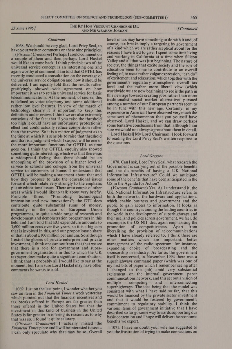  THE RT HON VISCOUNT CRANBORNE DL , 25 June 1996 ] Aacibie Gel Oke [Continued  Chairman 1068. We should be very glad, Lord Privy Seal, to have your written comments on these nine principles. (Viscount Cranborne) Perhaps I could comment on a couple of them and then perhaps Lord Haskel would like to come back. I think principle two of the universal service concept is an interesting one and again worthy of comment. I am told that OFTEL has recently conducted a consultation on the coverage of the universal service obligation and how it should be delivered. I am equally told that the results rather gratifyingly showed wide agreement on how important it was to retain universal service for basic telecommunications. At the moment, of course, this is defined as voice telephony and some additional rather low level features. In view of the march of technology clearly it is important to keep this definition under review. I think we are also extremely conscious of the fact that if you raise the threshold too high it could have an unfortunate protectionist effect and could actually reduce competition rather than the reverse. So it is a matter of judgment as to the time at which it is sensible to raise that threshold and that is a judgment which I suspect will be one of the more important functions for OFTEL as time goes on. I think the OFTEL enquiry also showed something quite interesting, which was that there was a widespread feeling that there should be an uncoupling of the provision of a higher level of service to schools and colleges from the universal service to customers at home. I understand that OFTEL will be making a statement about that and how they propose to take the educational issues forward which relate very strongly to the emphasis put on educational issues. There are a couple of other areas which I would like to talk about very briefly. Principle three, “Promoting — technological innovation and new innovations”; the DTI does contribute quite substantial sums of money, indirectly in the case of European Union programmes, to quite a wide range of research and development and demonstration programmes in this field and I am told that EU expenditure amounts to 3,600 million ecus over five years, so it is a big sum that is involved in this, and our proportionate share of that is about £100 million per annum. So although I extol the glories of private enterprise and private investment, I think one can see from that that we see that there is a role for government and supra- government organisations in this to which the UK taxpayer does make quite a significant contribution. I think that is probably all I would like to say at the moment, but I am sure Lord Haskel may have other comments he wants to add. Lord Haskel 1069. Just on the last point, I wonder whether you saw an item in the Financial Times a week yesterday which pointed out that the financial incentives and tax breaks offered in Europe are far greater than those offered in the United States but that the investment in this kind of business in the United States is far greater in offering its reasons as to why that was so. I found it quite salutary. (Viscount Cranborne) 1 actually missed the Financial Times piece and | will be interested to see it. I can only speculate why that may be so. Overall levels of tax may have something to do with it and, of course, tax breaks imply a targeting by government of a kind which we are rather sceptical about for the reasons I have tried to give. I spent some time living and working in California at a time when Silicon Valley and all that was just beginning. The nature of society, the things that excite society and the role of education seem to me to contribute to an overall feeling of, to use a rather vulgar expression, “can do” of excitement and relaxation; which together with the government’s regulatory atmosphere, overall tax level and the rather more liberal view (which worldwide we are now beginning to see is the path in this new age towards creating jobs rather than more traditionalist social market alternatives pursued among a number of our European partners) seem to be in tune with this new age. Certainly, in my experience in America I have observed very much the same sort of phenomenon that you yourself have observed, Lord Haskel, and we can draw perhaps some tentative conclusions from that, although I am sure we would not always agree about them in detail. Lord Haskel] My Lord Chairman, I look forward to reading the Lord Privy Seal’s written response to the questions. Lord Gregson 1070. Can I ask, Lord Privy Seal, what research the Government is carrying out of the possible benefits and the dis-benefits of having a UK National Information Infrastructure? Could we anticipate some of the benefits that have been anticipated in the US in the Agenda for Action? (Viscount Cranborne) Yes. As | understand it, the UK National Information Infrastructure refers to both the networks, the hardware and applications, which enable business and government and the public to gain access to information. It looks as though this country is among the leading countries in the world in the development of superhighways and their use, and policies across government, we feel, do encompass the US NII idea, again emphasising the promotion of competitiveness. Apart from liberalising the provision of telecommunications which I have already referred to, I think there are other matters which are important: better management of the radio spectrum, for instance, expanding choice of broadcasting and_ the sponsorship in industry. As far as the government itself is concerned, in November 1994 there was a superhighways command paper (which was one of my first bits of paper which I remember seeing after I changed to this job) amid very substantial excitement on the internal government paper communications network, and this set out a vision of multiple competing and interconnecting superhighways. The idea being that the model was consistent with what I have said so far, that this would be financed by the private sector investment and that it would be fostered by government’s commitment to regulatory stability. I think the various items of government initiative that I have described so far go some way towards supporting our basic contention and I hope will deliver the economic benefits we expect. 1071. I have no doubt your wife has suggested to you the frustration of trying to make connections on