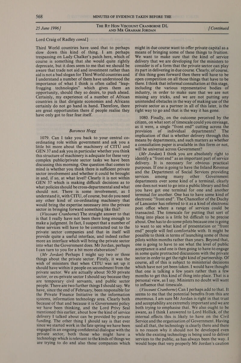  25 June 1996] Lord Craig of Radley contd.] Third World countries have used that to perhaps slow down this kind of thing. I am_ perhaps trespassing on Lady Chalker’s patch here, which of course is something that she would quite rightly deprecate, but it does seem to me that we should be aware that trade not aid and investment rather than aid is not a bad slogan for Third World countries and I understand a number of them have understood the importance of what I think is often called “leap- frogging technologies” which gives them an opportunity, should they so desire, to push ahead. Certainly, my experience of a number of African countries is that dirigiste economies and Africans certainly do not go hand in hand. Therefore, there are great opportunities there if people realise they have only got to fear fear itself. Baroness Hogg 1079. Can I take you back to your central co- ordinating role within government and ask you a little bit more about the machinery of CITU and GEN 37 and ask you in particular whether you think this structure of machinery is adequate for these very complex public/private sector tasks we have been discussing this morning. One question that comes to mind is whether you think there is sufficient private sector involvement and whether it could be brought in and, if so, at what level? Clearly it is not within GEN 37 which is making difficult decisions as to what policies should be cross-departmental and what should not. There is some involvement, as I understand it, with CITU, of course, but do you need any other kind of co-ordinating machinery that would bring the expertise necessary into the private sector in bringing forward something like this? (Viscount Cranborne) The straight answer to that is that I really have not been there long enough to make a judgment. In fact, I suspect that a number of these services will have to be contracted out to the private sector companies and that in itself will provide quite a useful interface, and indeed rather more an interface which will bring the private sector into what the Government does. Mr Jordan, perhaps I can turn to you for a bit more elaboration? (Mr Jordan) Perhaps I might say two or three things about the private sector. Firstly, it was the wish of ministers that when CITU was set up it should have within it people on secondment from the private sector. We are actually about 50:50 private sector, or ex-private sector I should say because they are temporary civil servants, and public sector people. There are two further things I should say. We have, since the end of February, been responsible for the Private Finance Initiative in the information systems, information technology area. Clearly both because of that and because it is Government policy we have been thinking, and the Lord Privy Seal mentioned this earlier, about how the kind of service delivery I talked about can be provided by private funding. The other thing I should say is that ever since we started work in the late spring we have been engaged in an ongoing confidential dialogue with the private sector, both those who might have a technology which is relevant to the kinds of things we are trying to do and also those companies which [ Continued might in due course want to offer private capital as a means of bringing some of these things to fruition. We want to make sure that the kind of service delivery that we are developing for the ministers to consider is of a form that the private sector can play its part in delivering in due course. Clearly, of course, if this thing goes forward then there will have to be open competition on all those things that have to be there. I think that informal consultation at this stage, including the various representative bodies of industry, in order to make sure that we are not missing any tricks, and we are not putting any unintended obstacles in the way of making use of the private sector as a partner in all of this later, is the right way to go and that is the way it has gone. 1080. Finally, on the outcome perceived by the citizen, on what sort of timescale could you envisage, as it were, a single “front end” cutting across the provision of individual departments? The implication of that is whether delivery through this ~ means by departments, and such matters as whether a consultation paper is available in this form or not, will be universal across Government? (Mr Jordan) I think you are absolutely right to identify a “front end” as an important part of service delivery. It is necessary for obvious practical purposes. If one is going to have the Inland Revenue and the Department of Social Services providing services among many other Government departments over some kind of a terminal, clearly one does not want to go into a public library and find you have got one terminal for one and another terminal for another. One has to have some kind of electronic “front end”. The Chancellor of the Duchy of Lancaster has referred to it as a kind of electronic post office where a range of services could be transacted. The timescale for putting that sort of thing into place is a little bit difficult to be precise about. One has to do some pilots because one is going to want to see what kind of presentation or “front end” people will feel comfortable with. It might be possible to think in terms of launching some of those pilots within months rather than years. Beyond that, one is going to have to see what the level of public acceptance is and one is then going to have to engage in some quite protracted discussions with the private sector in order to get the right kind of partnership. Of course, all of this is subject to ministerial decisions which have not yet been taken. I would have thought that one is talking a few years rather than a few months to get this kind of thing into place. That is a personal view, as I say. Ministers no doubt will want to influence that timescale. (Viscount Cranborne) Can | perhaps add to that. It seems to me that the potential benefits from this are enormous. I am sure Mr Jordan is right in that trust and acceptability are extremely important and we are both trying to emphasise that. We also ought to be aware, as I think I answered to Lord Hollick, of the internal effects this is likely to have on the Civil Service and the organisation of Government. Having said all that, the technology is clearly there and there is no reason why it should not be developed even while the existing technology is being used to deliver services to the public, as has always been the way. | would hope that very properly Mr Jordan's caution