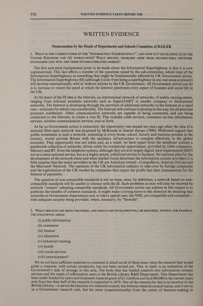  WRITTEN EVIDENCE Memorandum by the Heads of Departments and Schools Committee of BAILER 1. WHAT IS THE CURRENT FORM OF THE “INFORMATION SUPERHIGHWAY”, AND HOW IS IT DEVELOPING (i) IN THE UNITED KINGDOM AND (ii) WORLD-WIDE? WHAT SPECIFIC PROBLEMS ARISE FROM INCOMPATIBLE NETWORK STANDARDS AND WHY ARE THESE INCOMPATIBILITIES ARISING? The first and most fundamental point to be made about the Information Superhighway is that it is now supranational. This fact affects a number of the questions raised by the sub-committee, which treat of the Information Superhighway as something that might be fundamentally affected by UK Government action. The Information Superhighway (IS) (although it is far from being a superhighway in any real sense at present) will develop internationally with or without actions by the UK Government. All Government action can do is to increase or retard the speed at which the Internet penetrates every aspect of business and social life in the UK. At the heart of the IS idea is the Internet, an international network of networks, of widely varying extent, ranging from national academic networks such as SuperJANET to smaller company or institutional networks. The Internet is developing through the accretion of additional networks to the Internet at a rapid rate—estimates for which vary considerably. The Internet will continue to develop in this way; for all practical purposes indefinitely. Other communication networks are capable of being connected, and are being connected to the Internet, to create a true IS. This includes cable services, consumer on-line information services, wireless communication services, and so forth. As far as Government action is concerned, the opportunity was missed ten years ago when the idea of a national fibre-optic network was proposed by McKenzie in Sunrise Europe (1986). McKenzie argued that public investment in such a network, extending to every home, school, factory and business premise in the country, would provide Britain with the necessary infrastructure to compete effectively in the global economy. That opportunity was not taken and, as a result, we have (apart from the telephone system) a patchwork collection of networks, driven solely by commercial opportunism, provided by cable companies, Mercury and BT. Even the telephone systems, although they are now largely digital, have implemented ISDN not as a mass national service, but as a highly priced, additional service to business. No national plan for the development of the network exists and when market forces determine the information content providers it is little surprise that the major providers in the UK are American owned—CompuServe, America OnLine and the Microsoft Network. The openness of the UK information industry to take-over by foreign companies and the exploitation of the UK market by companies that export the profits has clear consequences for the balance of payments. The question of non-compatible standards is not an issue, since, by definition, a network based on non- compatible standards will be unable to interact with the IS. Such problems as exist will only be resolved by network “owners” adopting compatible standards. All Government action can achieve in this respect is to publicise the benefits of common standards. It might make a strong move in this direction by ensuring that networks in Government departments and, to take a special case, the NHS, are compatible and connected— with adequate security being provided, where, necessary, by “firewalls”. 2. WHAT SERVICES ARE BEING PROVIDED, AND SHOULD BE DEVELOPED/WILL BE REQUIRED, WITHIN, FOR EXAMPLE, THE FOLLOWING AREAS: (i) public information (ii) commerce (iii) finance (iv) education (v) industrial training (vi) health (vil) social services (vill) entertainment? We do not have sufficient expertise to comment in detail on all of these areas, since the research that would guide a response, with certain exceptions, has not been carried out. This, in itself, is an indication of the Government’s lack of strategy in this area. The body that has funded research into information content services and the needs of information users is the British Library R&amp;D Department. This Department has been under-funded for years and its present research grant of £1.3 million (cut by £300,000 in the current year) now buys less than half of the research it supported in 1979. One of the reasons for this is its location in the British Library—it serves the function of a research council, but without research council status, and it serves as a Government research unit, but far away (organisationally) from the centre of decision-making in